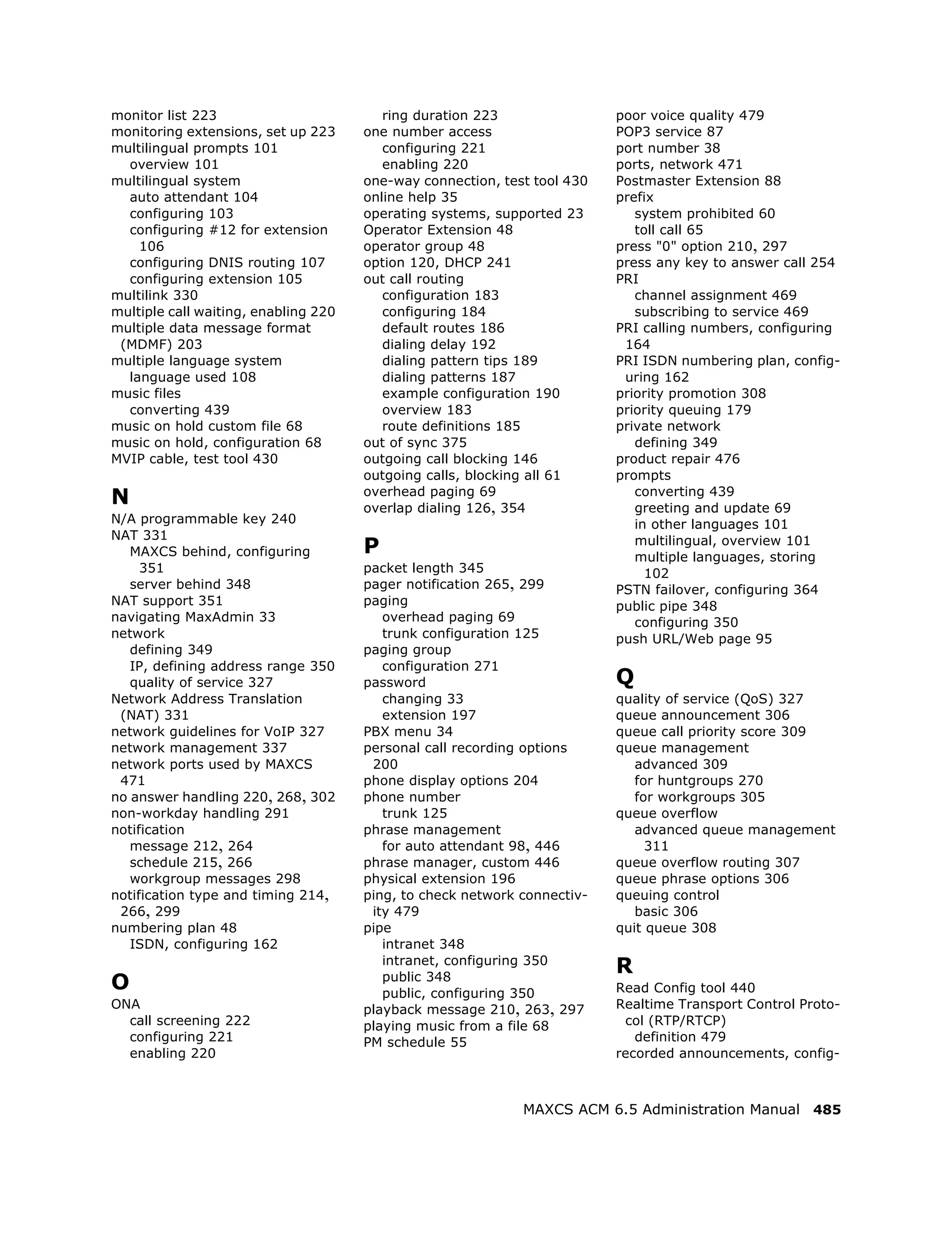 monitor list 223                         ring duration 223                poor voice quality 479
monitoring extensions, set up 223     one number access                   POP3 service 87
multilingual prompts 101                 configuring 221                  port number 38
  overview 101                           enabling 220                     ports, network 471
multilingual system                   one-way connection, test tool 430   Postmaster Extension 88
  auto attendant 104                  online help 35                      prefix
  configuring 103                     operating systems, supported 23        system prohibited 60
  configuring #12 for extension       Operator Extension 48                  toll call 65
    106                               operator group 48                   press "0" option 210, 297
  configuring DNIS routing 107        option 120, DHCP 241                press any key to answer call 254
  configuring extension 105           out call routing                    PRI
multilink 330                            configuration 183                   channel assignment 469
multiple call waiting, enabling 220      configuring 184                     subscribing to service 469
multiple data message format             default routes 186               PRI calling numbers, configuring
 (MDMF) 203                              dialing delay 192                 164
multiple language system                 dialing pattern tips 189         PRI ISDN numbering plan, config-
  language used 108                      dialing patterns 187              uring 162
music files                              example configuration 190        priority promotion 308
  converting 439                         overview 183                     priority queuing 179
music on hold custom file 68             route definitions 185            private network
music on hold, configuration 68       out of sync 375                        defining 349
MVIP cable, test tool 430             outgoing call blocking 146          product repair 476
                                      outgoing calls, blocking all 61     prompts
N                                     overhead paging 69
                                      overlap dialing 126, 354
                                                                             converting 439
                                                                             greeting and update 69
N/A programmable key 240                                                     in other languages 101
NAT 331
   MAXCS behind, configuring          P                                      multilingual, overview 101
                                                                             multiple languages, storing
     351                              packet length 345                        102
   server behind 348                  pager notification 265, 299         PSTN failover, configuring 364
NAT support 351                       paging                              public pipe 348
navigating MaxAdmin 33                   overhead paging 69                  configuring 350
network                                  trunk configuration 125          push URL/Web page 95
   defining 349                       paging group
   IP, defining address range 350        configuration 271
   quality of service 327             password                            Q
Network Address Translation              changing 33                      quality of service (QoS) 327
 (NAT) 331                               extension 197                    queue announcement 306
network guidelines for VoIP 327       PBX menu 34                         queue call priority score 309
network management 337                personal call recording options     queue management
network ports used by MAXCS            200                                   advanced 309
 471                                  phone display options 204              for huntgroups 270
no answer handling 220, 268, 302      phone number                           for workgroups 305
non-workday handling 291                 trunk 125                        queue overflow
notification                          phrase management                      advanced queue management
   message 212, 264                      for auto attendant 98, 446            311
   schedule 215, 266                  phrase manager, custom 446          queue overflow routing 307
   workgroup messages 298             physical extension 196              queue phrase options 306
notification type and timing 214,     ping, to check network connectiv-   queuing control
 266, 299                              ity 479                               basic 306
numbering plan 48                     pipe                                quit queue 308
   ISDN, configuring 162                 intranet 348
                                         intranet, configuring 350
                                                                          R
O                                        public 348
                                         public, configuring 350          Read Config tool 440
ONA                                   playback message 210, 263, 297      Realtime Transport Control Proto-
  call screening 222                  playing music from a file 68         col (RTP/RTCP)
  configuring 221                     PM schedule 55                         definition 479
  enabling 220                                                            recorded announcements, config-



                                                             MAXCS ACM 6.5 Administration Manual 485
 