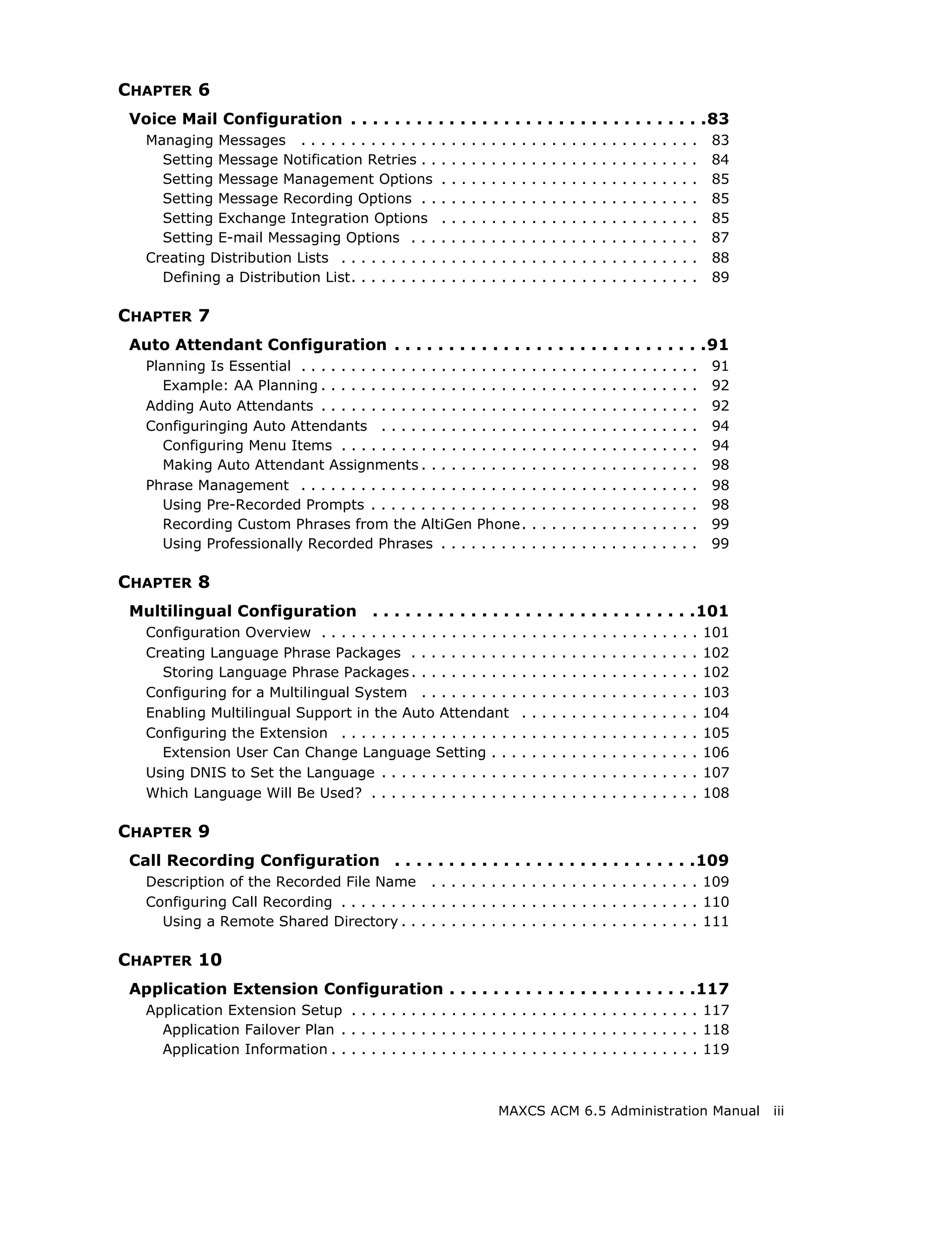 CHAPTER 6
 Voice Mail Configuration . . . . . . . . . . . . . . . . . . . . . . . . . . . . . . . . .83
   Managing Messages . . . . . . . . . . . . . .       .   .   .   .   .   .   .   .   .   .   .   .   .   .   .   .   .   .   .   .   .   .   .   .   .   .   83
     Setting Message Notification Retries . .          .   .   .   .   .   .   .   .   .   .   .   .   .   .   .   .   .   .   .   .   .   .   .   .   .   .   84
     Setting Message Management Options                .   .   .   .   .   .   .   .   .   .   .   .   .   .   .   .   .   .   .   .   .   .   .   .   .   .   85
     Setting Message Recording Options . .             .   .   .   .   .   .   .   .   .   .   .   .   .   .   .   .   .   .   .   .   .   .   .   .   .   .   85
     Setting Exchange Integration Options              .   .   .   .   .   .   .   .   .   .   .   .   .   .   .   .   .   .   .   .   .   .   .   .   .   .   85
     Setting E-mail Messaging Options . . .            .   .   .   .   .   .   .   .   .   .   .   .   .   .   .   .   .   .   .   .   .   .   .   .   .   .   87
   Creating Distribution Lists . . . . . . . . . .     .   .   .   .   .   .   .   .   .   .   .   .   .   .   .   .   .   .   .   .   .   .   .   .   .   .   88
     Defining a Distribution List. . . . . . . . .     .   .   .   .   .   .   .   .   .   .   .   .   .   .   .   .   .   .   .   .   .   .   .   .   .   .   89

CHAPTER 7
 Auto Attendant Configuration . . . . . . . . . . . . . . . . . . . . . . . . . . . . .91
   Planning Is Essential . . . . . . . . . . . . . . . . . . . . . . .                     .   .   .   .   .   .   .   .   .   .   .   .   .   .   .   .   .   91
      Example: AA Planning . . . . . . . . . . . . . . . . . . . . .                       .   .   .   .   .   .   .   .   .   .   .   .   .   .   .   .   .   92
   Adding Auto Attendants . . . . . . . . . . . . . . . . . . . . .                        .   .   .   .   .   .   .   .   .   .   .   .   .   .   .   .   .   92
   Configuringing Auto Attendants . . . . . . . . . . . . . . .                            .   .   .   .   .   .   .   .   .   .   .   .   .   .   .   .   .   94
      Configuring Menu Items . . . . . . . . . . . . . . . . . . .                         .   .   .   .   .   .   .   .   .   .   .   .   .   .   .   .   .   94
      Making Auto Attendant Assignments . . . . . . . . . . .                              .   .   .   .   .   .   .   .   .   .   .   .   .   .   .   .   .   98
   Phrase Management . . . . . . . . . . . . . . . . . . . . . . .                         .   .   .   .   .   .   .   .   .   .   .   .   .   .   .   .   .   98
      Using Pre-Recorded Prompts . . . . . . . . . . . . . . . .                           .   .   .   .   .   .   .   .   .   .   .   .   .   .   .   .   .   98
      Recording Custom Phrases from the AltiGen Phone.                                     .   .   .   .   .   .   .   .   .   .   .   .   .   .   .   .   .   99
      Using Professionally Recorded Phrases . . . . . . . . .                              .   .   .   .   .   .   .   .   .   .   .   .   .   .   .   .   .   99

CHAPTER 8
 Multilingual Configuration               . . . . . . . . . . . . . . . . . . . . . . . . . . . . . .101
   Configuration Overview . . . . . . . . . . . . . . . . . . . .                      .   .   .   .   .   .   .   .   .   .   .   .   .   .   .   .   .   .   101
   Creating Language Phrase Packages . . . . . . . . . . .                             .   .   .   .   .   .   .   .   .   .   .   .   .   .   .   .   .   .   102
     Storing Language Phrase Packages . . . . . . . . . . .                            .   .   .   .   .   .   .   .   .   .   .   .   .   .   .   .   .   .   102
   Configuring for a Multilingual System . . . . . . . . . .                           .   .   .   .   .   .   .   .   .   .   .   .   .   .   .   .   .   .   103
   Enabling Multilingual Support in the Auto Attendant                                 .   .   .   .   .   .   .   .   .   .   .   .   .   .   .   .   .   .   104
   Configuring the Extension . . . . . . . . . . . . . . . . . .                       .   .   .   .   .   .   .   .   .   .   .   .   .   .   .   .   .   .   105
     Extension User Can Change Language Setting . . .                                  .   .   .   .   .   .   .   .   .   .   .   .   .   .   .   .   .   .   106
   Using DNIS to Set the Language . . . . . . . . . . . . . .                          .   .   .   .   .   .   .   .   .   .   .   .   .   .   .   .   .   .   107
   Which Language Will Be Used? . . . . . . . . . . . . . . .                          .   .   .   .   .   .   .   .   .   .   .   .   .   .   .   .   .   .   108

CHAPTER 9
 Call Recording Configuration . . . . . . . . . . . . . . . . . . . . . . . . . . . .109
   Description of the Recorded File Name . . . . . . . . . . . . . . . . . . . . . . . . . . . 109
   Configuring Call Recording . . . . . . . . . . . . . . . . . . . . . . . . . . . . . . . . . . . . 110
     Using a Remote Shared Directory . . . . . . . . . . . . . . . . . . . . . . . . . . . . . . 111

CHAPTER 10
 Application Extension Configuration . . . . . . . . . . . . . . . . . . . . . . .117
   Application Extension Setup . . . . . . . . . . . . . . . . . . . . . . . . . . . . . . . . . . . 117
     Application Failover Plan . . . . . . . . . . . . . . . . . . . . . . . . . . . . . . . . . . . . 118
     Application Information . . . . . . . . . . . . . . . . . . . . . . . . . . . . . . . . . . . . . 119



                                                                               MAXCS ACM 6.5 Administration Manual                                                   iii
 