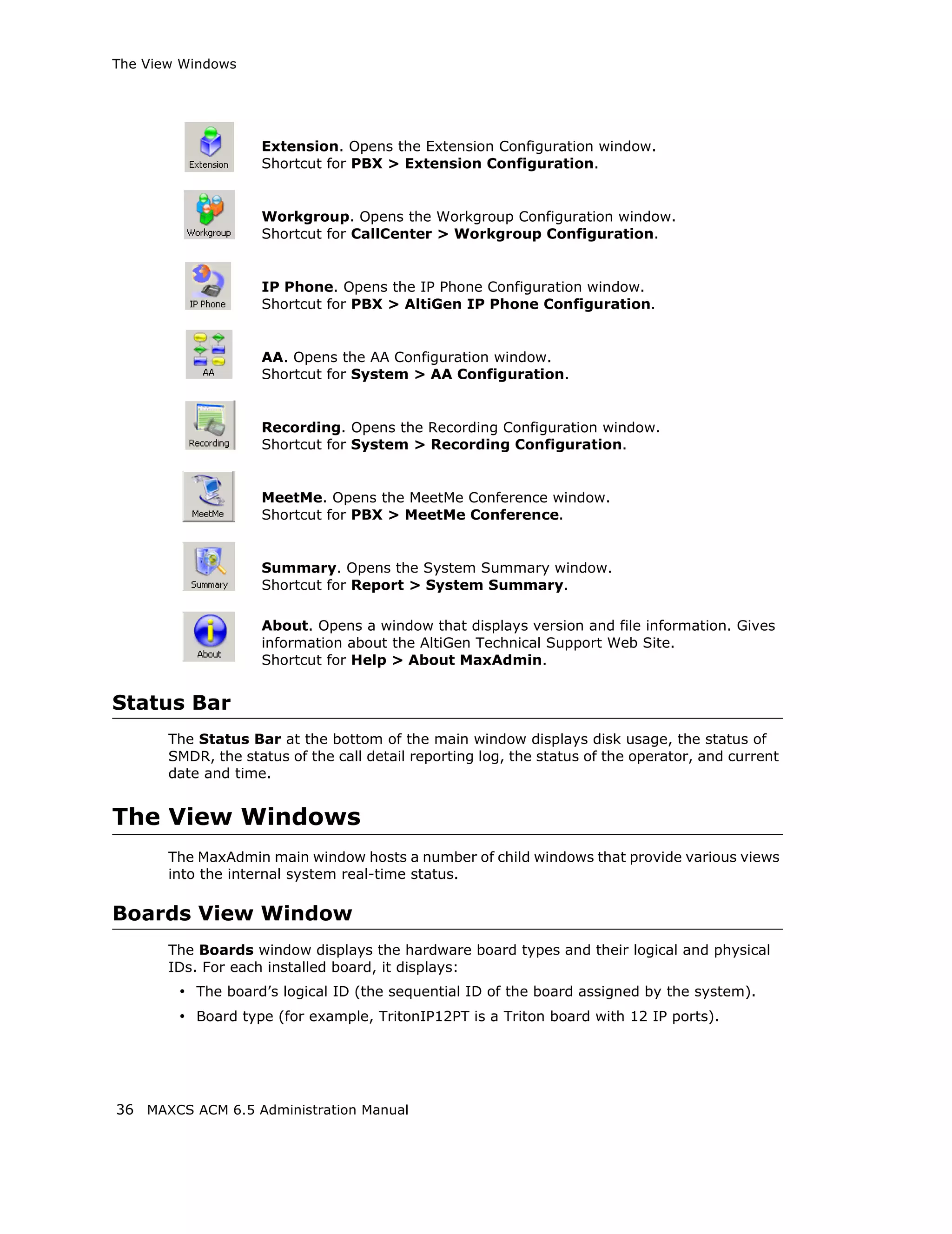 The View Windows




                    Extension. Opens the Extension Configuration window.
                    Shortcut for PBX > Extension Configuration.


                    Workgroup. Opens the Workgroup Configuration window.
                    Shortcut for CallCenter > Workgroup Configuration.


                    IP Phone. Opens the IP Phone Configuration window.
                    Shortcut for PBX > AltiGen IP Phone Configuration.


                    AA. Opens the AA Configuration window.
                    Shortcut for System > AA Configuration.


                    Recording. Opens the Recording Configuration window.
                    Shortcut for System > Recording Configuration.


                    MeetMe. Opens the MeetMe Conference window.
                    Shortcut for PBX > MeetMe Conference.


                    Summary. Opens the System Summary window.
                    Shortcut for Report > System Summary.

                    About. Opens a window that displays version and file information. Gives
                    information about the AltiGen Technical Support Web Site.
                    Shortcut for Help > About MaxAdmin.


Status Bar
       The Status Bar at the bottom of the main window displays disk usage, the status of
       SMDR, the status of the call detail reporting log, the status of the operator, and current
       date and time.


The View Windows
       The MaxAdmin main window hosts a number of child windows that provide various views
       into the internal system real-time status.

Boards View Window
       The Boards window displays the hardware board types and their logical and physical
       IDs. For each installed board, it displays:
        • The board’s logical ID (the sequential ID of the board assigned by the system).
        • Board type (for example, TritonIP12PT is a Triton board with 12 IP ports).




36 MAXCS ACM 6.5 Administration Manual
 