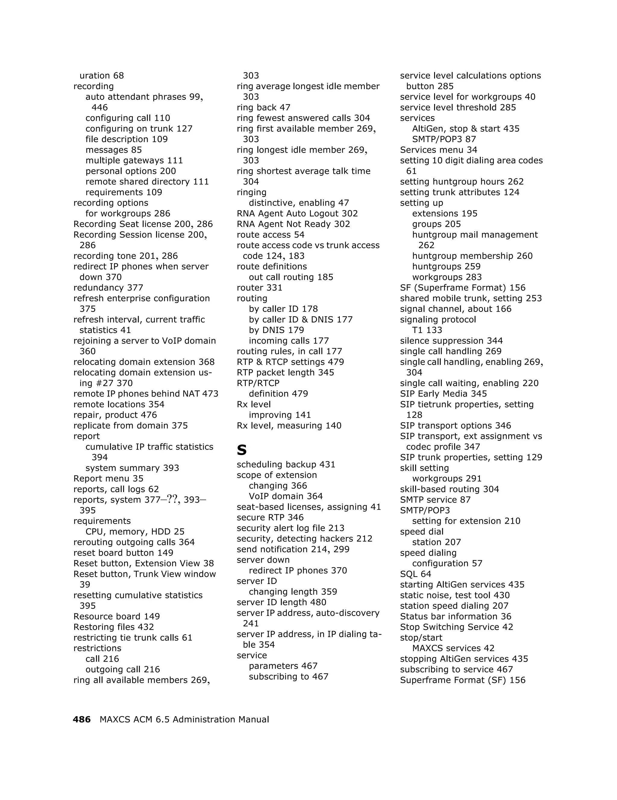 uration 68                             303                                  service level calculations options
recording                              ring average longest idle member         button 285
    auto attendant phrases 99,           303                                  service level for workgroups 40
      446                              ring back 47                           service level threshold 285
    configuring call 110               ring fewest answered calls 304         services
    configuring on trunk 127           ring first available member 269,           AltiGen, stop & start 435
    file description 109                 303                                      SMTP/POP3 87
    messages 85                        ring longest idle member 269,          Services menu 34
    multiple gateways 111                303                                  setting 10 digit dialing area codes
    personal options 200               ring shortest average talk time          61
    remote shared directory 111          304                                  setting huntgroup hours 262
    requirements 109                   ringing                                setting trunk attributes 124
recording options                         distinctive, enabling 47            setting up
    for workgroups 286                 RNA Agent Auto Logout 302                  extensions 195
Recording Seat license 200, 286        RNA Agent Not Ready 302                    groups 205
Recording Session license 200,         route access 54                            huntgroup mail management
  286                                  route access code vs trunk access            262
recording tone 201, 286                  code 124, 183                            huntgroup membership 260
redirect IP phones when server         route definitions                          huntgroups 259
  down 370                                out call routing 185                    workgroups 283
redundancy 377                         router 331                             SF (Superframe Format) 156
refresh enterprise configuration       routing                                shared mobile trunk, setting 253
  375                                     by caller ID 178                    signal channel, about 166
refresh interval, current traffic         by caller ID & DNIS 177             signaling protocol
  statistics 41                           by DNIS 179                             T1 133
rejoining a server to VoIP domain         incoming calls 177                  silence suppression 344
  360                                  routing rules, in call 177             single call handling 269
relocating domain extension 368        RTP & RTCP settings 479                single call handling, enabling 269,
relocating domain extension us-        RTP packet length 345                    304
  ing #27 370                          RTP/RTCP                               single call waiting, enabling 220
remote IP phones behind NAT 473           definition 479                      SIP Early Media 345
remote locations 354                   Rx level                               SIP tietrunk properties, setting
repair, product 476                       improving 141                         128
replicate from domain 375              Rx level, measuring 140                SIP transport options 346
report                                                                        SIP transport, ext assignment vs
    cumulative IP traffic statistics
      394
                                       S                                        codec profile 347
                                                                              SIP trunk properties, setting 129
    system summary 393                 scheduling backup 431                  skill setting
Report menu 35                         scope of extension                         workgroups 291
reports, call logs 62                     changing 366                        skill-based routing 304
reports, system 377–??, 393–              VoIP domain 364                     SMTP service 87
  395                                  seat-based licenses, assigning 41      SMTP/POP3
requirements                           secure RTP 346                             setting for extension 210
    CPU, memory, HDD 25                security alert log file 213            speed dial
rerouting outgoing calls 364           security, detecting hackers 212            station 207
reset board button 149                 send notification 214, 299             speed dialing
Reset button, Extension View 38        server down                                configuration 57
Reset button, Trunk View window           redirect IP phones 370              SQL 64
  39                                   server ID                              starting AltiGen services 435
resetting cumulative statistics           changing length 359                 static noise, test tool 430
  395                                  server ID length 480                   station speed dialing 207
Resource board 149                     server IP address, auto-discovery      Status bar information 36
Restoring files 432                     241                                   Stop Switching Service 42
restricting tie trunk calls 61         server IP address, in IP dialing ta-   stop/start
restrictions                            ble 354                                   MAXCS services 42
    call 216                           service                                stopping AltiGen services 435
    outgoing call 216                     parameters 467                      subscribing to service 467
ring all available members 269,           subscribing to 467                  Superframe Format (SF) 156



486   MAXCS ACM 6.5 Administration Manual
 