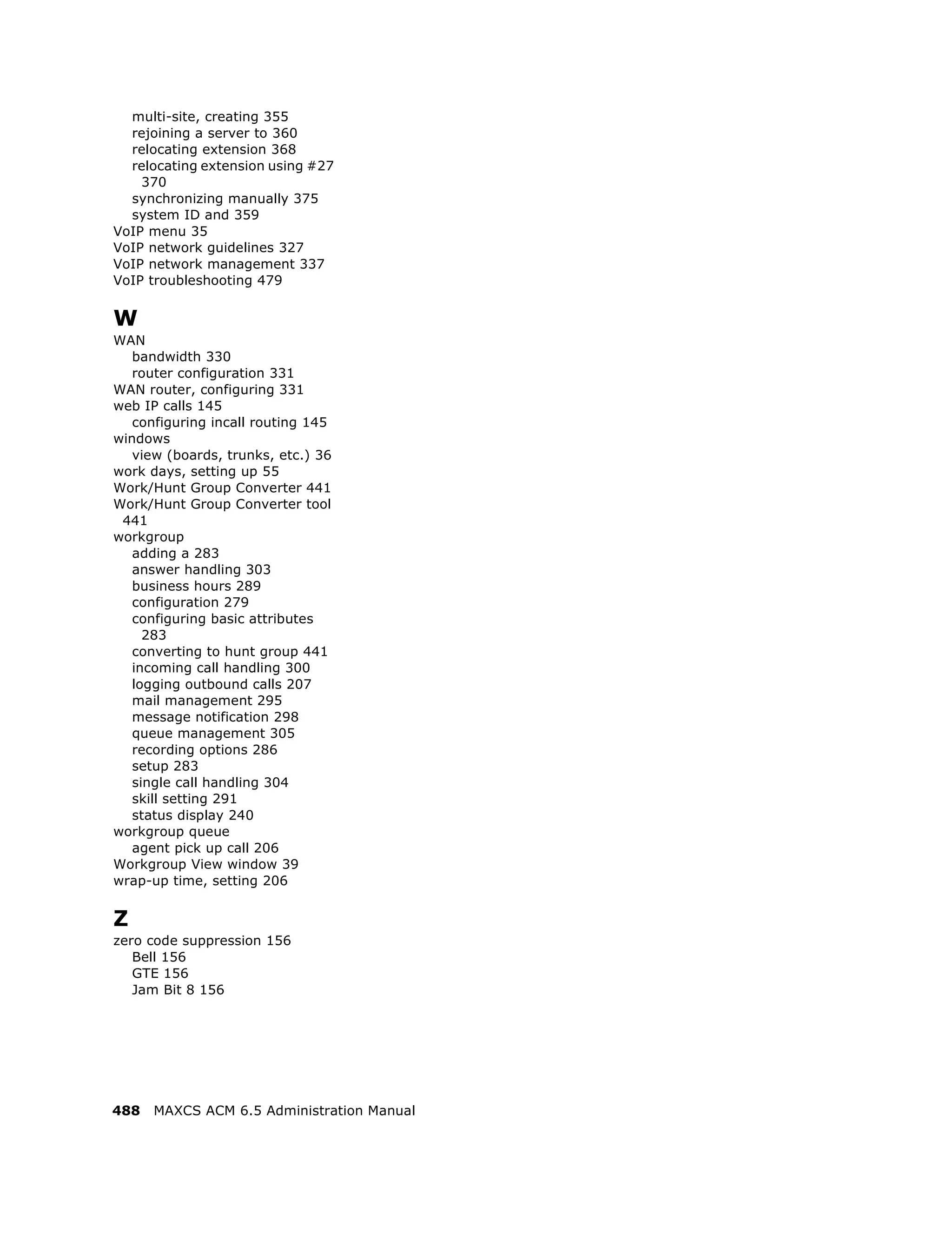 multi-site, creating 355
  rejoining a server to 360
  relocating extension 368
  relocating extension using #27
    370
  synchronizing manually 375
  system ID and 359
VoIP menu 35
VoIP network guidelines 327
VoIP network management 337
VoIP troubleshooting 479


W
WAN
   bandwidth 330
   router configuration 331
WAN router, configuring 331
web IP calls 145
   configuring incall routing 145
windows
   view (boards, trunks, etc.) 36
work days, setting up 55
Work/Hunt Group Converter 441
Work/Hunt Group Converter tool
 441
workgroup
   adding a 283
   answer handling 303
   business hours 289
   configuration 279
   configuring basic attributes
     283
   converting to hunt group 441
   incoming call handling 300
   logging outbound calls 207
   mail management 295
   message notification 298
   queue management 305
   recording options 286
   setup 283
   single call handling 304
   skill setting 291
   status display 240
workgroup queue
   agent pick up call 206
Workgroup View window 39
wrap-up time, setting 206


Z
zero code suppression 156
   Bell 156
   GTE 156
   Jam Bit 8 156




488   MAXCS ACM 6.5 Administration Manual
 