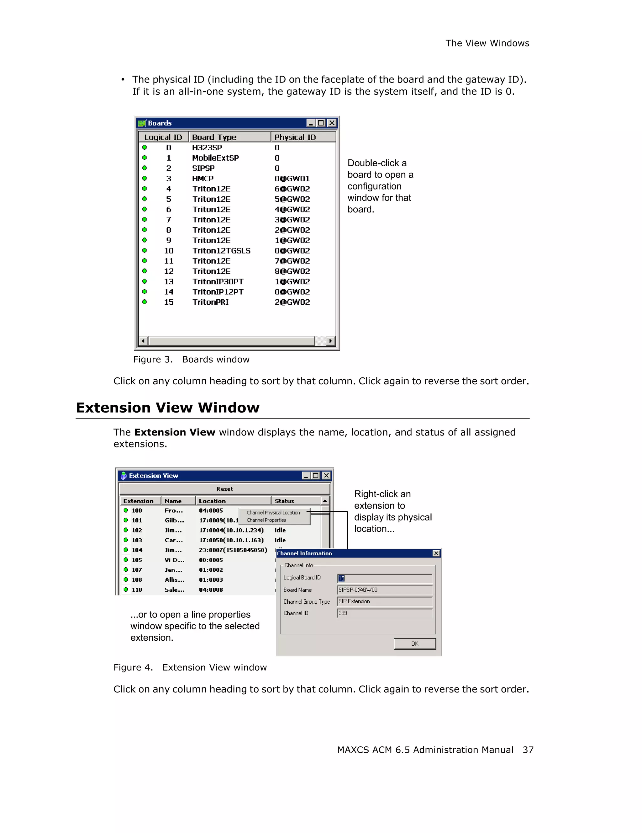 The View Windows



     • The physical ID (including the ID on the faceplate of the board and the gateway ID).
        If it is an all-in-one system, the gateway ID is the system itself, and the ID is 0.




                                                       Double-click a
                                                       board to open a
                                                       configuration
                                                       window for that
                                                       board.




        Figure 3.   Boards window

    Click on any column heading to sort by that column. Click again to reverse the sort order.

Extension View Window
    The Extension View window displays the name, location, and status of all assigned
    extensions.




                                                        Right-click an
                                                        extension to
                                                        display its physical
                                                        location...




       ...or to open a line properties
       window specific to the selected
       extension.


    Figure 4.   Extension View window

    Click on any column heading to sort by that column. Click again to reverse the sort order.




                                                    MAXCS ACM 6.5 Administration Manual        37
 