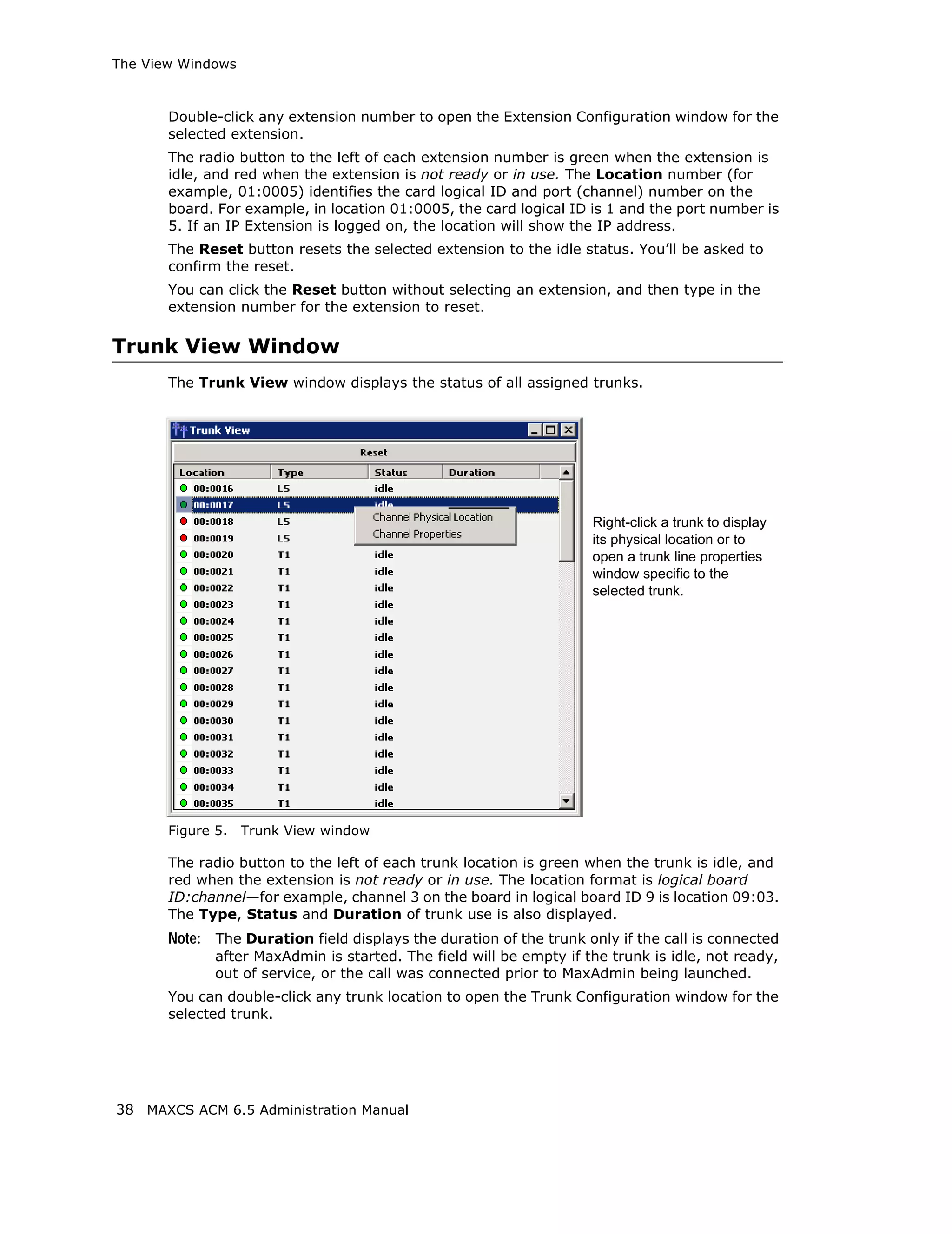 The View Windows



       Double-click any extension number to open the Extension Configuration window for the
       selected extension.
       The radio button to the left of each extension number is green when the extension is
       idle, and red when the extension is not ready or in use. The Location number (for
       example, 01:0005) identifies the card logical ID and port (channel) number on the
       board. For example, in location 01:0005, the card logical ID is 1 and the port number is
       5. If an IP Extension is logged on, the location will show the IP address.
       The Reset button resets the selected extension to the idle status. You’ll be asked to
       confirm the reset.
       You can click the Reset button without selecting an extension, and then type in the
       extension number for the extension to reset.

Trunk View Window
       The Trunk View window displays the status of all assigned trunks.




                                                                     Right-click a trunk to display
                                                                     its physical location or to
                                                                     open a trunk line properties
                                                                     window specific to the
                                                                     selected trunk.




       Figure 5.   Trunk View window

       The radio button to the left of each trunk location is green when the trunk is idle, and
       red when the extension is not ready or in use. The location format is logical board
       ID:channel—for example, channel 3 on the board in logical board ID 9 is location 09:03.
       The Type, Status and Duration of trunk use is also displayed.
       Note: The Duration field displays the duration of the trunk only if the call is connected
              after MaxAdmin is started. The field will be empty if the trunk is idle, not ready,
              out of service, or the call was connected prior to MaxAdmin being launched.
       You can double-click any trunk location to open the Trunk Configuration window for the
       selected trunk.




38 MAXCS ACM 6.5 Administration Manual
 