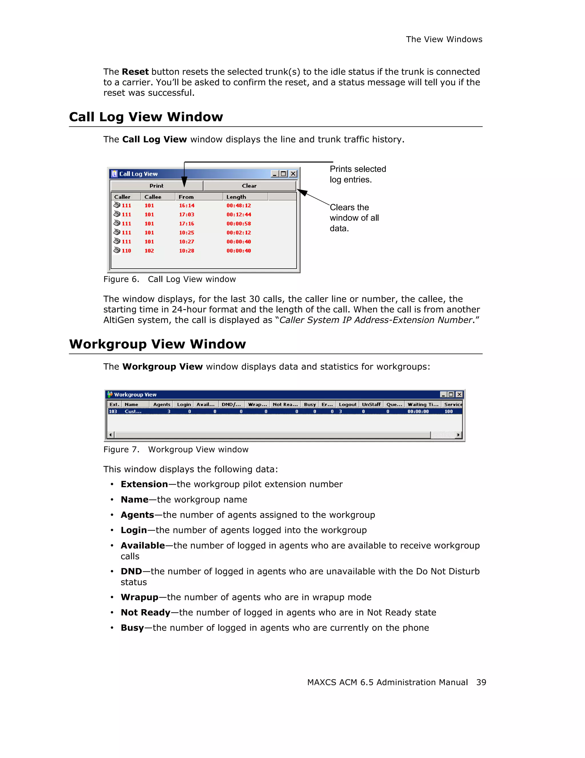 The View Windows



    The Reset button resets the selected trunk(s) to the idle status if the trunk is connected
    to a carrier. You’ll be asked to confirm the reset, and a status message will tell you if the
    reset was successful.

Call Log View Window
    The Call Log View window displays the line and trunk traffic history.


                                                           Prints selected
                                                           log entries.


                                                           Clears the
                                                           window of all
                                                           data.




    Figure 6.    Call Log View window

    The window displays, for the last 30 calls, the caller line or number, the callee, the
    starting time in 24-hour format and the length of the call. When the call is from another
    AltiGen system, the call is displayed as “Caller System IP Address-Extension Number.”

Workgroup View Window
    The Workgroup View window displays data and statistics for workgroups:




    Figure 7.    Workgroup View window

    This window displays the following data:
     • Extension—the workgroup pilot extension number
     • Name—the workgroup name
     • Agents—the number of agents assigned to the workgroup
     • Login—the number of agents logged into the workgroup
     • Available—the number of logged in agents who are available to receive workgroup
        calls
     • DND—the number of logged in agents who are unavailable with the Do Not Disturb
        status
     • Wrapup—the number of agents who are in wrapup mode
     • Not Ready—the number of logged in agents who are in Not Ready state
     • Busy—the number of logged in agents who are currently on the phone




                                                      MAXCS ACM 6.5 Administration Manual      39
 