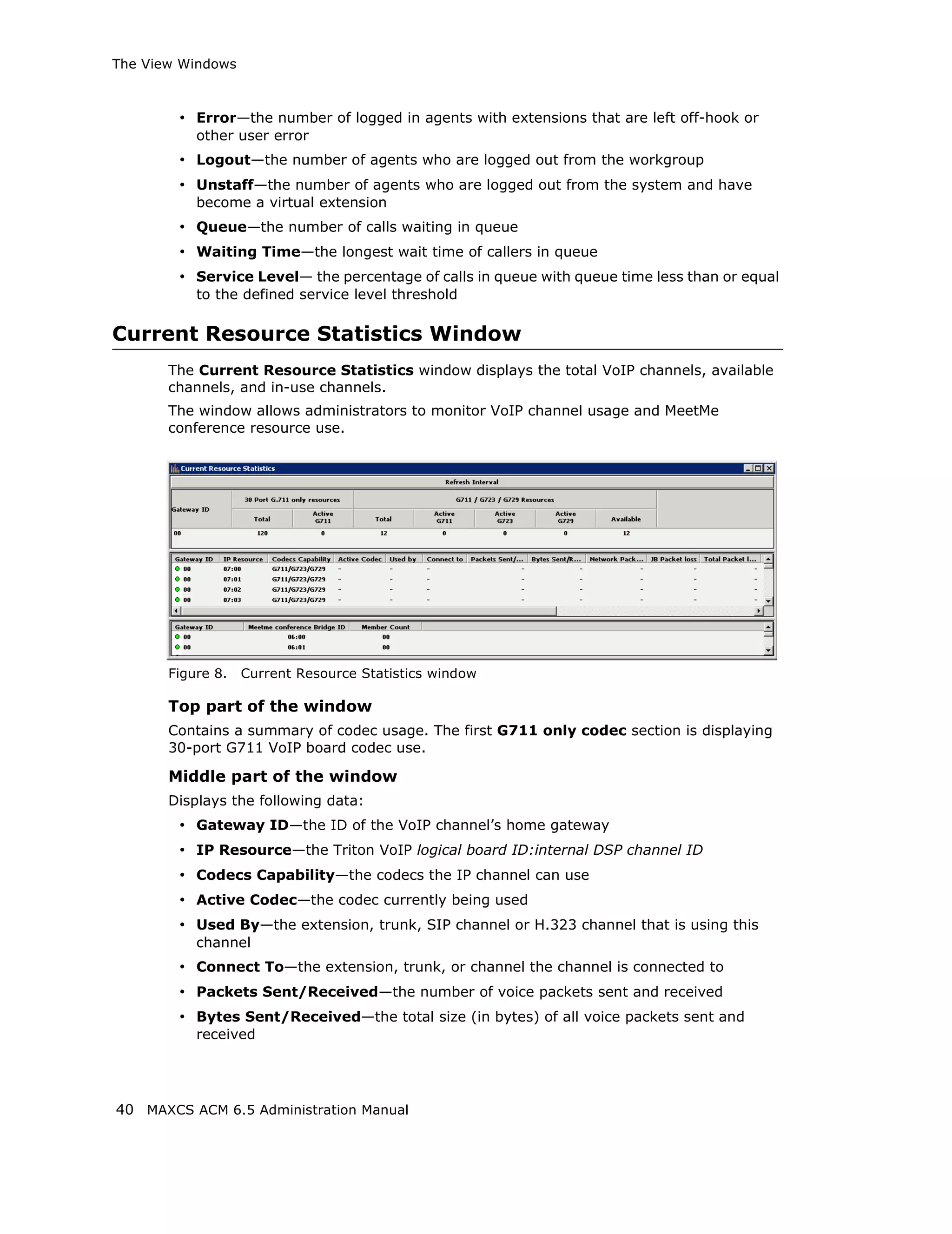 The View Windows



        • Error—the number of logged in agents with extensions that are left off-hook or
           other user error
        • Logout—the number of agents who are logged out from the workgroup
        • Unstaff—the number of agents who are logged out from the system and have
           become a virtual extension
        • Queue—the number of calls waiting in queue
        • Waiting Time—the longest wait time of callers in queue
        • Service Level— the percentage of calls in queue with queue time less than or equal
           to the defined service level threshold

Current Resource Statistics Window
       The Current Resource Statistics window displays the total VoIP channels, available
       channels, and in-use channels.
       The window allows administrators to monitor VoIP channel usage and MeetMe
       conference resource use.




       Figure 8.   Current Resource Statistics window

       Top part of the window
       Contains a summary of codec usage. The first G711 only codec section is displaying
       30-port G711 VoIP board codec use.

       Middle part of the window
       Displays the following data:
        • Gateway ID—the ID of the VoIP channel’s home gateway
        • IP Resource—the Triton VoIP logical board ID:internal DSP channel ID
        • Codecs Capability—the codecs the IP channel can use
        • Active Codec—the codec currently being used
        • Used By—the extension, trunk, SIP channel or H.323 channel that is using this
           channel
        • Connect To—the extension, trunk, or channel the channel is connected to
        • Packets Sent/Received—the number of voice packets sent and received
        • Bytes Sent/Received—the total size (in bytes) of all voice packets sent and
           received




40 MAXCS ACM 6.5 Administration Manual
 