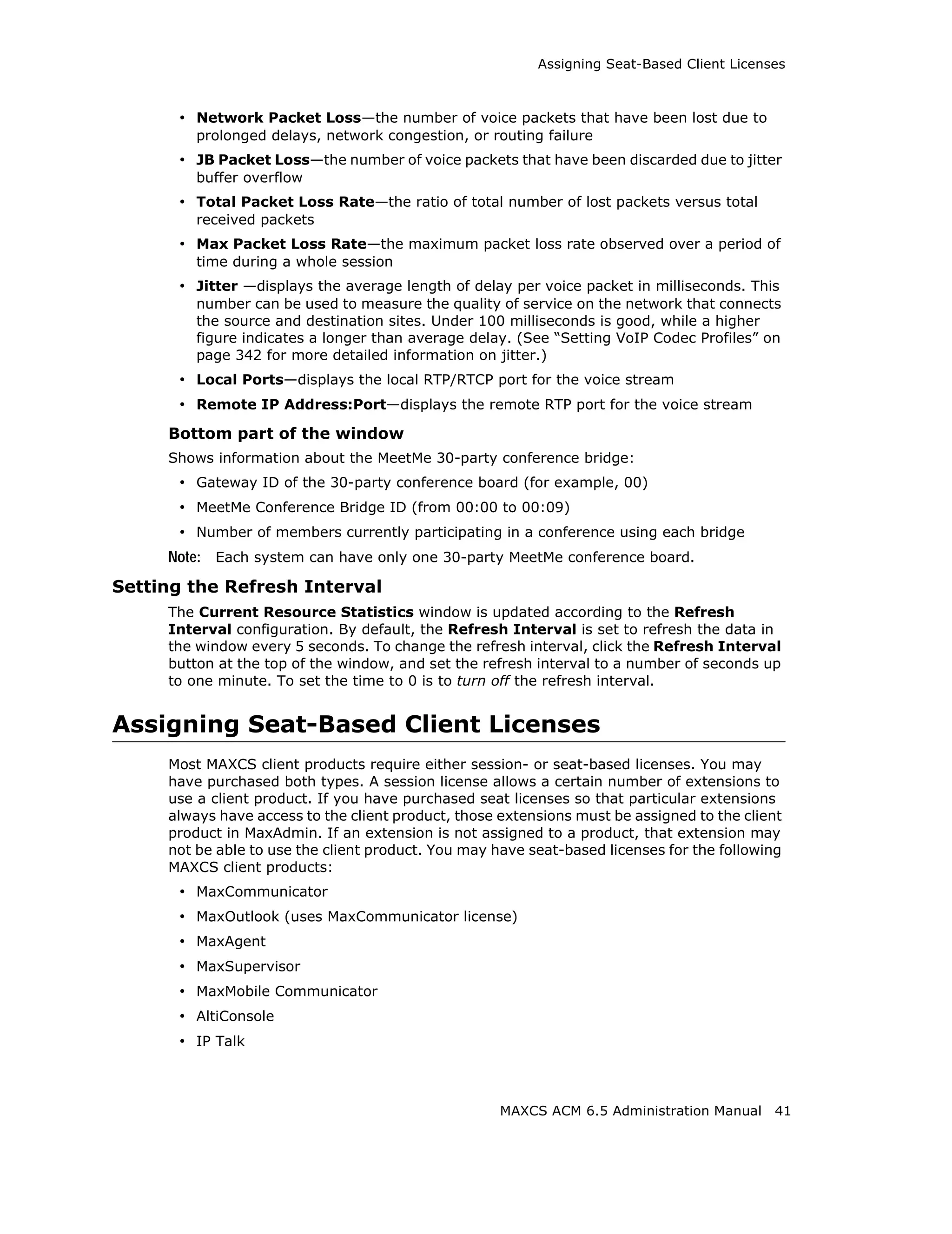 Assigning Seat-Based Client Licenses



      • Network Packet Loss—the number of voice packets that have been lost due to
         prolonged delays, network congestion, or routing failure
      • JB Packet Loss—the number of voice packets that have been discarded due to jitter
         buffer overflow
      • Total Packet Loss Rate—the ratio of total number of lost packets versus total
         received packets
      • Max Packet Loss Rate—the maximum packet loss rate observed over a period of
         time during a whole session
      • Jitter —displays the average length of delay per voice packet in milliseconds. This
         number can be used to measure the quality of service on the network that connects
         the source and destination sites. Under 100 milliseconds is good, while a higher
         figure indicates a longer than average delay. (See “Setting VoIP Codec Profiles” on
         page 342 for more detailed information on jitter.)
      • Local Ports—displays the local RTP/RTCP port for the voice stream
      • Remote IP Address:Port—displays the remote RTP port for the voice stream
     Bottom part of the window
     Shows information about the MeetMe 30-party conference bridge:
      • Gateway ID of the 30-party conference board (for example, 00)
      • MeetMe Conference Bridge ID (from 00:00 to 00:09)
      • Number of members currently participating in a conference using each bridge
     Note: Each system can have only one 30-party MeetMe conference board.
Setting the Refresh Interval
     The Current Resource Statistics window is updated according to the Refresh
     Interval configuration. By default, the Refresh Interval is set to refresh the data in
     the window every 5 seconds. To change the refresh interval, click the Refresh Interval
     button at the top of the window, and set the refresh interval to a number of seconds up
     to one minute. To set the time to 0 is to turn off the refresh interval.


Assigning Seat-Based Client Licenses
     Most MAXCS client products require either session- or seat-based licenses. You may
     have purchased both types. A session license allows a certain number of extensions to
     use a client product. If you have purchased seat licenses so that particular extensions
     always have access to the client product, those extensions must be assigned to the client
     product in MaxAdmin. If an extension is not assigned to a product, that extension may
     not be able to use the client product. You may have seat-based licenses for the following
     MAXCS client products:
      • MaxCommunicator
      • MaxOutlook (uses MaxCommunicator license)
      • MaxAgent
      • MaxSupervisor
      • MaxMobile Communicator
      • AltiConsole
      • IP Talk



                                                     MAXCS ACM 6.5 Administration Manual    41
 