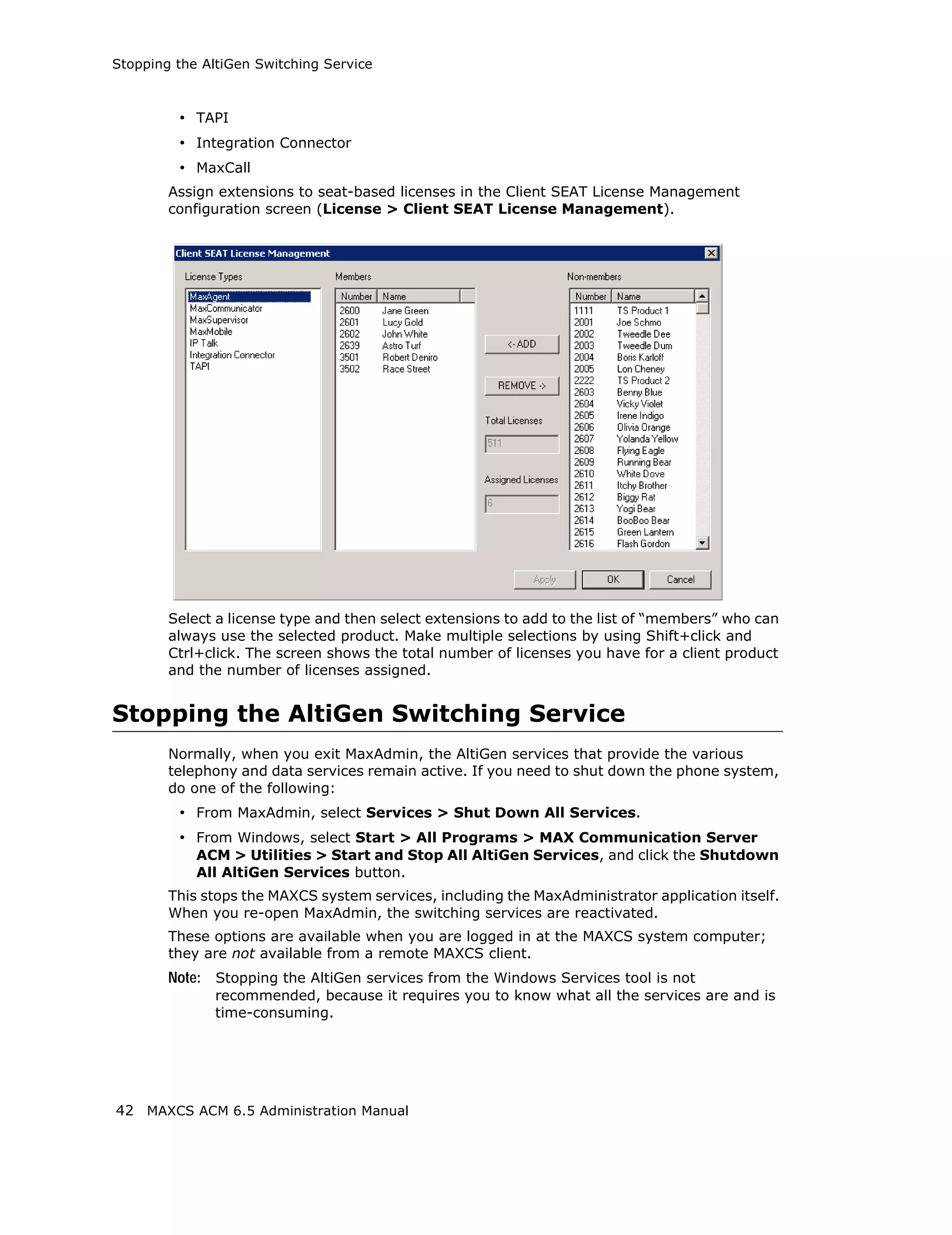 Stopping the AltiGen Switching Service



         • TAPI
         • Integration Connector
         • MaxCall
        Assign extensions to seat-based licenses in the Client SEAT License Management
        configuration screen (License > Client SEAT License Management).




        Select a license type and then select extensions to add to the list of “members” who can
        always use the selected product. Make multiple selections by using Shift+click and
        Ctrl+click. The screen shows the total number of licenses you have for a client product
        and the number of licenses assigned.


Stopping the AltiGen Switching Service
        Normally, when you exit MaxAdmin, the AltiGen services that provide the various
        telephony and data services remain active. If you need to shut down the phone system,
        do one of the following:
         • From MaxAdmin, select Services > Shut Down All Services.
         • From Windows, select Start > All Programs > MAX Communication Server
            ACM > Utilities > Start and Stop All AltiGen Services, and click the Shutdown
            All AltiGen Services button.
        This stops the MAXCS system services, including the MaxAdministrator application itself.
        When you re-open MaxAdmin, the switching services are reactivated.
        These options are available when you are logged in at the MAXCS system computer;
        they are not available from a remote MAXCS client.
        Note: Stopping the AltiGen services from the Windows Services tool is not
               recommended, because it requires you to know what all the services are and is
               time-consuming.




42 MAXCS ACM 6.5 Administration Manual
 