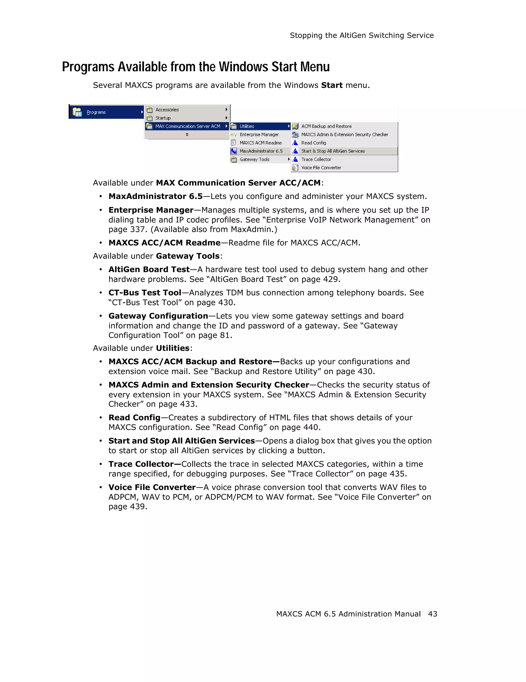 Stopping the AltiGen Switching Service



Programs Available from the Windows Start Menu
     Several MAXCS programs are available from the Windows Start menu.




     Available under MAX Communication Server ACC/ACM:
      • MaxAdministrator 6.5—Lets you configure and administer your MAXCS system.
      • Enterprise Manager—Manages multiple systems, and is where you set up the IP
         dialing table and IP codec profiles. See “Enterprise VoIP Network Management” on
         page 337. (Available also from MaxAdmin.)
      • MAXCS ACC/ACM Readme—Readme file for MAXCS ACC/ACM.
     Available under Gateway Tools:
      • AltiGen Board Test—A hardware test tool used to debug system hang and other
         hardware problems. See “AltiGen Board Test” on page 429.
      • CT-Bus Test Tool—Analyzes TDM bus connection among telephony boards. See
         “CT-Bus Test Tool” on page 430.
      • Gateway Configuration—Lets you view some gateway settings and board
         information and change the ID and password of a gateway. See “Gateway
         Configuration Tool” on page 81.
     Available under Utilities:
      • MAXCS ACC/ACM Backup and Restore—Backs up your configurations and
         extension voice mail. See “Backup and Restore Utility” on page 430.
      • MAXCS Admin and Extension Security Checker—Checks the security status of
         every extension in your MAXCS system. See “MAXCS Admin & Extension Security
         Checker” on page 433.
      • Read Config—Creates a subdirectory of HTML files that shows details of your
         MAXCS configuration. See “Read Config” on page 440.
      • Start and Stop All AltiGen Services—Opens a dialog box that gives you the option
         to start or stop all AltiGen services by clicking a button.
      • Trace Collector—Collects the trace in selected MAXCS categories, within a time
         range specified, for debugging purposes. See “Trace Collector” on page 435.
      • Voice File Converter—A voice phrase conversion tool that converts WAV files to
         ADPCM, WAV to PCM, or ADPCM/PCM to WAV format. See “Voice File Converter” on
         page 439.




                                                      MAXCS ACM 6.5 Administration Manual     43
 