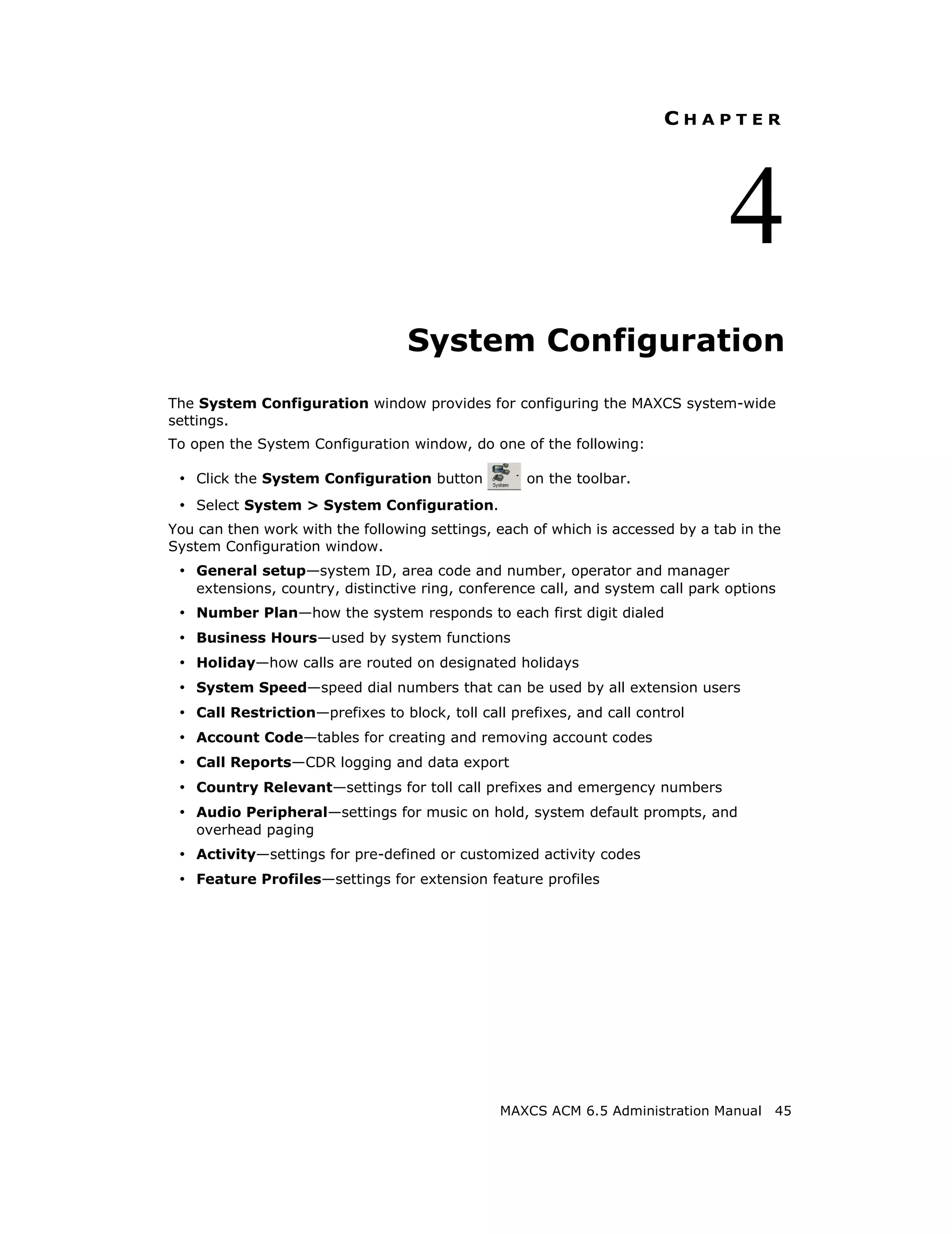 CHAPTER




                                                                                 4
                                  System Configuration
The System Configuration window provides for configuring the MAXCS system-wide
settings.
To open the System Configuration window, do one of the following:

 • Click the System Configuration button           on the toolbar.
 • Select System > System Configuration.
You can then work with the following settings, each of which is accessed by a tab in the
System Configuration window.
 • General setup—system ID, area code and number, operator and manager
    extensions, country, distinctive ring, conference call, and system call park options
 • Number Plan—how the system responds to each first digit dialed
 • Business Hours—used by system functions
 • Holiday—how calls are routed on designated holidays
 • System Speed—speed dial numbers that can be used by all extension users
 • Call Restriction—prefixes to block, toll call prefixes, and call control
 • Account Code—tables for creating and removing account codes
 • Call Reports—CDR logging and data export
 • Country Relevant—settings for toll call prefixes and emergency numbers
 • Audio Peripheral—settings for music on hold, system default prompts, and
    overhead paging
 • Activity—settings for pre-defined or customized activity codes
 • Feature Profiles—settings for extension feature profiles




                                                MAXCS ACM 6.5 Administration Manual    45
 