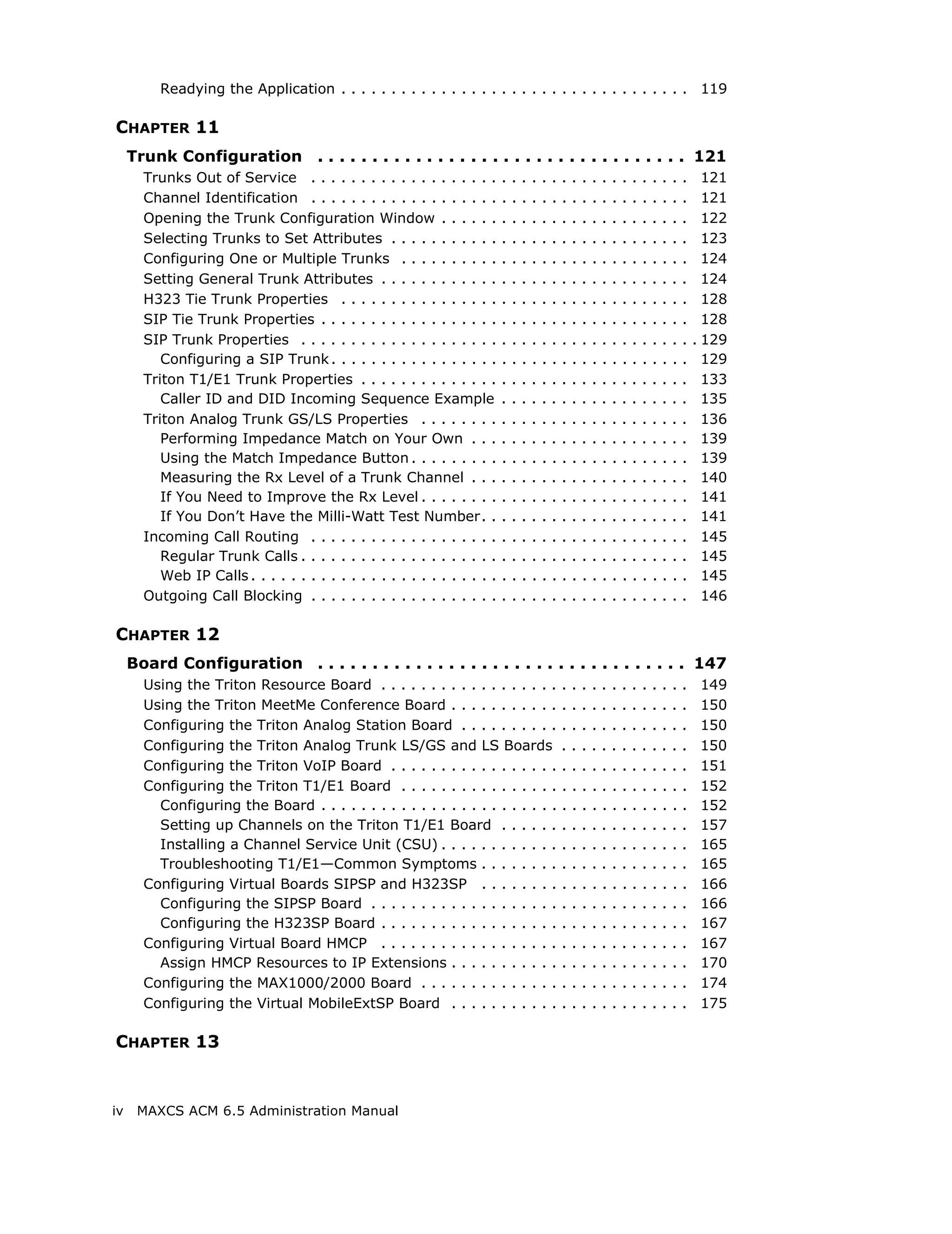 Readying the Application . . . . . . . . . . . . . . . . . . . . . . . . . . . . . . . . . . . 119

CHAPTER 11
     Trunk Configuration . . . . . . . . . . . . . . . . . . . . . . . . . . . . . . . . . . 121
       Trunks Out of Service . . . . . . . . . . . . . . . . . . .         .   .   .   .   .   .   .   .   .   .   .   .   .   .   .   .   .   .   .     121
       Channel Identification . . . . . . . . . . . . . . . . . . .        .   .   .   .   .   .   .   .   .   .   .   .   .   .   .   .   .   .   .     121
       Opening the Trunk Configuration Window . . . . . .                  .   .   .   .   .   .   .   .   .   .   .   .   .   .   .   .   .   .   .     122
       Selecting Trunks to Set Attributes . . . . . . . . . . .            .   .   .   .   .   .   .   .   .   .   .   .   .   .   .   .   .   .   .     123
       Configuring One or Multiple Trunks . . . . . . . . . .              .   .   .   .   .   .   .   .   .   .   .   .   .   .   .   .   .   .   .     124
       Setting General Trunk Attributes . . . . . . . . . . . .            .   .   .   .   .   .   .   .   .   .   .   .   .   .   .   .   .   .   .     124
       H323 Tie Trunk Properties . . . . . . . . . . . . . . . .           .   .   .   .   .   .   .   .   .   .   .   .   .   .   .   .   .   .   .     128
       SIP Tie Trunk Properties . . . . . . . . . . . . . . . . . .        .   .   .   .   .   .   .   .   .   .   .   .   .   .   .   .   .   .   .     128
       SIP Trunk Properties . . . . . . . . . . . . . . . . . . . .        .   .   .   .   .   .   .   .   .   .   .   .   .   .   .   .   .   .   .   . 129
          Configuring a SIP Trunk . . . . . . . . . . . . . . . . .        .   .   .   .   .   .   .   .   .   .   .   .   .   .   .   .   .   .   .     129
       Triton T1/E1 Trunk Properties . . . . . . . . . . . . . .           .   .   .   .   .   .   .   .   .   .   .   .   .   .   .   .   .   .   .     133
          Caller ID and DID Incoming Sequence Example                      .   .   .   .   .   .   .   .   .   .   .   .   .   .   .   .   .   .   .     135
       Triton Analog Trunk GS/LS Properties . . . . . . . .                .   .   .   .   .   .   .   .   .   .   .   .   .   .   .   .   .   .   .     136
          Performing Impedance Match on Your Own . . .                     .   .   .   .   .   .   .   .   .   .   .   .   .   .   .   .   .   .   .     139
          Using the Match Impedance Button . . . . . . . . .               .   .   .   .   .   .   .   .   .   .   .   .   .   .   .   .   .   .   .     139
          Measuring the Rx Level of a Trunk Channel . . .                  .   .   .   .   .   .   .   .   .   .   .   .   .   .   .   .   .   .   .     140
          If You Need to Improve the Rx Level . . . . . . . .              .   .   .   .   .   .   .   .   .   .   .   .   .   .   .   .   .   .   .     141
          If You Don’t Have the Milli-Watt Test Number. .                  .   .   .   .   .   .   .   .   .   .   .   .   .   .   .   .   .   .   .     141
       Incoming Call Routing . . . . . . . . . . . . . . . . . . .         .   .   .   .   .   .   .   .   .   .   .   .   .   .   .   .   .   .   .     145
          Regular Trunk Calls . . . . . . . . . . . . . . . . . . . .      .   .   .   .   .   .   .   .   .   .   .   .   .   .   .   .   .   .   .     145
          Web IP Calls . . . . . . . . . . . . . . . . . . . . . . . . .   .   .   .   .   .   .   .   .   .   .   .   .   .   .   .   .   .   .   .     145
       Outgoing Call Blocking . . . . . . . . . . . . . . . . . . .        .   .   .   .   .   .   .   .   .   .   .   .   .   .   .   .   .   .   .     146

CHAPTER 12
     Board Configuration . . . . . . . . . . . . . . . . . . . . . . . . . . . . . . . . . . 147
       Using the Triton Resource Board . . . . . . . . . . . . . . . . . .                         .   .   .   .   .   .   .   .   .   .   .   .   .    149
       Using the Triton MeetMe Conference Board . . . . . . . . . . .                              .   .   .   .   .   .   .   .   .   .   .   .   .    150
       Configuring the Triton Analog Station Board . . . . . . . . . .                             .   .   .   .   .   .   .   .   .   .   .   .   .    150
       Configuring the Triton Analog Trunk LS/GS and LS Boards                                     .   .   .   .   .   .   .   .   .   .   .   .   .    150
       Configuring the Triton VoIP Board . . . . . . . . . . . . . . . . .                         .   .   .   .   .   .   .   .   .   .   .   .   .    151
       Configuring the Triton T1/E1 Board . . . . . . . . . . . . . . . .                          .   .   .   .   .   .   .   .   .   .   .   .   .    152
         Configuring the Board . . . . . . . . . . . . . . . . . . . . . . . .                     .   .   .   .   .   .   .   .   .   .   .   .   .    152
         Setting up Channels on the Triton T1/E1 Board . . . . . .                                 .   .   .   .   .   .   .   .   .   .   .   .   .    157
         Installing a Channel Service Unit (CSU) . . . . . . . . . . . .                           .   .   .   .   .   .   .   .   .   .   .   .   .    165
         Troubleshooting T1/E1—Common Symptoms . . . . . . . .                                     .   .   .   .   .   .   .   .   .   .   .   .   .    165
       Configuring Virtual Boards SIPSP and H323SP . . . . . . . .                                 .   .   .   .   .   .   .   .   .   .   .   .   .    166
         Configuring the SIPSP Board . . . . . . . . . . . . . . . . . . .                         .   .   .   .   .   .   .   .   .   .   .   .   .    166
         Configuring the H323SP Board . . . . . . . . . . . . . . . . . .                          .   .   .   .   .   .   .   .   .   .   .   .   .    167
       Configuring Virtual Board HMCP . . . . . . . . . . . . . . . . . .                          .   .   .   .   .   .   .   .   .   .   .   .   .    167
         Assign HMCP Resources to IP Extensions . . . . . . . . . . .                              .   .   .   .   .   .   .   .   .   .   .   .   .    170
       Configuring the MAX1000/2000 Board . . . . . . . . . . . . . .                              .   .   .   .   .   .   .   .   .   .   .   .   .    174
       Configuring the Virtual MobileExtSP Board . . . . . . . . . . .                             .   .   .   .   .   .   .   .   .   .   .   .   .    175

CHAPTER 13


iv    MAXCS ACM 6.5 Administration Manual
 