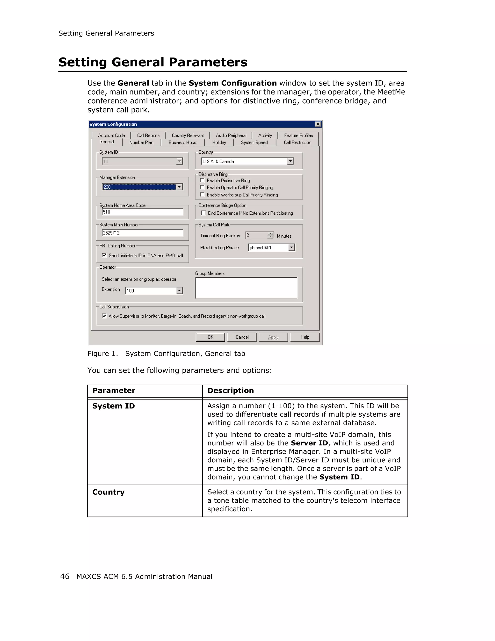 Setting General Parameters



Setting General Parameters
       Use the General tab in the System Configuration window to set the system ID, area
       code, main number, and country; extensions for the manager, the operator, the MeetMe
       conference administrator; and options for distinctive ring, conference bridge, and
       system call park.




       Figure 1.   System Configuration, General tab

       You can set the following parameters and options:

         Parameter                       Description

         System ID                       Assign a number (1-100) to the system. This ID will be
                                         used to differentiate call records if multiple systems are
                                         writing call records to a same external database.
                                         If you intend to create a multi-site VoIP domain, this
                                         number will also be the Server ID, which is used and
                                         displayed in Enterprise Manager. In a multi-site VoIP
                                         domain, each System ID/Server ID must be unique and
                                         must be the same length. Once a server is part of a VoIP
                                         domain, you cannot change the System ID.

         Country                         Select a country for the system. This configuration ties to
                                         a tone table matched to the country's telecom interface
                                         specification.




46 MAXCS ACM 6.5 Administration Manual
 