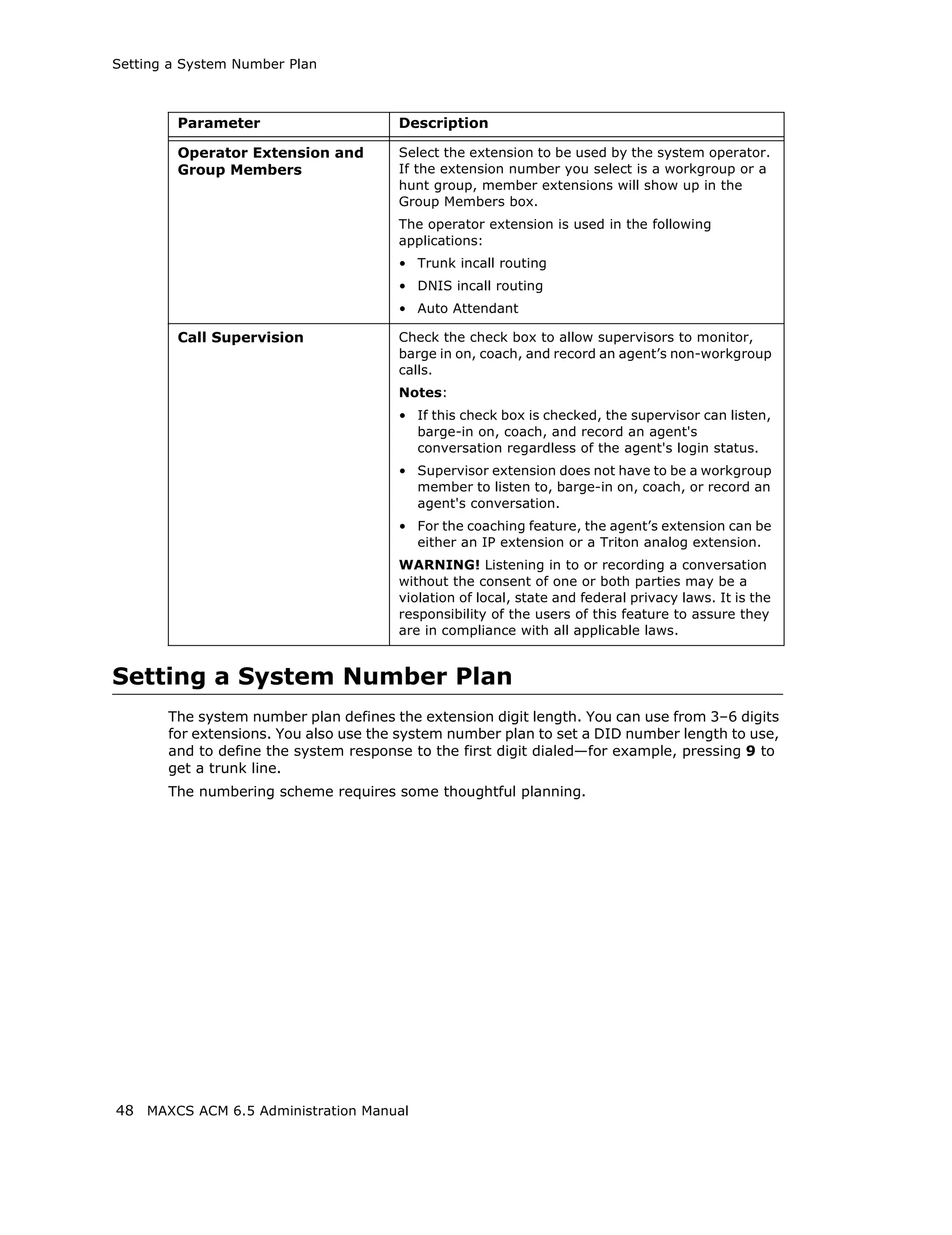 Setting a System Number Plan



        Parameter                      Description

        Operator Extension and         Select the extension to be used by the system operator.
        Group Members                  If the extension number you select is a workgroup or a
                                       hunt group, member extensions will show up in the
                                       Group Members box.
                                       The operator extension is used in the following
                                       applications:
                                       • Trunk incall routing
                                       • DNIS incall routing
                                       • Auto Attendant

        Call Supervision               Check the check box to allow supervisors to monitor,
                                       barge in on, coach, and record an agent’s non-workgroup
                                       calls.
                                       Notes:
                                       • If this check box is checked, the supervisor can listen,
                                         barge-in on, coach, and record an agent's
                                         conversation regardless of the agent's login status.
                                       • Supervisor extension does not have to be a workgroup
                                         member to listen to, barge-in on, coach, or record an
                                         agent's conversation.
                                       • For the coaching feature, the agent’s extension can be
                                         either an IP extension or a Triton analog extension.
                                       WARNING! Listening in to or recording a conversation
                                       without the consent of one or both parties may be a
                                       violation of local, state and federal privacy laws. It is the
                                       responsibility of the users of this feature to assure they
                                       are in compliance with all applicable laws.


Setting a System Number Plan
       The system number plan defines the extension digit length. You can use from 3–6 digits
       for extensions. You also use the system number plan to set a DID number length to use,
       and to define the system response to the first digit dialed—for example, pressing 9 to
       get a trunk line.
       The numbering scheme requires some thoughtful planning.




48 MAXCS ACM 6.5 Administration Manual
 