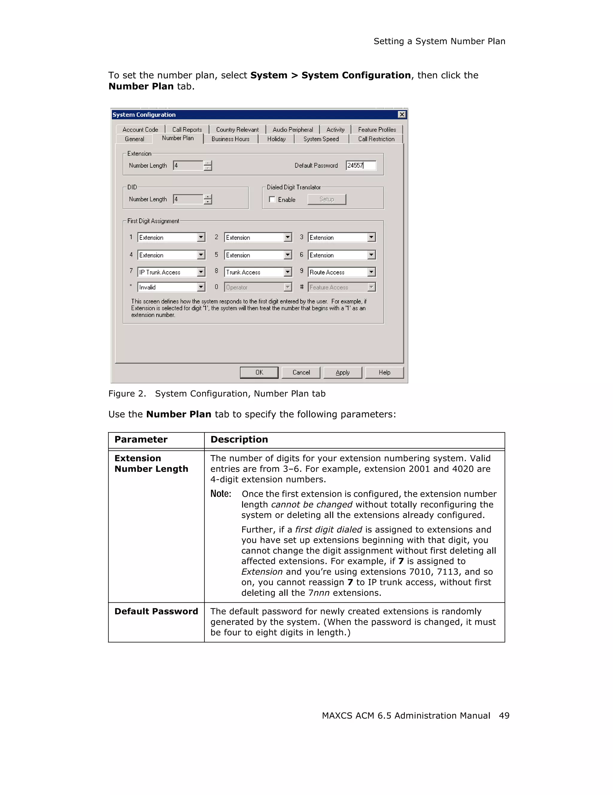 Setting a System Number Plan



To set the number plan, select System > System Configuration, then click the
Number Plan tab.




Figure 2.   System Configuration, Number Plan tab

Use the Number Plan tab to specify the following parameters:

 Parameter             Description

 Extension             The number of digits for your extension numbering system. Valid
 Number Length         entries are from 3–6. For example, extension 2001 and 4020 are
                       4-digit extension numbers.
                       Note:   Once the first extension is configured, the extension number
                               length cannot be changed without totally reconfiguring the
                               system or deleting all the extensions already configured.
                               Further, if a first digit dialed is assigned to extensions and
                               you have set up extensions beginning with that digit, you
                               cannot change the digit assignment without first deleting all
                               affected extensions. For example, if 7 is assigned to
                               Extension and you’re using extensions 7010, 7113, and so
                               on, you cannot reassign 7 to IP trunk access, without first
                               deleting all the 7nnn extensions.

 Default Password      The default password for newly created extensions is randomly
                       generated by the system. (When the password is changed, it must
                       be four to eight digits in length.)




                                                  MAXCS ACM 6.5 Administration Manual           49
 
