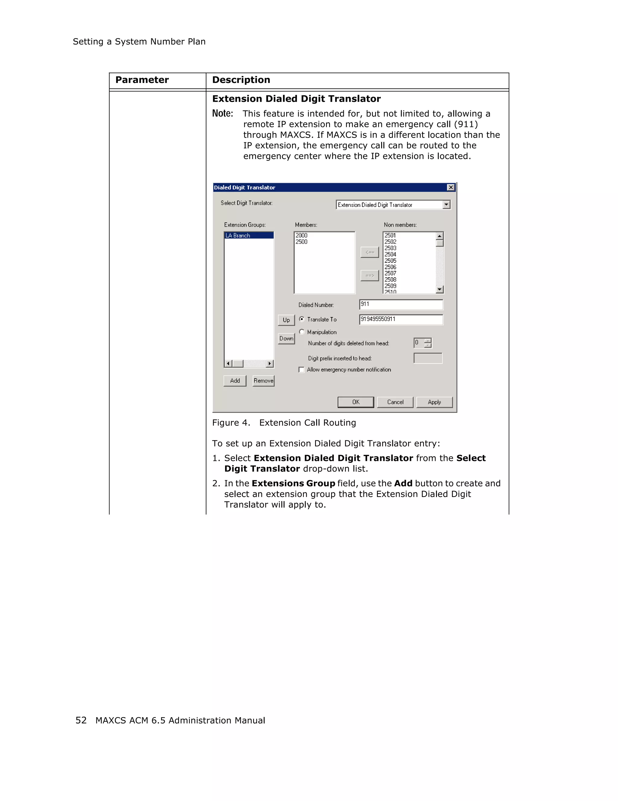 Setting a System Number Plan



        Parameter              Description

                               Extension Dialed Digit Translator
                               Note: This feature is intended for, but not limited to, allowing a
                                      remote IP extension to make an emergency call (911)
                                      through MAXCS. If MAXCS is in a different location than the
                                      IP extension, the emergency call can be routed to the
                                      emergency center where the IP extension is located.




                               Figure 4.   Extension Call Routing

                               To set up an Extension Dialed Digit Translator entry:
                               1. Select Extension Dialed Digit Translator from the Select
                                  Digit Translator drop-down list.
                               2. In the Extensions Group field, use the Add button to create and
                                  select an extension group that the Extension Dialed Digit
                                  Translator will apply to.




52 MAXCS ACM 6.5 Administration Manual
 