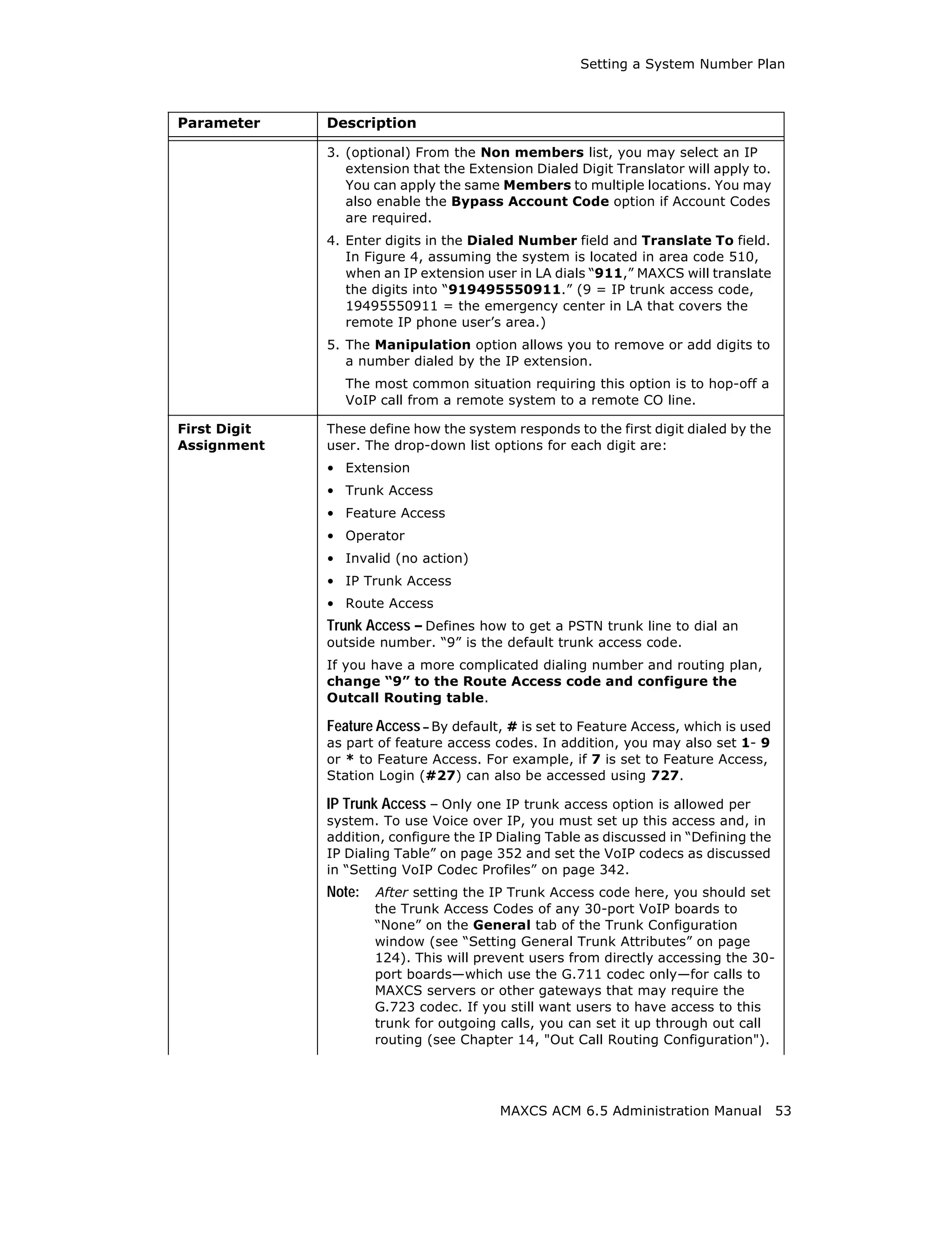 Setting a System Number Plan



Parameter     Description

              3. (optional) From the Non members list, you may select an IP
                 extension that the Extension Dialed Digit Translator will apply to.
                 You can apply the same Members to multiple locations. You may
                 also enable the Bypass Account Code option if Account Codes
                 are required.
              4. Enter digits in the Dialed Number field and Translate To field.
                 In Figure 4, assuming the system is located in area code 510,
                 when an IP extension user in LA dials “911,” MAXCS will translate
                 the digits into “919495550911.” (9 = IP trunk access code,
                 19495550911 = the emergency center in LA that covers the
                 remote IP phone user’s area.)
              5. The Manipulation option allows you to remove or add digits to
                 a number dialed by the IP extension.
                The most common situation requiring this option is to hop-off a
                VoIP call from a remote system to a remote CO line.

First Digit   These define how the system responds to the first digit dialed by the
Assignment    user. The drop-down list options for each digit are:
              • Extension
              • Trunk Access
              • Feature Access
              • Operator
              • Invalid (no action)
              • IP Trunk Access
              • Route Access
              Trunk Access – Defines how to get a PSTN trunk line to dial an
              outside number. “9” is the default trunk access code.
              If you have a more complicated dialing number and routing plan,
              change “9” to the Route Access code and configure the
              Outcall Routing table.

              Feature Access – By default, # is set to Feature Access, which is used
              as part of feature access codes. In addition, you may also set 1- 9
              or * to Feature Access. For example, if 7 is set to Feature Access,
              Station Login (#27) can also be accessed using 727.

              IP Trunk Access – Only one IP trunk access option is allowed per
              system. To use Voice over IP, you must set up this access and, in
              addition, configure the IP Dialing Table as discussed in “Defining the
              IP Dialing Table” on page 352 and set the VoIP codecs as discussed
              in “Setting VoIP Codec Profiles” on page 342.
              Note:   After setting the IP Trunk Access code here, you should set
                      the Trunk Access Codes of any 30-port VoIP boards to
                      “None” on the General tab of the Trunk Configuration
                      window (see “Setting General Trunk Attributes” on page
                      124). This will prevent users from directly accessing the 30-
                      port boards—which use the G.711 codec only—for calls to
                      MAXCS servers or other gateways that may require the
                      G.723 codec. If you still want users to have access to this
                      trunk for outgoing calls, you can set it up through out call
                      routing (see Chapter 14, "Out Call Routing Configuration").




                                         MAXCS ACM 6.5 Administration Manual           53
 