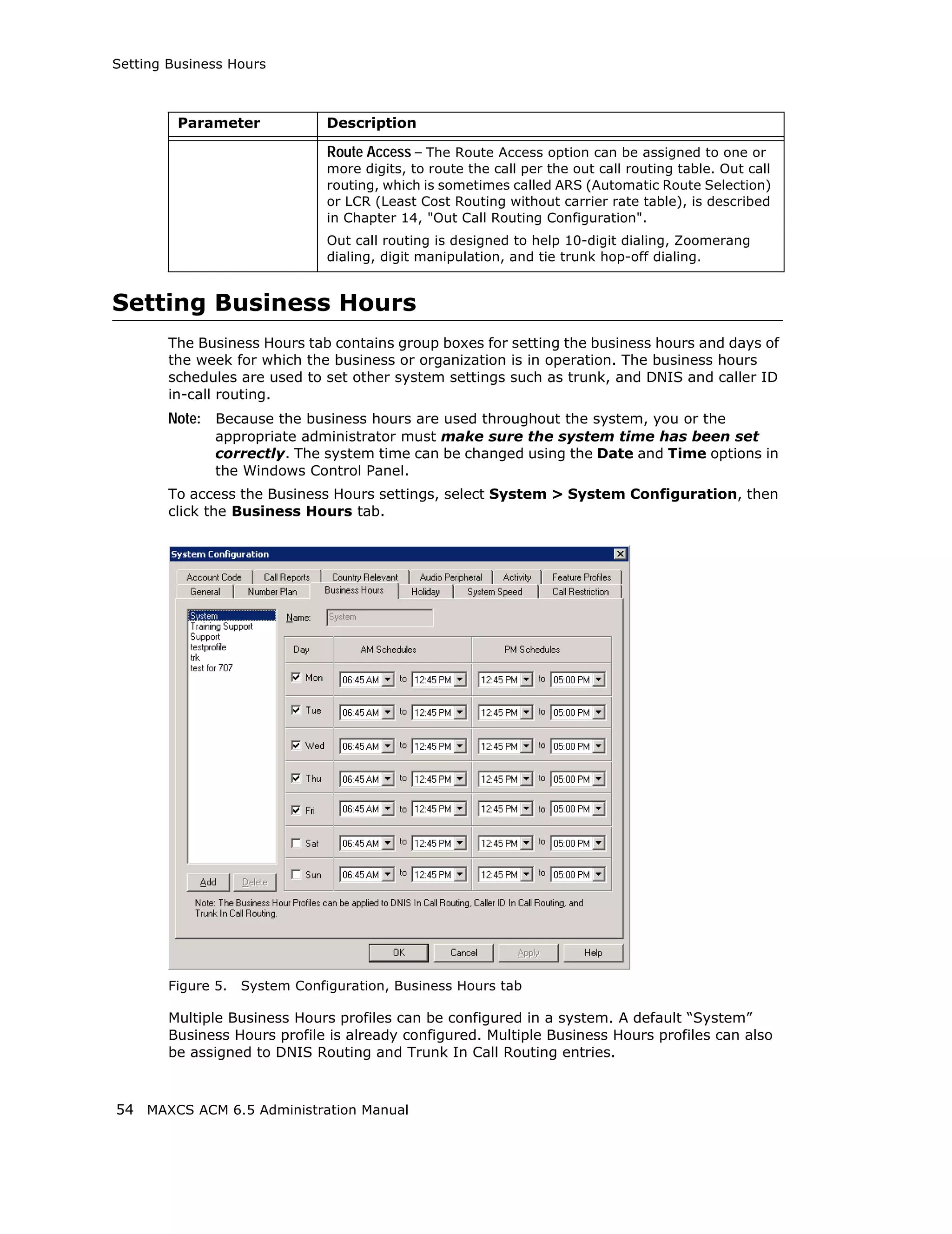 Setting Business Hours



         Parameter              Description

                                Route Access – The Route Access option can be assigned to one or
                                more digits, to route the call per the out call routing table. Out call
                                routing, which is sometimes called ARS (Automatic Route Selection)
                                or LCR (Least Cost Routing without carrier rate table), is described
                                in Chapter 14, "Out Call Routing Configuration".
                                Out call routing is designed to help 10-digit dialing, Zoomerang
                                dialing, digit manipulation, and tie trunk hop-off dialing.


Setting Business Hours
        The Business Hours tab contains group boxes for setting the business hours and days of
        the week for which the business or organization is in operation. The business hours
        schedules are used to set other system settings such as trunk, and DNIS and caller ID
        in-call routing.
        Note: Because the business hours are used throughout the system, you or the
               appropriate administrator must make sure the system time has been set
               correctly. The system time can be changed using the Date and Time options in
               the Windows Control Panel.
        To access the Business Hours settings, select System > System Configuration, then
        click the Business Hours tab.




        Figure 5.   System Configuration, Business Hours tab

        Multiple Business Hours profiles can be configured in a system. A default “System”
        Business Hours profile is already configured. Multiple Business Hours profiles can also
        be assigned to DNIS Routing and Trunk In Call Routing entries.



54 MAXCS ACM 6.5 Administration Manual
 