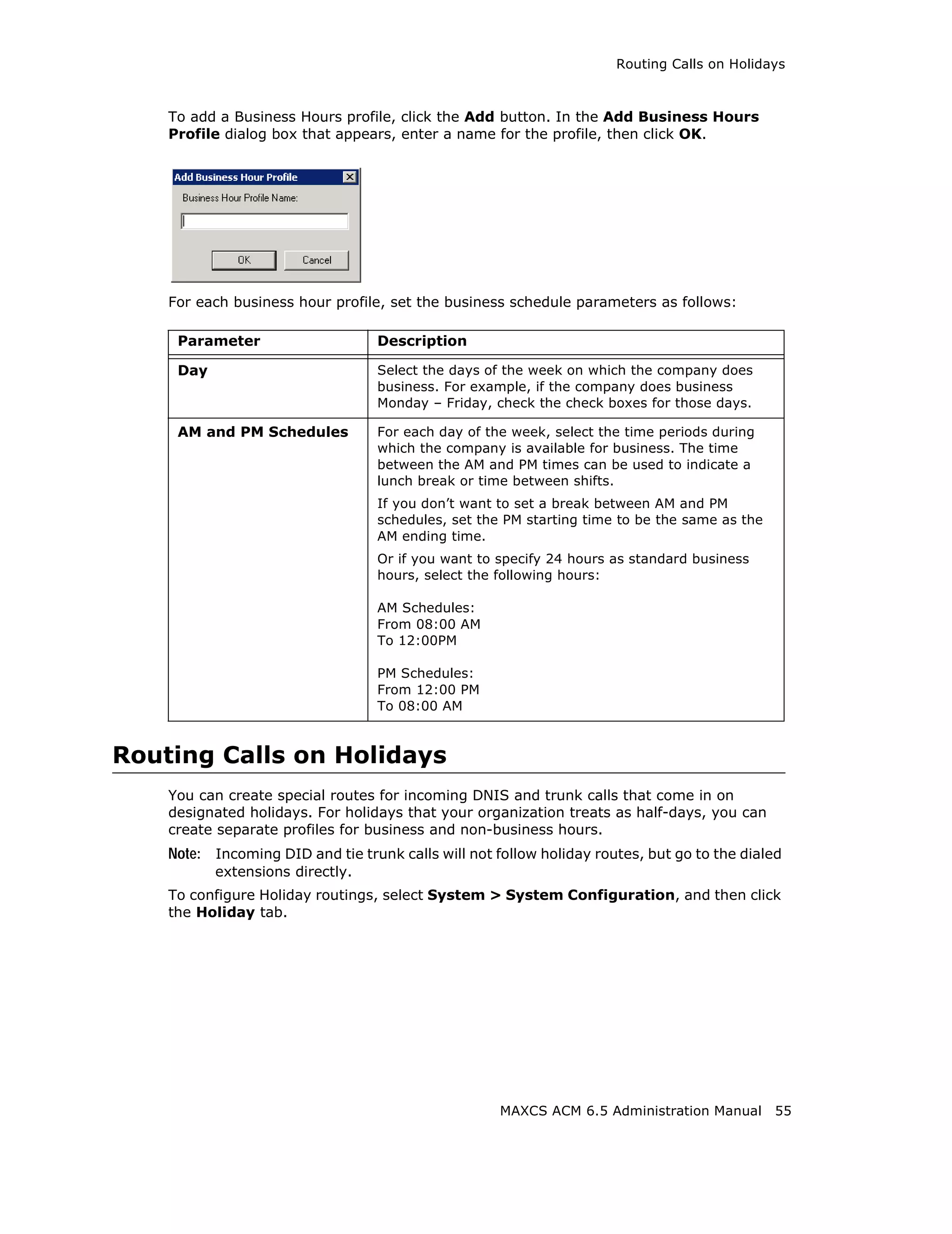 Routing Calls on Holidays



    To add a Business Hours profile, click the Add button. In the Add Business Hours
    Profile dialog box that appears, enter a name for the profile, then click OK.




    For each business hour profile, set the business schedule parameters as follows:

     Parameter                     Description

     Day                           Select the days of the week on which the company does
                                   business. For example, if the company does business
                                   Monday – Friday, check the check boxes for those days.

     AM and PM Schedules           For each day of the week, select the time periods during
                                   which the company is available for business. The time
                                   between the AM and PM times can be used to indicate a
                                   lunch break or time between shifts.
                                   If you don’t want to set a break between AM and PM
                                   schedules, set the PM starting time to be the same as the
                                   AM ending time.
                                   Or if you want to specify 24 hours as standard business
                                   hours, select the following hours:

                                   AM Schedules:
                                   From 08:00 AM
                                   To 12:00PM

                                   PM Schedules:
                                   From 12:00 PM
                                   To 08:00 AM



Routing Calls on Holidays
    You can create special routes for incoming DNIS and trunk calls that come in on
    designated holidays. For holidays that your organization treats as half-days, you can
    create separate profiles for business and non-business hours.
    Note: Incoming DID and tie trunk calls will not follow holiday routes, but go to the dialed
           extensions directly.
    To configure Holiday routings, select System > System Configuration, and then click
    the Holiday tab.




                                                     MAXCS ACM 6.5 Administration Manual       55
 