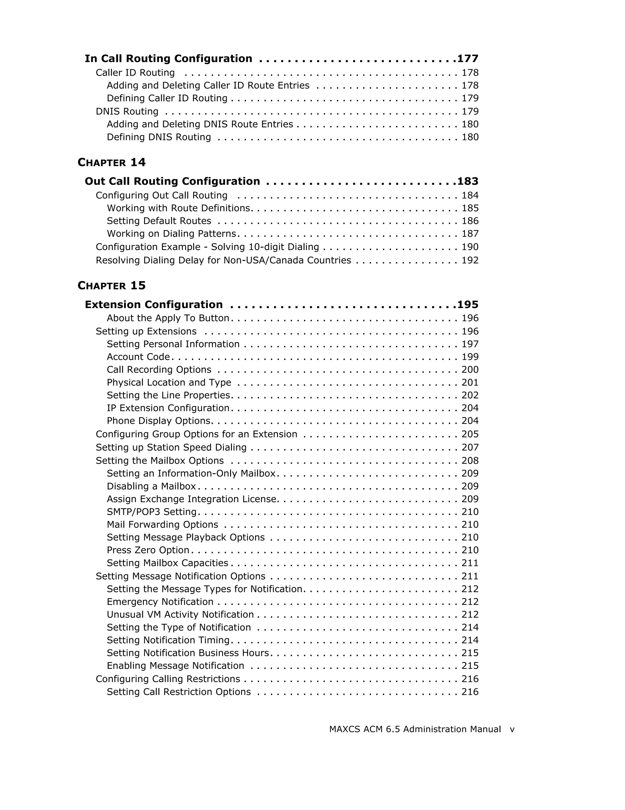 In Call Routing Configuration . . . . . . . . . . . . . . . . . . . . . . . . . . . .177
   Caller ID Routing . . . . . . . . . . . . . . . . . . . .      .   .   .   .   .   .   .   .   .   .   .   .   .   .   .   .   .   .   .   .   .   .   178
     Adding and Deleting Caller ID Route Entries                  .   .   .   .   .   .   .   .   .   .   .   .   .   .   .   .   .   .   .   .   .   .   178
     Defining Caller ID Routing . . . . . . . . . . . . .         .   .   .   .   .   .   .   .   .   .   .   .   .   .   .   .   .   .   .   .   .   .   179
   DNIS Routing . . . . . . . . . . . . . . . . . . . . . . .     .   .   .   .   .   .   .   .   .   .   .   .   .   .   .   .   .   .   .   .   .   .   179
     Adding and Deleting DNIS Route Entries . . .                 .   .   .   .   .   .   .   .   .   .   .   .   .   .   .   .   .   .   .   .   .   .   180
     Defining DNIS Routing . . . . . . . . . . . . . . .          .   .   .   .   .   .   .   .   .   .   .   .   .   .   .   .   .   .   .   .   .   .   180

CHAPTER 14
 Out Call Routing Configuration . . . . . . . . . . . . . . . . . . . . . . . . . . .183
   Configuring Out Call Routing . . . . . . . . . . . . . . . . . .                       .   .   .   .   .   .   .   .   .   .   .   .   .   .   .   .   184
     Working with Route Definitions. . . . . . . . . . . . . . . .                        .   .   .   .   .   .   .   .   .   .   .   .   .   .   .   .   185
     Setting Default Routes . . . . . . . . . . . . . . . . . . . . .                     .   .   .   .   .   .   .   .   .   .   .   .   .   .   .   .   186
     Working on Dialing Patterns. . . . . . . . . . . . . . . . . .                       .   .   .   .   .   .   .   .   .   .   .   .   .   .   .   .   187
   Configuration Example - Solving 10-digit Dialing . . . . .                             .   .   .   .   .   .   .   .   .   .   .   .   .   .   .   .   190
   Resolving Dialing Delay for Non-USA/Canada Countries                                   .   .   .   .   .   .   .   .   .   .   .   .   .   .   .   .   192

CHAPTER 15
 Extension Configuration . . . . . . . . . . . . . . . . . . . . . . . . . . . . . . . .195
     About the Apply To Button . . . . . . . . . . . .        .   .   .   .   .   .   .   .   .   .   .   .   .   .   .   .   .   .   .   .   .   .   .   196
   Setting up Extensions . . . . . . . . . . . . . . . .      .   .   .   .   .   .   .   .   .   .   .   .   .   .   .   .   .   .   .   .   .   .   .   196
     Setting Personal Information . . . . . . . . . .         .   .   .   .   .   .   .   .   .   .   .   .   .   .   .   .   .   .   .   .   .   .   .   197
     Account Code . . . . . . . . . . . . . . . . . . . . .   .   .   .   .   .   .   .   .   .   .   .   .   .   .   .   .   .   .   .   .   .   .   .   199
     Call Recording Options . . . . . . . . . . . . . .       .   .   .   .   .   .   .   .   .   .   .   .   .   .   .   .   .   .   .   .   .   .   .   200
     Physical Location and Type . . . . . . . . . . .         .   .   .   .   .   .   .   .   .   .   .   .   .   .   .   .   .   .   .   .   .   .   .   201
     Setting the Line Properties. . . . . . . . . . . .       .   .   .   .   .   .   .   .   .   .   .   .   .   .   .   .   .   .   .   .   .   .   .   202
     IP Extension Configuration. . . . . . . . . . . .        .   .   .   .   .   .   .   .   .   .   .   .   .   .   .   .   .   .   .   .   .   .   .   204
     Phone Display Options. . . . . . . . . . . . . . .       .   .   .   .   .   .   .   .   .   .   .   .   .   .   .   .   .   .   .   .   .   .   .   204
   Configuring Group Options for an Extension .               .   .   .   .   .   .   .   .   .   .   .   .   .   .   .   .   .   .   .   .   .   .   .   205
   Setting up Station Speed Dialing . . . . . . . . .         .   .   .   .   .   .   .   .   .   .   .   .   .   .   .   .   .   .   .   .   .   .   .   207
   Setting the Mailbox Options . . . . . . . . . . . .        .   .   .   .   .   .   .   .   .   .   .   .   .   .   .   .   .   .   .   .   .   .   .   208
     Setting an Information-Only Mailbox. . . . .             .   .   .   .   .   .   .   .   .   .   .   .   .   .   .   .   .   .   .   .   .   .   .   209
     Disabling a Mailbox . . . . . . . . . . . . . . . . .    .   .   .   .   .   .   .   .   .   .   .   .   .   .   .   .   .   .   .   .   .   .   .   209
     Assign Exchange Integration License. . . . .             .   .   .   .   .   .   .   .   .   .   .   .   .   .   .   .   .   .   .   .   .   .   .   209
     SMTP/POP3 Setting. . . . . . . . . . . . . . . . .       .   .   .   .   .   .   .   .   .   .   .   .   .   .   .   .   .   .   .   .   .   .   .   210
     Mail Forwarding Options . . . . . . . . . . . . .        .   .   .   .   .   .   .   .   .   .   .   .   .   .   .   .   .   .   .   .   .   .   .   210
     Setting Message Playback Options . . . . . .             .   .   .   .   .   .   .   .   .   .   .   .   .   .   .   .   .   .   .   .   .   .   .   210
     Press Zero Option . . . . . . . . . . . . . . . . . .    .   .   .   .   .   .   .   .   .   .   .   .   .   .   .   .   .   .   .   .   .   .   .   210
     Setting Mailbox Capacities . . . . . . . . . . . .       .   .   .   .   .   .   .   .   .   .   .   .   .   .   .   .   .   .   .   .   .   .   .   211
   Setting Message Notification Options . . . . . .           .   .   .   .   .   .   .   .   .   .   .   .   .   .   .   .   .   .   .   .   .   .   .   211
     Setting the Message Types for Notification.              .   .   .   .   .   .   .   .   .   .   .   .   .   .   .   .   .   .   .   .   .   .   .   212
     Emergency Notification . . . . . . . . . . . . . .       .   .   .   .   .   .   .   .   .   .   .   .   .   .   .   .   .   .   .   .   .   .   .   212
     Unusual VM Activity Notification . . . . . . . .         .   .   .   .   .   .   .   .   .   .   .   .   .   .   .   .   .   .   .   .   .   .   .   212
     Setting the Type of Notification . . . . . . . .         .   .   .   .   .   .   .   .   .   .   .   .   .   .   .   .   .   .   .   .   .   .   .   214
     Setting Notification Timing. . . . . . . . . . . .       .   .   .   .   .   .   .   .   .   .   .   .   .   .   .   .   .   .   .   .   .   .   .   214
     Setting Notification Business Hours. . . . . .           .   .   .   .   .   .   .   .   .   .   .   .   .   .   .   .   .   .   .   .   .   .   .   215
     Enabling Message Notification . . . . . . . . .          .   .   .   .   .   .   .   .   .   .   .   .   .   .   .   .   .   .   .   .   .   .   .   215
   Configuring Calling Restrictions . . . . . . . . . .       .   .   .   .   .   .   .   .   .   .   .   .   .   .   .   .   .   .   .   .   .   .   .   216
     Setting Call Restriction Options . . . . . . . .         .   .   .   .   .   .   .   .   .   .   .   .   .   .   .   .   .   .   .   .   .   .   .   216



                                                                          MAXCS ACM 6.5 Administration Manual v
 