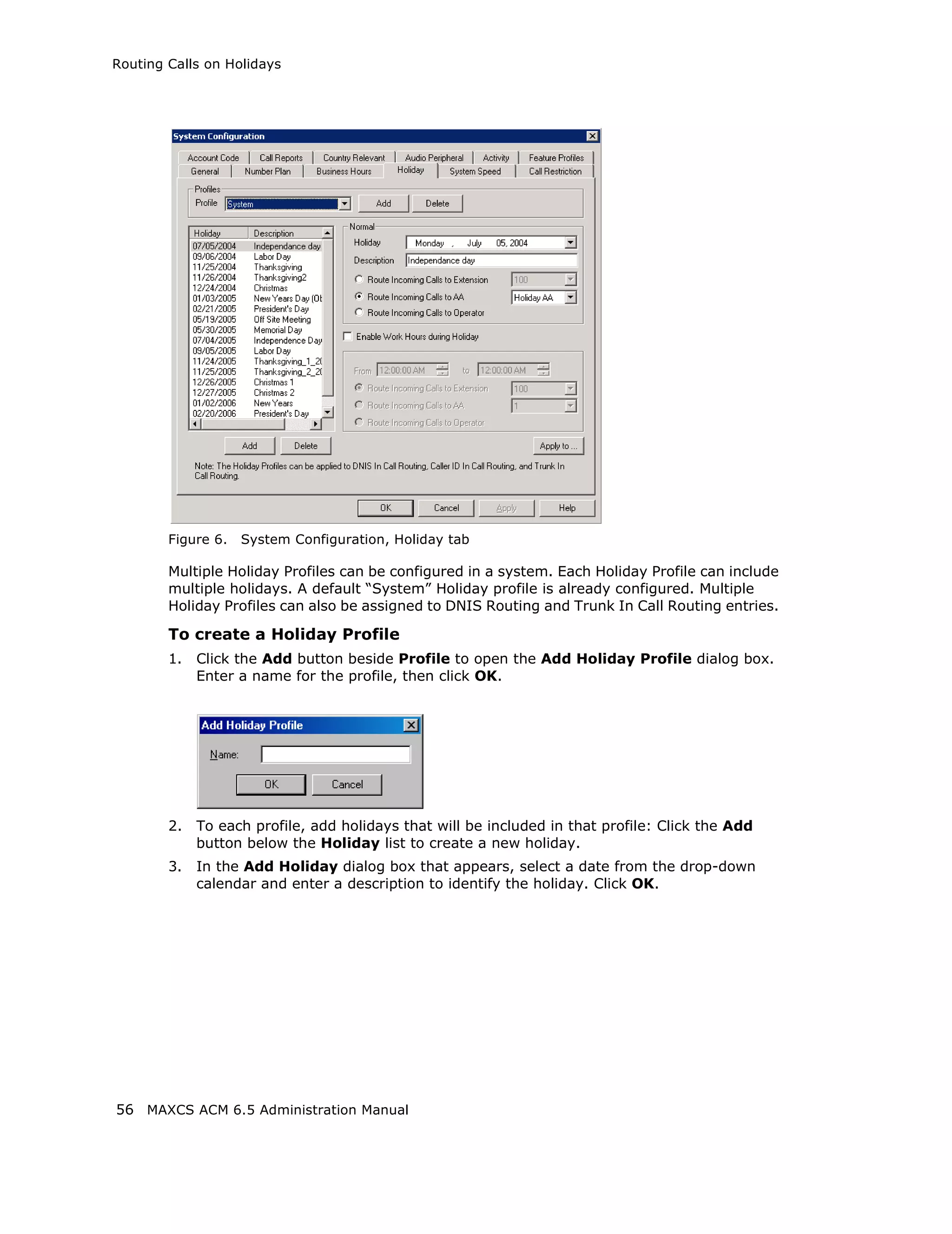 Routing Calls on Holidays




        Figure 6.   System Configuration, Holiday tab

        Multiple Holiday Profiles can be configured in a system. Each Holiday Profile can include
        multiple holidays. A default “System” Holiday profile is already configured. Multiple
        Holiday Profiles can also be assigned to DNIS Routing and Trunk In Call Routing entries.

        To create a Holiday Profile
        1.   Click the Add button beside Profile to open the Add Holiday Profile dialog box.
             Enter a name for the profile, then click OK.




        2.   To each profile, add holidays that will be included in that profile: Click the Add
             button below the Holiday list to create a new holiday.
        3.   In the Add Holiday dialog box that appears, select a date from the drop-down
             calendar and enter a description to identify the holiday. Click OK.




56 MAXCS ACM 6.5 Administration Manual
 