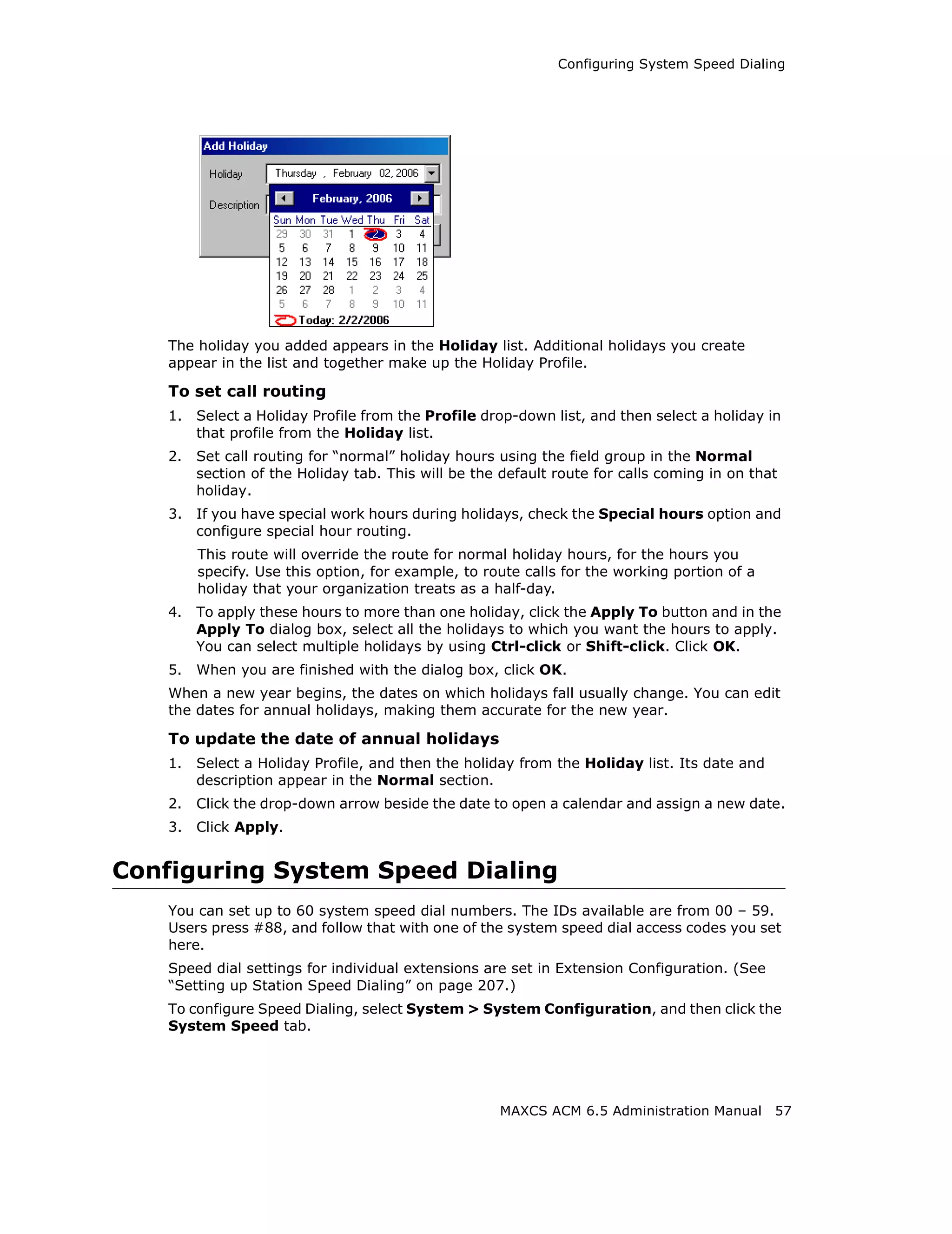 Configuring System Speed Dialing




    The holiday you added appears in the Holiday list. Additional holidays you create
    appear in the list and together make up the Holiday Profile.

    To set call routing
    1.   Select a Holiday Profile from the Profile drop-down list, and then select a holiday in
         that profile from the Holiday list.
    2.   Set call routing for “normal” holiday hours using the field group in the Normal
         section of the Holiday tab. This will be the default route for calls coming in on that
         holiday.
    3.   If you have special work hours during holidays, check the Special hours option and
         configure special hour routing.
         This route will override the route for normal holiday hours, for the hours you
         specify. Use this option, for example, to route calls for the working portion of a
         holiday that your organization treats as a half-day.
    4.   To apply these hours to more than one holiday, click the Apply To button and in the
         Apply To dialog box, select all the holidays to which you want the hours to apply.
         You can select multiple holidays by using Ctrl-click or Shift-click. Click OK.
    5.   When you are finished with the dialog box, click OK.
    When a new year begins, the dates on which holidays fall usually change. You can edit
    the dates for annual holidays, making them accurate for the new year.

    To update the date of annual holidays
    1.   Select a Holiday Profile, and then the holiday from the Holiday list. Its date and
         description appear in the Normal section.
    2.   Click the drop-down arrow beside the date to open a calendar and assign a new date.
    3.   Click Apply.


Configuring System Speed Dialing
    You can set up to 60 system speed dial numbers. The IDs available are from 00 – 59.
    Users press #88, and follow that with one of the system speed dial access codes you set
    here.
    Speed dial settings for individual extensions are set in Extension Configuration. (See
    “Setting up Station Speed Dialing” on page 207.)
    To configure Speed Dialing, select System > System Configuration, and then click the
    System Speed tab.




                                                     MAXCS ACM 6.5 Administration Manual      57
 