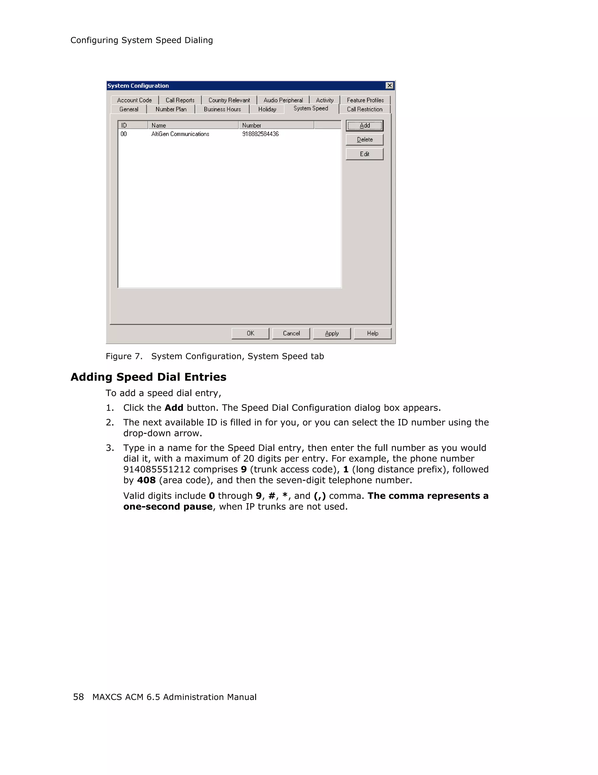 Configuring System Speed Dialing




       Figure 7.   System Configuration, System Speed tab

Adding Speed Dial Entries
       To add a speed dial entry,
       1.   Click the Add button. The Speed Dial Configuration dialog box appears.
       2.   The next available ID is filled in for you, or you can select the ID number using the
            drop-down arrow.
       3.   Type in a name for the Speed Dial entry, then enter the full number as you would
            dial it, with a maximum of 20 digits per entry. For example, the phone number
            914085551212 comprises 9 (trunk access code), 1 (long distance prefix), followed
            by 408 (area code), and then the seven-digit telephone number.
            Valid digits include 0 through 9, #, *, and (,) comma. The comma represents a
            one-second pause, when IP trunks are not used.




58 MAXCS ACM 6.5 Administration Manual
 