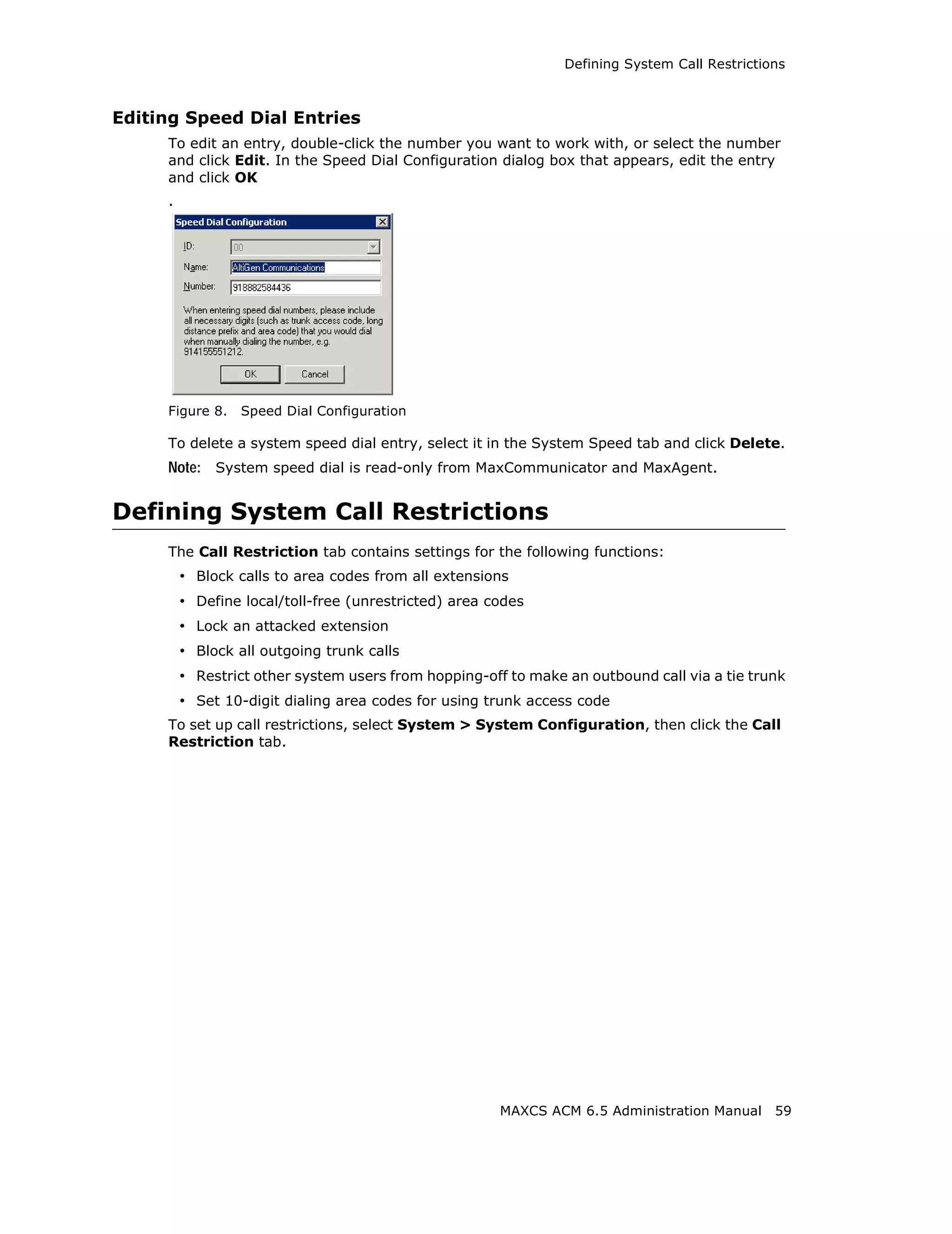 Defining System Call Restrictions



Editing Speed Dial Entries
     To edit an entry, double-click the number you want to work with, or select the number
     and click Edit. In the Speed Dial Configuration dialog box that appears, edit the entry
     and click OK
     .




     Figure 8.   Speed Dial Configuration

     To delete a system speed dial entry, select it in the System Speed tab and click Delete.
     Note: System speed dial is read-only from MaxCommunicator and MaxAgent.


Defining System Call Restrictions
     The Call Restriction tab contains settings for the following functions:
         • Block calls to area codes from all extensions
         • Define local/toll-free (unrestricted) area codes
         • Lock an attacked extension
         • Block all outgoing trunk calls
         • Restrict other system users from hopping-off to make an outbound call via a tie trunk
         • Set 10-digit dialing area codes for using trunk access code
     To set up call restrictions, select System > System Configuration, then click the Call
     Restriction tab.




                                                       MAXCS ACM 6.5 Administration Manual     59
 