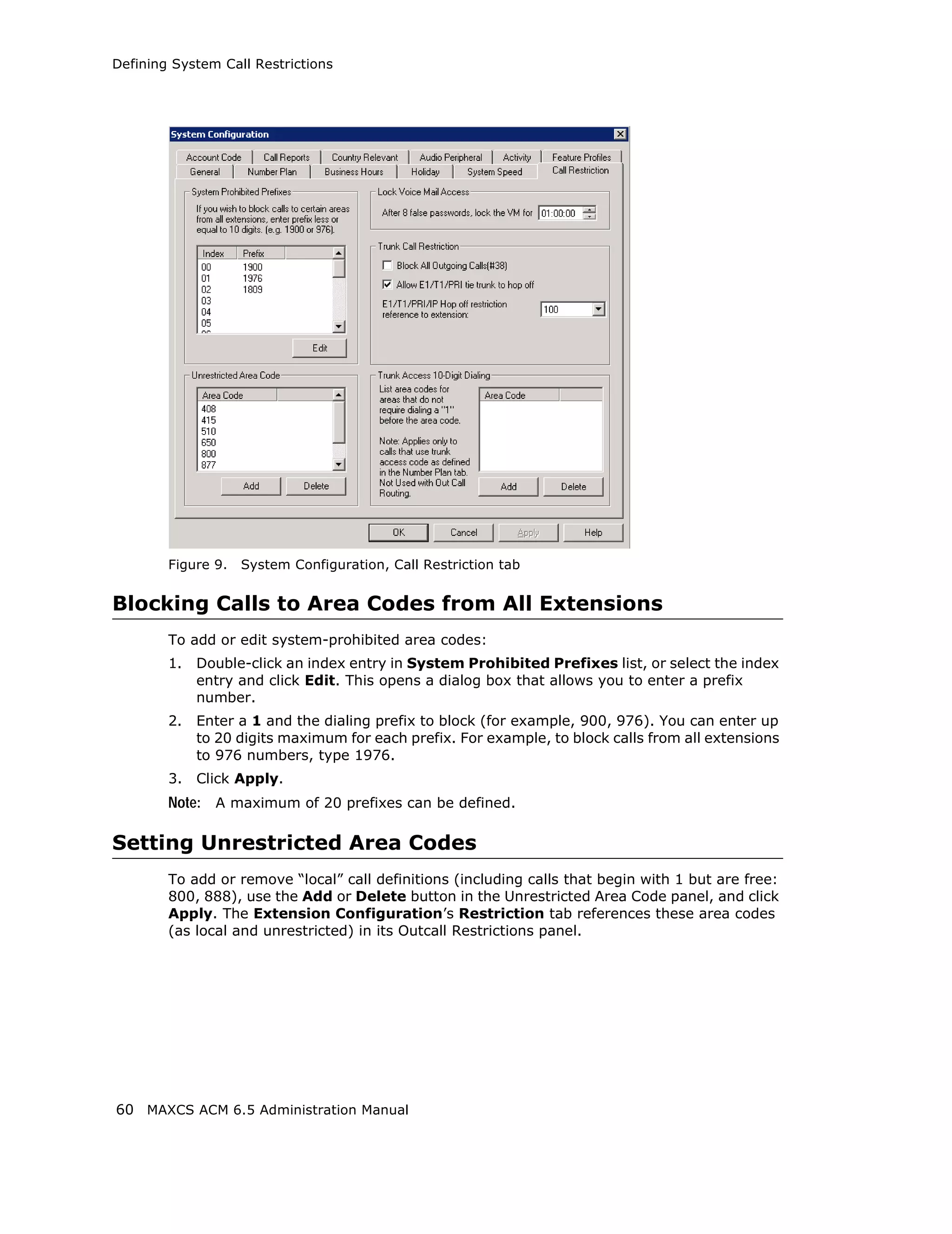 Defining System Call Restrictions




        Figure 9.   System Configuration, Call Restriction tab


Blocking Calls to Area Codes from All Extensions
        To add or edit system-prohibited area codes:
        1.   Double-click an index entry in System Prohibited Prefixes list, or select the index
             entry and click Edit. This opens a dialog box that allows you to enter a prefix
             number.
        2.   Enter a 1 and the dialing prefix to block (for example, 900, 976). You can enter up
             to 20 digits maximum for each prefix. For example, to block calls from all extensions
             to 976 numbers, type 1976.
        3.   Click Apply.
        Note: A maximum of 20 prefixes can be defined.

Setting Unrestricted Area Codes
        To add or remove “local” call definitions (including calls that begin with 1 but are free:
        800, 888), use the Add or Delete button in the Unrestricted Area Code panel, and click
        Apply. The Extension Configuration’s Restriction tab references these area codes
        (as local and unrestricted) in its Outcall Restrictions panel.




60 MAXCS ACM 6.5 Administration Manual
 