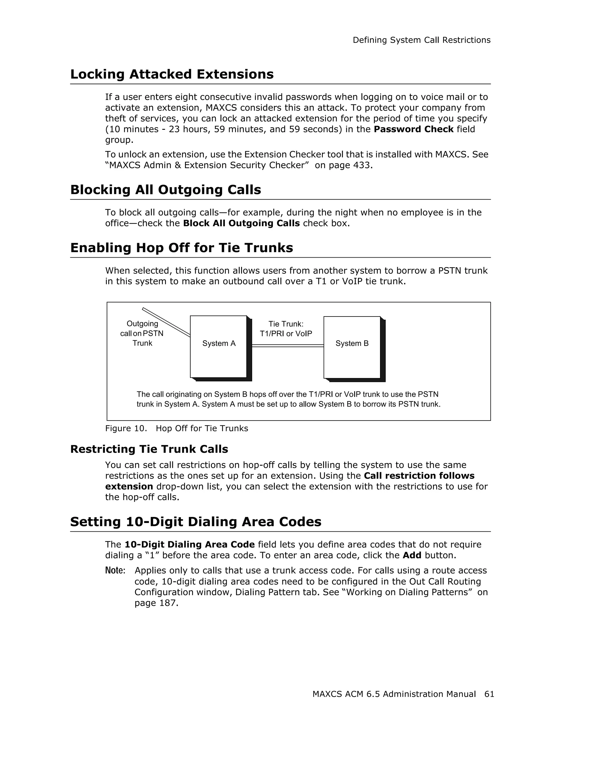 Defining System Call Restrictions



Locking Attacked Extensions
     If a user enters eight consecutive invalid passwords when logging on to voice mail or to
     activate an extension, MAXCS considers this an attack. To protect your company from
     theft of services, you can lock an attacked extension for the period of time you specify
     (10 minutes - 23 hours, 59 minutes, and 59 seconds) in the Password Check field
     group.
     To unlock an extension, use the Extension Checker tool that is installed with MAXCS. See
     “MAXCS Admin & Extension Security Checker” on page 433.

Blocking All Outgoing Calls
     To block all outgoing calls—for example, during the night when no employee is in the
     office—check the Block All Outgoing Calls check box.

Enabling Hop Off for Tie Trunks
     When selected, this function allows users from another system to borrow a PSTN trunk
     in this system to make an outbound call over a T1 or VoIP tie trunk.



          Outgoing                               Tie Trunk:
        call on PSTN                           T1/PRI or VoIP
             Trunk            System A                              System B




            The call originating on System B hops off over the T1/PRI or VoIP trunk to use the PSTN
            trunk in System A. System A must be set up to allow System B to borrow its PSTN trunk.


     Figure 10.   Hop Off for Tie Trunks

Restricting Tie Trunk Calls
     You can set call restrictions on hop-off calls by telling the system to use the same
     restrictions as the ones set up for an extension. Using the Call restriction follows
     extension drop-down list, you can select the extension with the restrictions to use for
     the hop-off calls.

Setting 10-Digit Dialing Area Codes
     The 10-Digit Dialing Area Code field lets you define area codes that do not require
     dialing a “1” before the area code. To enter an area code, click the Add button.
     Note: Applies only to calls that use a trunk access code. For calls using a route access
           code, 10-digit dialing area codes need to be configured in the Out Call Routing
           Configuration window, Dialing Pattern tab. See “Working on Dialing Patterns” on
           page 187.




                                                                MAXCS ACM 6.5 Administration Manual     61
 
