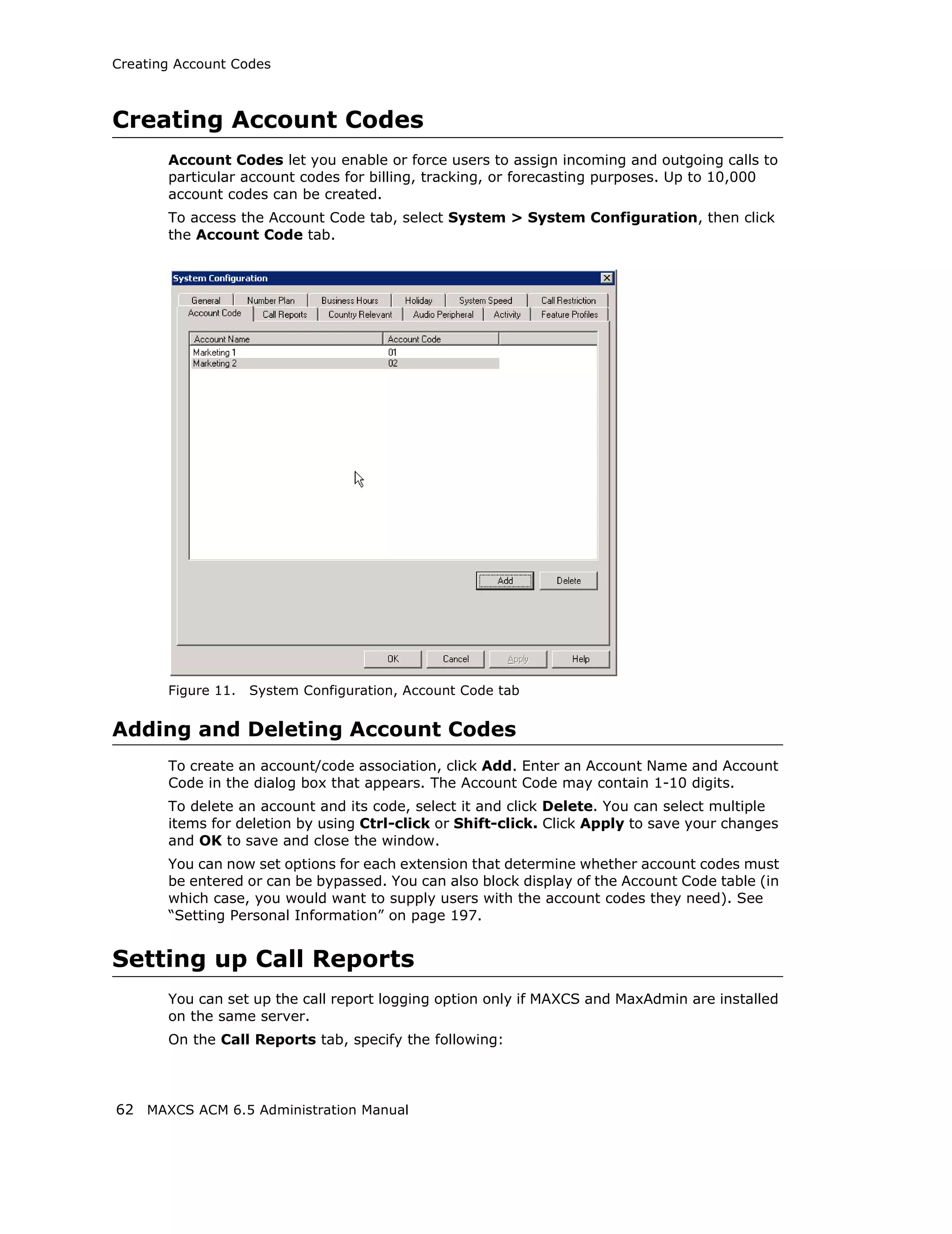Creating Account Codes



Creating Account Codes
       Account Codes let you enable or force users to assign incoming and outgoing calls to
       particular account codes for billing, tracking, or forecasting purposes. Up to 10,000
       account codes can be created.
       To access the Account Code tab, select System > System Configuration, then click
       the Account Code tab.




       Figure 11.   System Configuration, Account Code tab


Adding and Deleting Account Codes
       To create an account/code association, click Add. Enter an Account Name and Account
       Code in the dialog box that appears. The Account Code may contain 1-10 digits.
       To delete an account and its code, select it and click Delete. You can select multiple
       items for deletion by using Ctrl-click or Shift-click. Click Apply to save your changes
       and OK to save and close the window.
       You can now set options for each extension that determine whether account codes must
       be entered or can be bypassed. You can also block display of the Account Code table (in
       which case, you would want to supply users with the account codes they need). See
       “Setting Personal Information” on page 197.


Setting up Call Reports
       You can set up the call report logging option only if MAXCS and MaxAdmin are installed
       on the same server.
       On the Call Reports tab, specify the following:




62 MAXCS ACM 6.5 Administration Manual
 