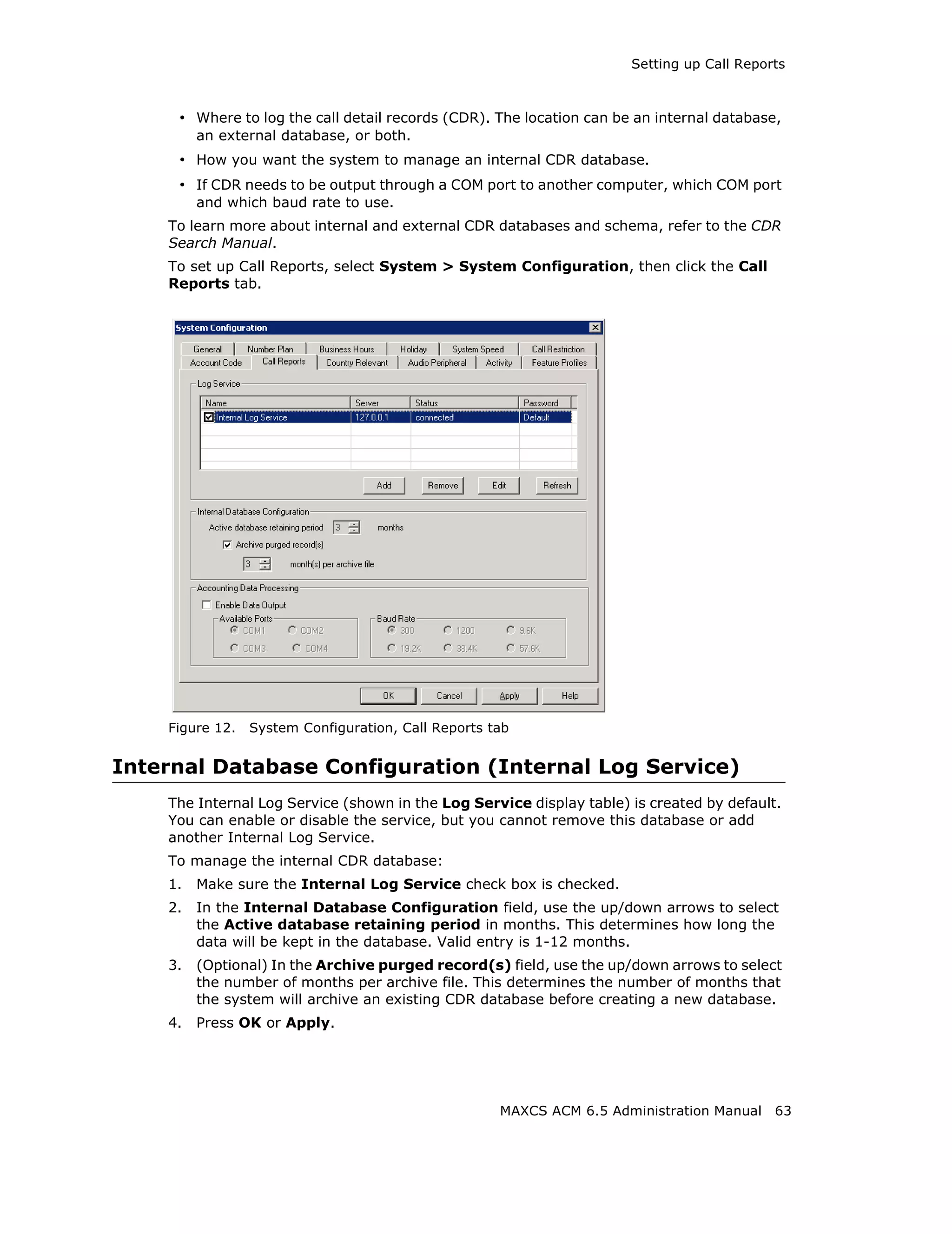 Setting up Call Reports



     • Where to log the call detail records (CDR). The location can be an internal database,
         an external database, or both.
     • How you want the system to manage an internal CDR database.
     • If CDR needs to be output through a COM port to another computer, which COM port
         and which baud rate to use.
    To learn more about internal and external CDR databases and schema, refer to the CDR
    Search Manual.
    To set up Call Reports, select System > System Configuration, then click the Call
    Reports tab.




    Figure 12.   System Configuration, Call Reports tab


Internal Database Configuration (Internal Log Service)
    The Internal Log Service (shown in the Log Service display table) is created by default.
    You can enable or disable the service, but you cannot remove this database or add
    another Internal Log Service.
    To manage the internal CDR database:
    1.   Make sure the Internal Log Service check box is checked.
    2.   In the Internal Database Configuration field, use the up/down arrows to select
         the Active database retaining period in months. This determines how long the
         data will be kept in the database. Valid entry is 1-12 months.
    3.   (Optional) In the Archive purged record(s) field, use the up/down arrows to select
         the number of months per archive file. This determines the number of months that
         the system will archive an existing CDR database before creating a new database.
    4.   Press OK or Apply.




                                                     MAXCS ACM 6.5 Administration Manual   63
 
