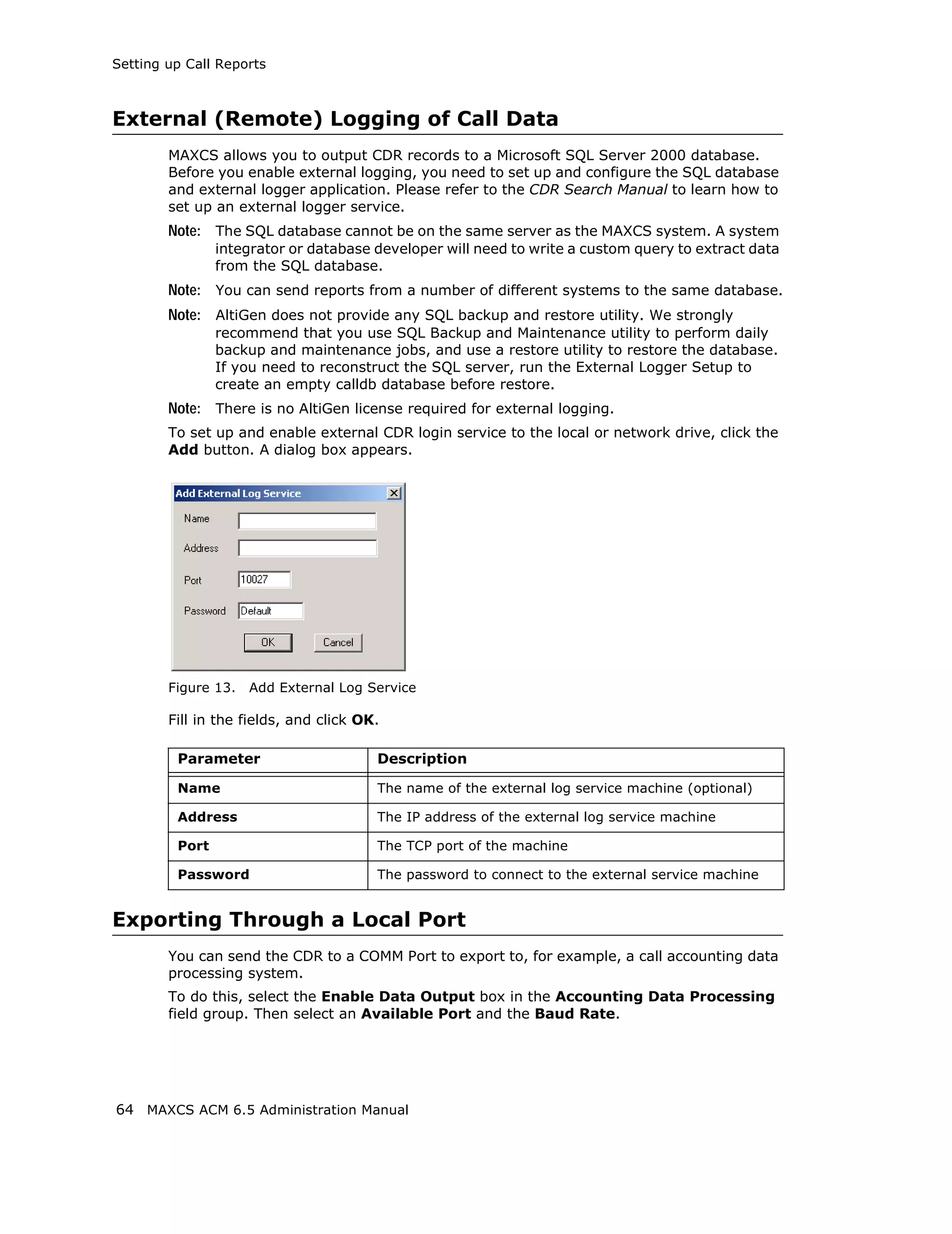 Setting up Call Reports



External (Remote) Logging of Call Data
        MAXCS allows you to output CDR records to a Microsoft SQL Server 2000 database.
        Before you enable external logging, you need to set up and configure the SQL database
        and external logger application. Please refer to the CDR Search Manual to learn how to
        set up an external logger service.
        Note: The SQL database cannot be on the same server as the MAXCS system. A system
                integrator or database developer will need to write a custom query to extract data
                from the SQL database.
        Note: You can send reports from a number of different systems to the same database.
        Note: AltiGen does not provide any SQL backup and restore utility. We strongly
                recommend that you use SQL Backup and Maintenance utility to perform daily
                backup and maintenance jobs, and use a restore utility to restore the database.
                If you need to reconstruct the SQL server, run the External Logger Setup to
                create an empty calldb database before restore.
        Note: There is no AltiGen license required for external logging.
        To set up and enable external CDR login service to the local or network drive, click the
        Add button. A dialog box appears.




        Figure 13.   Add External Log Service

        Fill in the fields, and click OK.

         Parameter                      Description

         Name                           The name of the external log service machine (optional)

         Address                        The IP address of the external log service machine

         Port                           The TCP port of the machine

         Password                       The password to connect to the external service machine


Exporting Through a Local Port
        You can send the CDR to a COMM Port to export to, for example, a call accounting data
        processing system.
        To do this, select the Enable Data Output box in the Accounting Data Processing
        field group. Then select an Available Port and the Baud Rate.




64 MAXCS ACM 6.5 Administration Manual
 