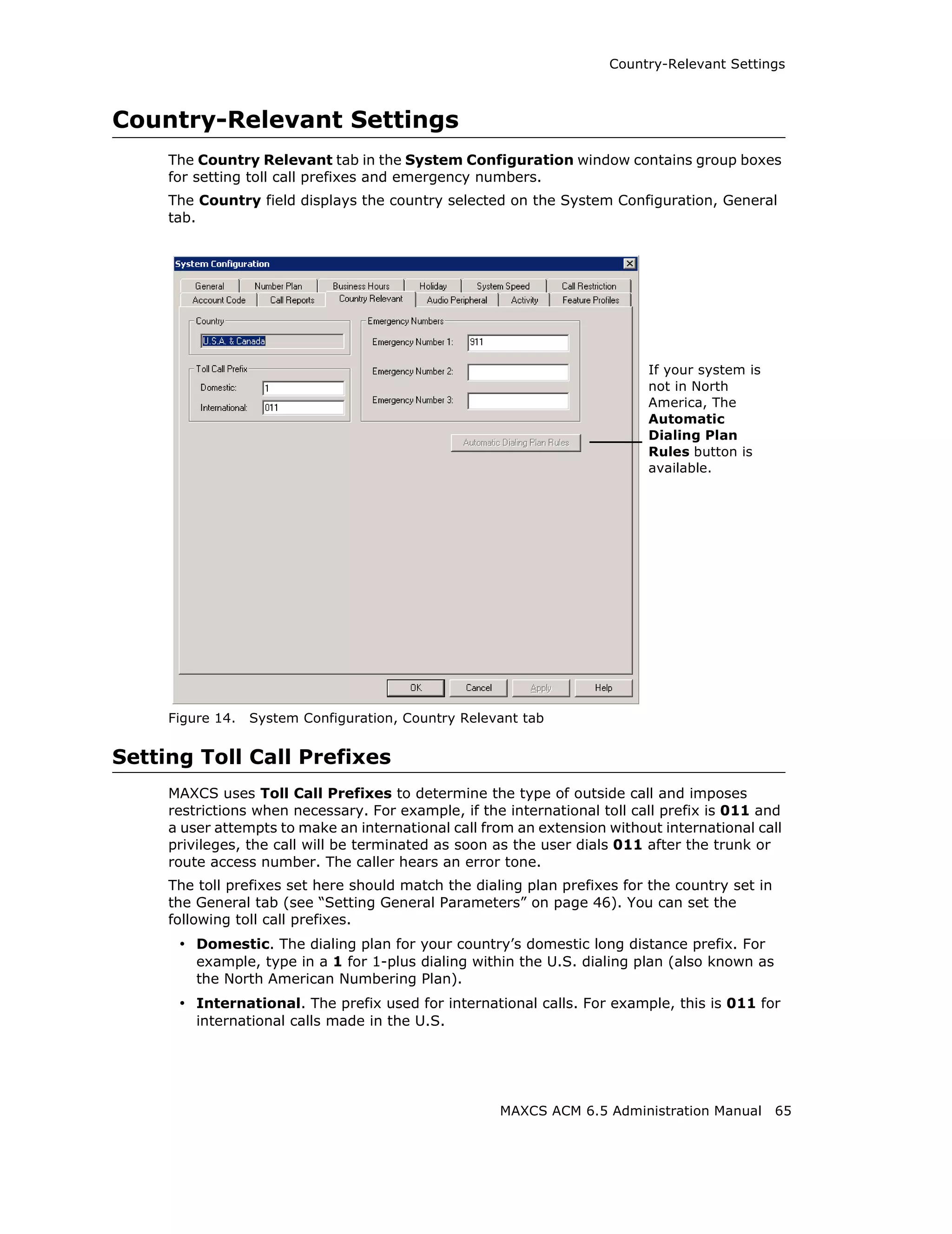 Country-Relevant Settings



Country-Relevant Settings
     The Country Relevant tab in the System Configuration window contains group boxes
     for setting toll call prefixes and emergency numbers.
     The Country field displays the country selected on the System Configuration, General
     tab.




                                                                           If your system is
                                                                           not in North
                                                                           America, The
                                                                           Automatic
                                                                           Dialing Plan
                                                                           Rules button is
                                                                           available.




     Figure 14.   System Configuration, Country Relevant tab


Setting Toll Call Prefixes
     MAXCS uses Toll Call Prefixes to determine the type of outside call and imposes
     restrictions when necessary. For example, if the international toll call prefix is 011 and
     a user attempts to make an international call from an extension without international call
     privileges, the call will be terminated as soon as the user dials 011 after the trunk or
     route access number. The caller hears an error tone.
     The toll prefixes set here should match the dialing plan prefixes for the country set in
     the General tab (see “Setting General Parameters” on page 46). You can set the
     following toll call prefixes.
      • Domestic. The dialing plan for your country’s domestic long distance prefix. For
         example, type in a 1 for 1-plus dialing within the U.S. dialing plan (also known as
         the North American Numbering Plan).
      • International. The prefix used for international calls. For example, this is 011 for
         international calls made in the U.S.




                                                     MAXCS ACM 6.5 Administration Manual        65
 
