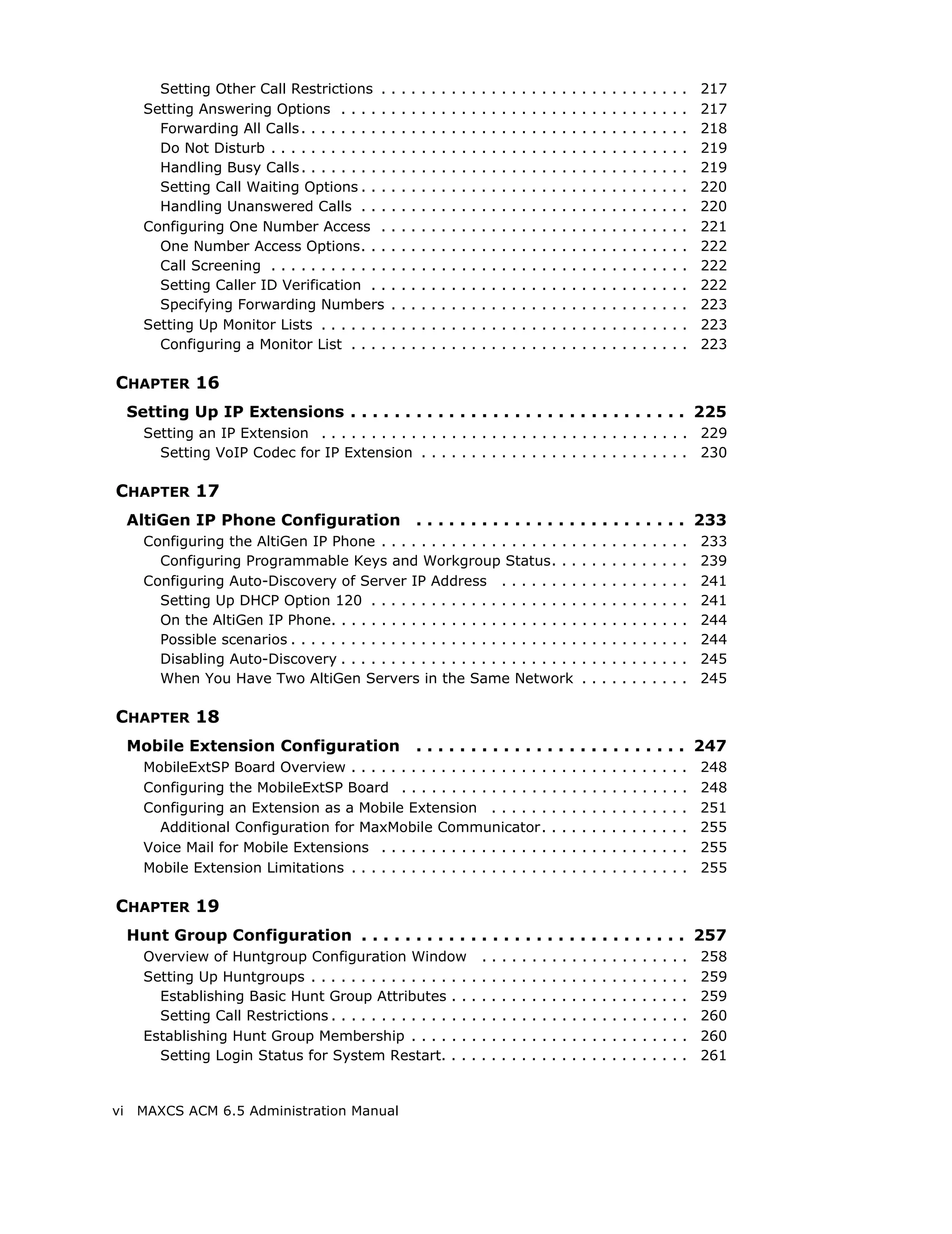 Setting Other Call Restrictions .         .   .   .   .   .   .   .   .   .   .   .   .   .   .   .   .   .   .   .   .   .   .   .   .   .   .   .   .   .   .   217
       Setting Answering Options . . . . .         .   .   .   .   .   .   .   .   .   .   .   .   .   .   .   .   .   .   .   .   .   .   .   .   .   .   .   .   .   .   217
         Forwarding All Calls . . . . . . . . .    .   .   .   .   .   .   .   .   .   .   .   .   .   .   .   .   .   .   .   .   .   .   .   .   .   .   .   .   .   .   218
         Do Not Disturb . . . . . . . . . . . .    .   .   .   .   .   .   .   .   .   .   .   .   .   .   .   .   .   .   .   .   .   .   .   .   .   .   .   .   .   .   219
         Handling Busy Calls . . . . . . . . .     .   .   .   .   .   .   .   .   .   .   .   .   .   .   .   .   .   .   .   .   .   .   .   .   .   .   .   .   .   .   219
         Setting Call Waiting Options . . .        .   .   .   .   .   .   .   .   .   .   .   .   .   .   .   .   .   .   .   .   .   .   .   .   .   .   .   .   .   .   220
         Handling Unanswered Calls . . .           .   .   .   .   .   .   .   .   .   .   .   .   .   .   .   .   .   .   .   .   .   .   .   .   .   .   .   .   .   .   220
       Configuring One Number Access .             .   .   .   .   .   .   .   .   .   .   .   .   .   .   .   .   .   .   .   .   .   .   .   .   .   .   .   .   .   .   221
         One Number Access Options. . .            .   .   .   .   .   .   .   .   .   .   .   .   .   .   .   .   .   .   .   .   .   .   .   .   .   .   .   .   .   .   222
         Call Screening . . . . . . . . . . . .    .   .   .   .   .   .   .   .   .   .   .   .   .   .   .   .   .   .   .   .   .   .   .   .   .   .   .   .   .   .   222
         Setting Caller ID Verification . .        .   .   .   .   .   .   .   .   .   .   .   .   .   .   .   .   .   .   .   .   .   .   .   .   .   .   .   .   .   .   222
         Specifying Forwarding Numbers             .   .   .   .   .   .   .   .   .   .   .   .   .   .   .   .   .   .   .   .   .   .   .   .   .   .   .   .   .   .   223
       Setting Up Monitor Lists . . . . . . .      .   .   .   .   .   .   .   .   .   .   .   .   .   .   .   .   .   .   .   .   .   .   .   .   .   .   .   .   .   .   223
         Configuring a Monitor List . . . .        .   .   .   .   .   .   .   .   .   .   .   .   .   .   .   .   .   .   .   .   .   .   .   .   .   .   .   .   .   .   223

CHAPTER 16
     Setting Up IP Extensions . . . . . . . . . . . . . . . . . . . . . . . . . . . . . . . 225
       Setting an IP Extension . . . . . . . . . . . . . . . . . . . . . . . . . . . . . . . . . . . . . 229
         Setting VoIP Codec for IP Extension . . . . . . . . . . . . . . . . . . . . . . . . . . . 230

CHAPTER 17
     AltiGen IP Phone Configuration                        . . . . . . . . . . . . . . . . . . . . . . . . . 233
       Configuring the AltiGen IP Phone . . . . . . . . . . . . . . . . . . . .                                                .   .   .   .   .   .   .   .   .   .   .   233
         Configuring Programmable Keys and Workgroup Status. . .                                                               .   .   .   .   .   .   .   .   .   .   .   239
       Configuring Auto-Discovery of Server IP Address . . . . . . . .                                                         .   .   .   .   .   .   .   .   .   .   .   241
         Setting Up DHCP Option 120 . . . . . . . . . . . . . . . . . . . . .                                                  .   .   .   .   .   .   .   .   .   .   .   241
         On the AltiGen IP Phone. . . . . . . . . . . . . . . . . . . . . . . . .                                              .   .   .   .   .   .   .   .   .   .   .   244
         Possible scenarios . . . . . . . . . . . . . . . . . . . . . . . . . . . . .                                          .   .   .   .   .   .   .   .   .   .   .   244
         Disabling Auto-Discovery . . . . . . . . . . . . . . . . . . . . . . . .                                              .   .   .   .   .   .   .   .   .   .   .   245
         When You Have Two AltiGen Servers in the Same Network                                                                 .   .   .   .   .   .   .   .   .   .   .   245

CHAPTER 18
     Mobile Extension Configuration                        . . . . . . . . . . . . . . . . . . . . . . . . . 247
       MobileExtSP Board Overview . . . . . . . . . . . . . . . . . . . .                                          .   .   .   .   .   .   .   .   .   .   .   .   .   .   248
       Configuring the MobileExtSP Board . . . . . . . . . . . . . . .                                             .   .   .   .   .   .   .   .   .   .   .   .   .   .   248
       Configuring an Extension as a Mobile Extension . . . . . .                                                  .   .   .   .   .   .   .   .   .   .   .   .   .   .   251
         Additional Configuration for MaxMobile Communicator.                                                      .   .   .   .   .   .   .   .   .   .   .   .   .   .   255
       Voice Mail for Mobile Extensions . . . . . . . . . . . . . . . . .                                          .   .   .   .   .   .   .   .   .   .   .   .   .   .   255
       Mobile Extension Limitations . . . . . . . . . . . . . . . . . . . .                                        .   .   .   .   .   .   .   .   .   .   .   .   .   .   255

CHAPTER 19
     Hunt Group Configuration . . . . . . . . . . . . . . . . . . . . . . . . . . . . . . 257
       Overview of Huntgroup Configuration Window                                      .   .   .   .   .   .   .   .   .   .   .   .   .   .   .   .   .   .   .   .   .   258
       Setting Up Huntgroups . . . . . . . . . . . . . . . .                       .   .   .   .   .   .   .   .   .   .   .   .   .   .   .   .   .   .   .   .   .   .   259
         Establishing Basic Hunt Group Attributes . .                              .   .   .   .   .   .   .   .   .   .   .   .   .   .   .   .   .   .   .   .   .   .   259
         Setting Call Restrictions . . . . . . . . . . . . . .                     .   .   .   .   .   .   .   .   .   .   .   .   .   .   .   .   .   .   .   .   .   .   260
       Establishing Hunt Group Membership . . . . . .                              .   .   .   .   .   .   .   .   .   .   .   .   .   .   .   .   .   .   .   .   .   .   260
         Setting Login Status for System Restart. . .                              .   .   .   .   .   .   .   .   .   .   .   .   .   .   .   .   .   .   .   .   .   .   261


vi    MAXCS ACM 6.5 Administration Manual
 