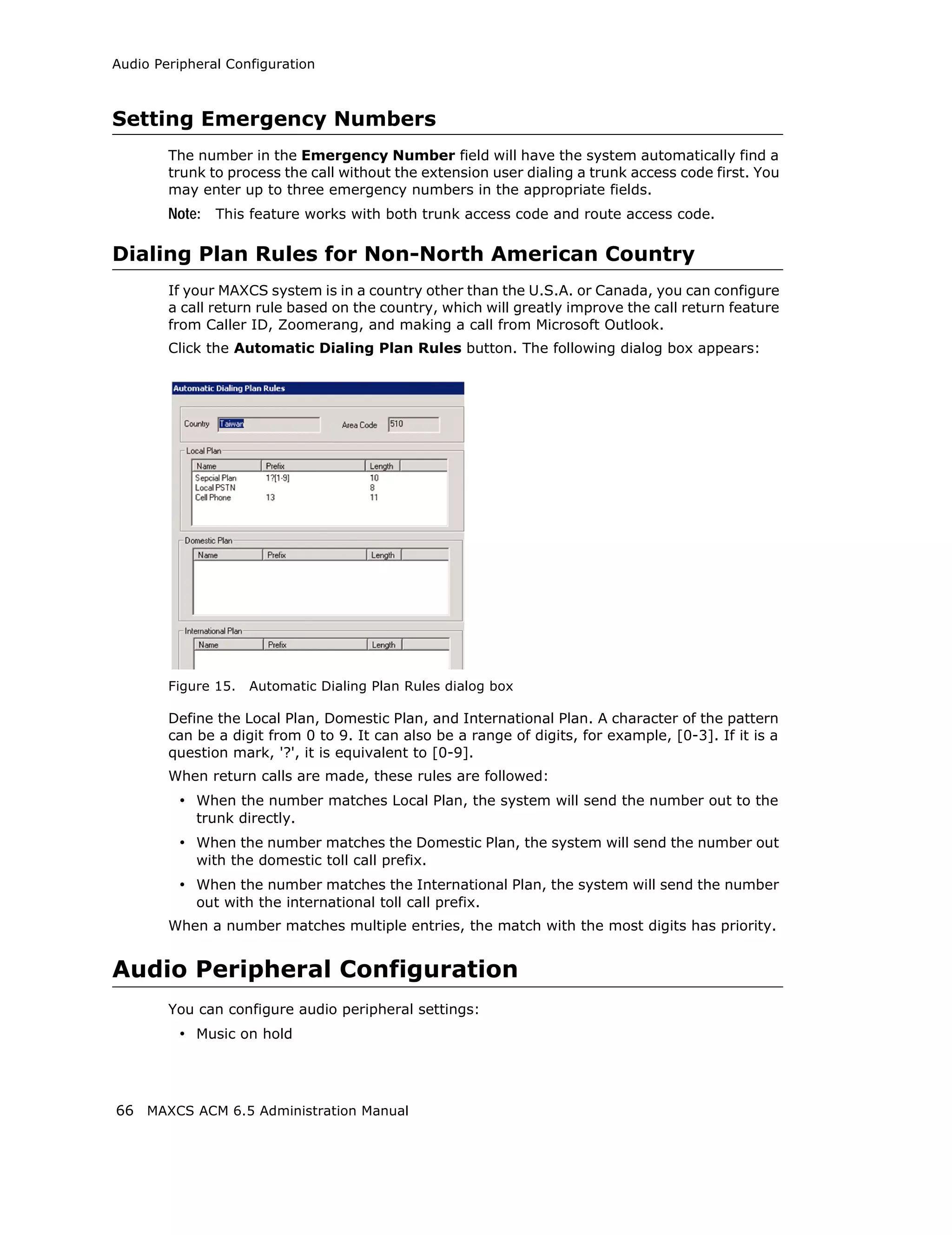 Audio Peripheral Configuration



Setting Emergency Numbers
        The number in the Emergency Number field will have the system automatically find a
        trunk to process the call without the extension user dialing a trunk access code first. You
        may enter up to three emergency numbers in the appropriate fields.
        Note: This feature works with both trunk access code and route access code.

Dialing Plan Rules for Non-North American Country
        If your MAXCS system is in a country other than the U.S.A. or Canada, you can configure
        a call return rule based on the country, which will greatly improve the call return feature
        from Caller ID, Zoomerang, and making a call from Microsoft Outlook.
        Click the Automatic Dialing Plan Rules button. The following dialog box appears:




        Figure 15.   Automatic Dialing Plan Rules dialog box

        Define the Local Plan, Domestic Plan, and International Plan. A character of the pattern
        can be a digit from 0 to 9. It can also be a range of digits, for example, [0-3]. If it is a
        question mark, '?', it is equivalent to [0-9].
        When return calls are made, these rules are followed:
         • When the number matches Local Plan, the system will send the number out to the
            trunk directly.
         • When the number matches the Domestic Plan, the system will send the number out
            with the domestic toll call prefix.
         • When the number matches the International Plan, the system will send the number
            out with the international toll call prefix.
        When a number matches multiple entries, the match with the most digits has priority.


Audio Peripheral Configuration
        You can configure audio peripheral settings:
         • Music on hold



66 MAXCS ACM 6.5 Administration Manual
 