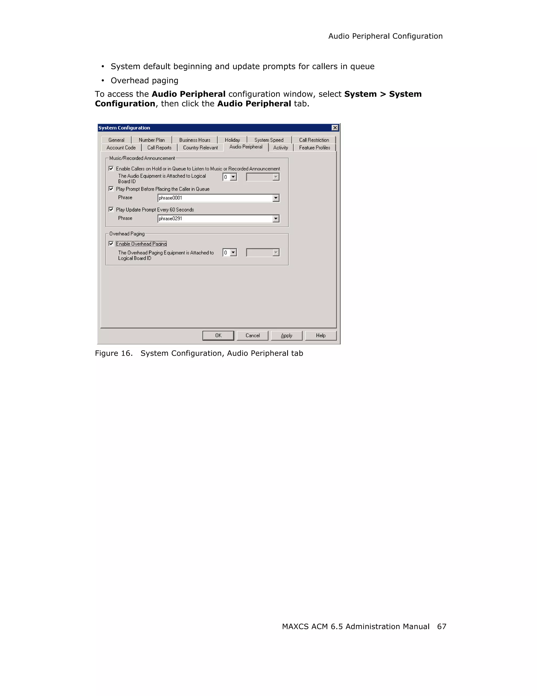Audio Peripheral Configuration



 • System default beginning and update prompts for callers in queue
 • Overhead paging
To access the Audio Peripheral configuration window, select System > System
Configuration, then click the Audio Peripheral tab.




Figure 16.   System Configuration, Audio Peripheral tab




                                                 MAXCS ACM 6.5 Administration Manual    67
 