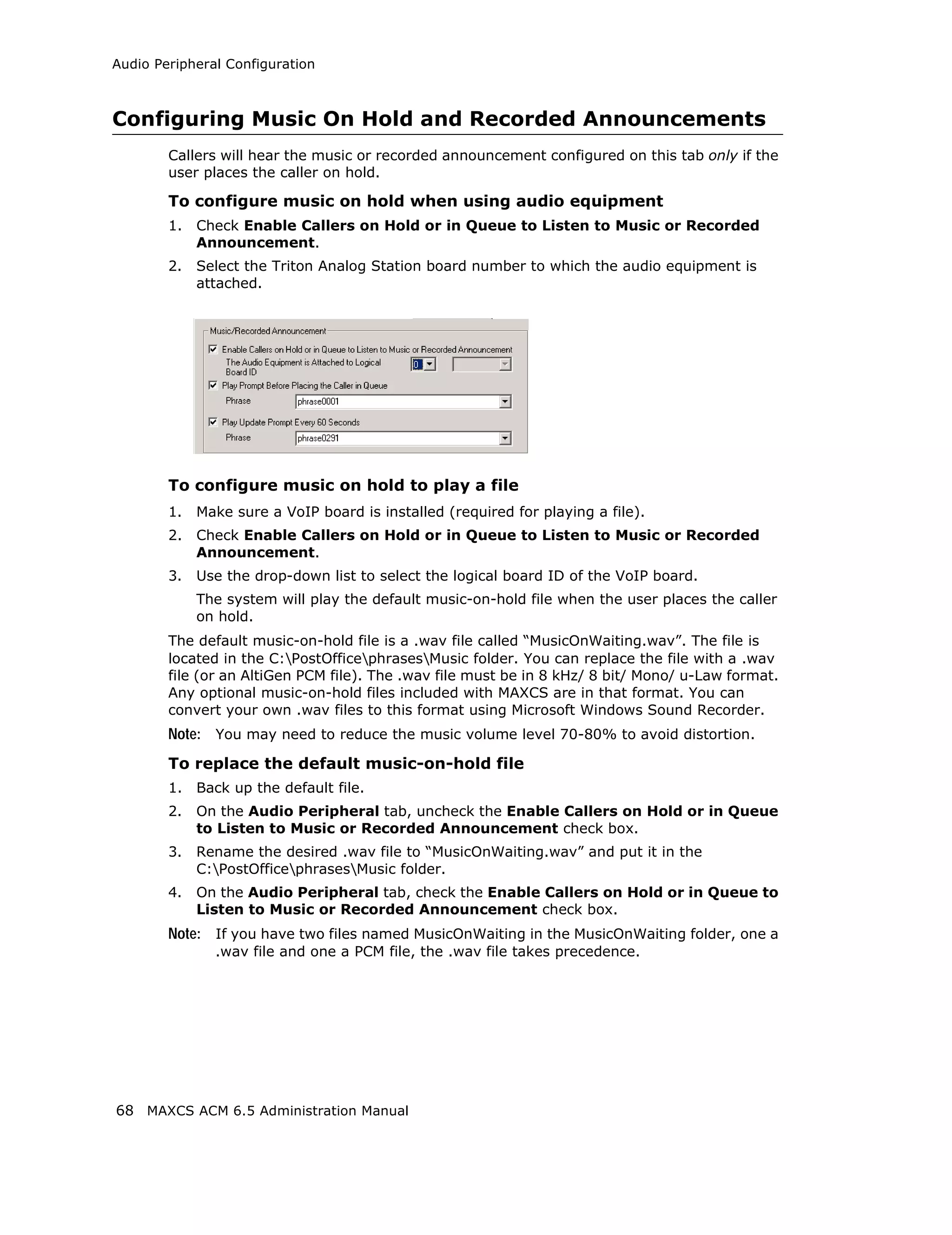 Audio Peripheral Configuration



Configuring Music On Hold and Recorded Announcements
        Callers will hear the music or recorded announcement configured on this tab only if the
        user places the caller on hold.

        To configure music on hold when using audio equipment
        1.   Check Enable Callers on Hold or in Queue to Listen to Music or Recorded
             Announcement.
        2.   Select the Triton Analog Station board number to which the audio equipment is
             attached.




        To configure music on hold to play a file
        1.   Make sure a VoIP board is installed (required for playing a file).
        2.   Check Enable Callers on Hold or in Queue to Listen to Music or Recorded
             Announcement.
        3.   Use the drop-down list to select the logical board ID of the VoIP board.
             The system will play the default music-on-hold file when the user places the caller
             on hold.
        The default music-on-hold file is a .wav file called “MusicOnWaiting.wav”. The file is
        located in the C:PostOfficephrasesMusic folder. You can replace the file with a .wav
        file (or an AltiGen PCM file). The .wav file must be in 8 kHz/ 8 bit/ Mono/ u-Law format.
        Any optional music-on-hold files included with MAXCS are in that format. You can
        convert your own .wav files to this format using Microsoft Windows Sound Recorder.
        Note: You may need to reduce the music volume level 70-80% to avoid distortion.
        To replace the default music-on-hold file
        1.   Back up the default file.
        2.   On the Audio Peripheral tab, uncheck the Enable Callers on Hold or in Queue
             to Listen to Music or Recorded Announcement check box.
        3.   Rename the desired .wav file to “MusicOnWaiting.wav” and put it in the
             C:PostOfficephrasesMusic folder.
        4.   On the Audio Peripheral tab, check the Enable Callers on Hold or in Queue to
             Listen to Music or Recorded Announcement check box.
        Note: If you have two files named MusicOnWaiting in the MusicOnWaiting folder, one a
               .wav file and one a PCM file, the .wav file takes precedence.




68 MAXCS ACM 6.5 Administration Manual
 