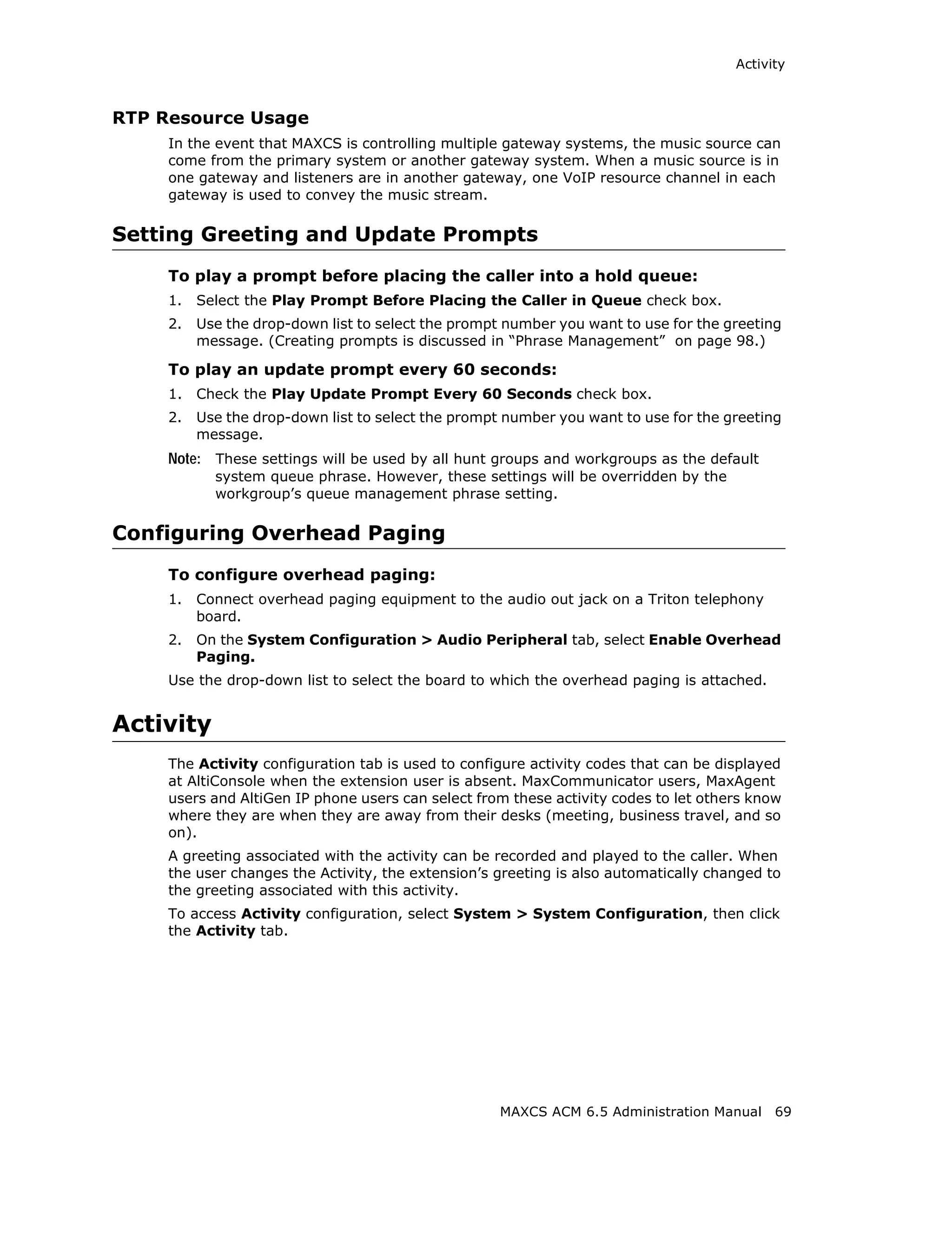 Activity



RTP Resource Usage
     In the event that MAXCS is controlling multiple gateway systems, the music source can
     come from the primary system or another gateway system. When a music source is in
     one gateway and listeners are in another gateway, one VoIP resource channel in each
     gateway is used to convey the music stream.

Setting Greeting and Update Prompts
     To play a prompt before placing the caller into a hold queue:
     1.   Select the Play Prompt Before Placing the Caller in Queue check box.
     2.   Use the drop-down list to select the prompt number you want to use for the greeting
          message. (Creating prompts is discussed in “Phrase Management” on page 98.)

     To play an update prompt every 60 seconds:
     1.   Check the Play Update Prompt Every 60 Seconds check box.
     2.   Use the drop-down list to select the prompt number you want to use for the greeting
          message.
     Note: These settings will be used by all hunt groups and workgroups as the default
            system queue phrase. However, these settings will be overridden by the
            workgroup’s queue management phrase setting.

Configuring Overhead Paging
     To configure overhead paging:
     1.   Connect overhead paging equipment to the audio out jack on a Triton telephony
          board.
     2.   On the System Configuration > Audio Peripheral tab, select Enable Overhead
          Paging.
     Use the drop-down list to select the board to which the overhead paging is attached.


Activity
     The Activity configuration tab is used to configure activity codes that can be displayed
     at AltiConsole when the extension user is absent. MaxCommunicator users, MaxAgent
     users and AltiGen IP phone users can select from these activity codes to let others know
     where they are when they are away from their desks (meeting, business travel, and so
     on).
     A greeting associated with the activity can be recorded and played to the caller. When
     the user changes the Activity, the extension’s greeting is also automatically changed to
     the greeting associated with this activity.
     To access Activity configuration, select System > System Configuration, then click
     the Activity tab.




                                                     MAXCS ACM 6.5 Administration Manual    69
 