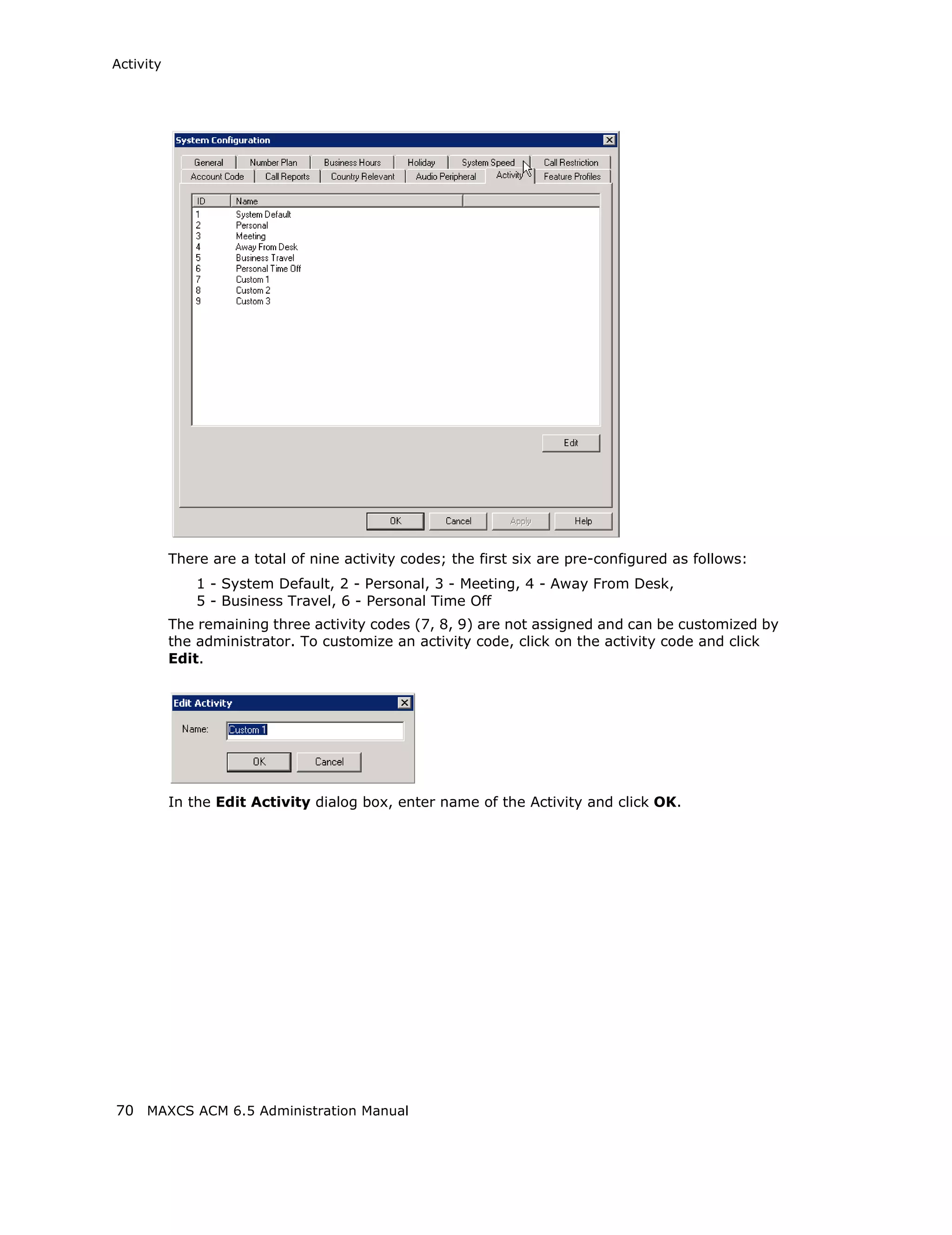 Activity




           There are a total of nine activity codes; the first six are pre-configured as follows:
               1 - System Default, 2 - Personal, 3 - Meeting, 4 - Away From Desk,
               5 - Business Travel, 6 - Personal Time Off
           The remaining three activity codes (7, 8, 9) are not assigned and can be customized by
           the administrator. To customize an activity code, click on the activity code and click
           Edit.




           In the Edit Activity dialog box, enter name of the Activity and click OK.




70 MAXCS ACM 6.5 Administration Manual
 