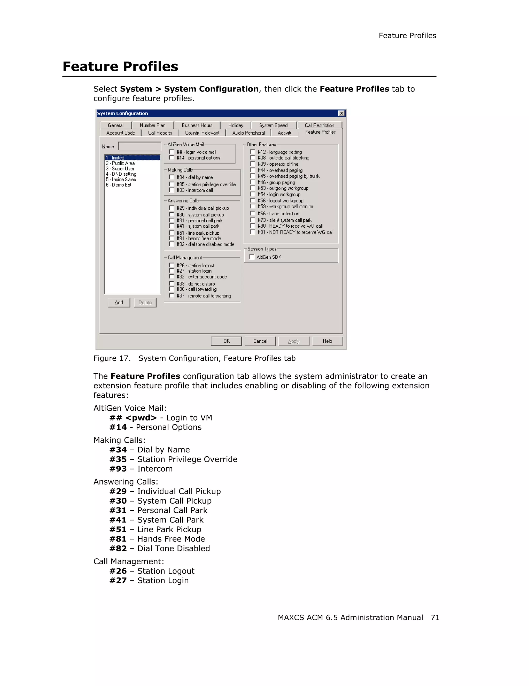 Feature Profiles



Feature Profiles
    Select System > System Configuration, then click the Feature Profiles tab to
    configure feature profiles.




    Figure 17.   System Configuration, Feature Profiles tab

    The Feature Profiles configuration tab allows the system administrator to create an
    extension feature profile that includes enabling or disabling of the following extension
    features:
    AltiGen Voice Mail:
        ## <pwd> - Login to VM
        #14 - Personal Options
    Making Calls:
       #34 – Dial by Name
       #35 – Station Privilege Override
       #93 – Intercom
    Answering Calls:
       #29 – Individual Call Pickup
       #30 – System Call Pickup
       #31 – Personal Call Park
       #41 – System Call Park
       #51 – Line Park Pickup
       #81 – Hands Free Mode
       #82 – Dial Tone Disabled
    Call Management:
        #26 – Station Logout
        #27 – Station Login



                                                      MAXCS ACM 6.5 Administration Manual      71
 
