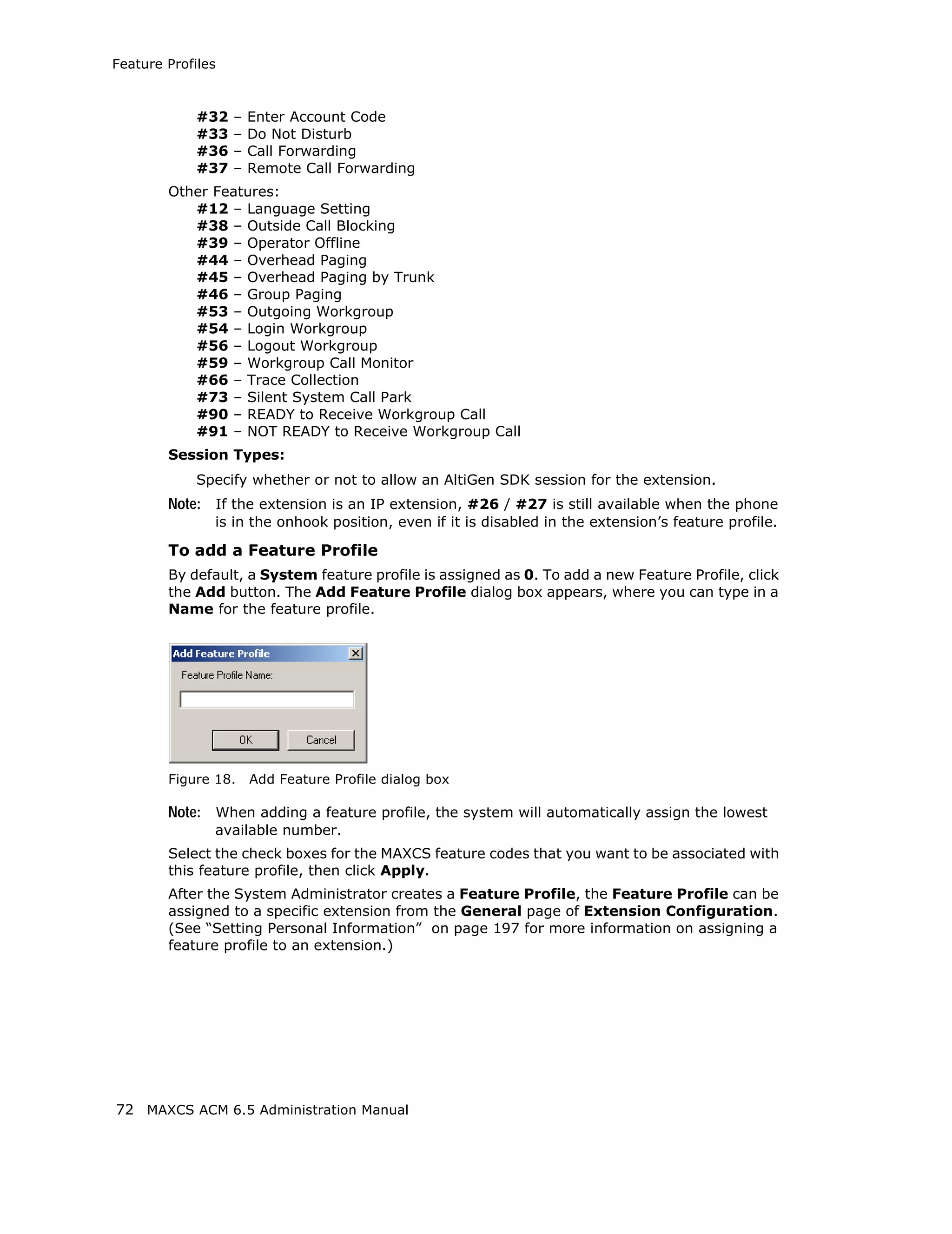 Feature Profiles



             #32   –   Enter Account Code
             #33   –   Do Not Disturb
             #36   –   Call Forwarding
             #37   –   Remote Call Forwarding
        Other Features:
           #12 – Language Setting
           #38 – Outside Call Blocking
           #39 – Operator Offline
           #44 – Overhead Paging
           #45 – Overhead Paging by Trunk
           #46 – Group Paging
           #53 – Outgoing Workgroup
           #54 – Login Workgroup
           #56 – Logout Workgroup
           #59 – Workgroup Call Monitor
           #66 – Trace Collection
           #73 – Silent System Call Park
           #90 – READY to Receive Workgroup Call
           #91 – NOT READY to Receive Workgroup Call
        Session Types:
             Specify whether or not to allow an AltiGen SDK session for the extension.
        Note: If the extension is an IP extension, #26 / #27 is still available when the phone
               is in the onhook position, even if it is disabled in the extension’s feature profile.

        To add a Feature Profile
        By default, a System feature profile is assigned as 0. To add a new Feature Profile, click
        the Add button. The Add Feature Profile dialog box appears, where you can type in a
        Name for the feature profile.




        Figure 18.     Add Feature Profile dialog box

        Note: When adding a feature profile, the system will automatically assign the lowest
               available number.
        Select the check boxes for the MAXCS feature codes that you want to be associated with
        this feature profile, then click Apply.
        After the System Administrator creates a Feature Profile, the Feature Profile can be
        assigned to a specific extension from the General page of Extension Configuration.
        (See “Setting Personal Information” on page 197 for more information on assigning a
        feature profile to an extension.)




72 MAXCS ACM 6.5 Administration Manual
 