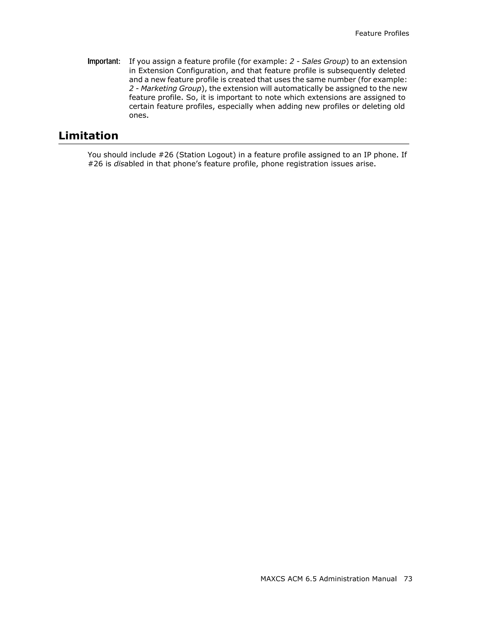 Feature Profiles



    Important:   If you assign a feature profile (for example: 2 - Sales Group) to an extension
                 in Extension Configuration, and that feature profile is subsequently deleted
                 and a new feature profile is created that uses the same number (for example:
                 2 - Marketing Group), the extension will automatically be assigned to the new
                 feature profile. So, it is important to note which extensions are assigned to
                 certain feature profiles, especially when adding new profiles or deleting old
                 ones.

Limitation
    You should include #26 (Station Logout) in a feature profile assigned to an IP phone. If
    #26 is disabled in that phone’s feature profile, phone registration issues arise.




                                                     MAXCS ACM 6.5 Administration Manual      73
 