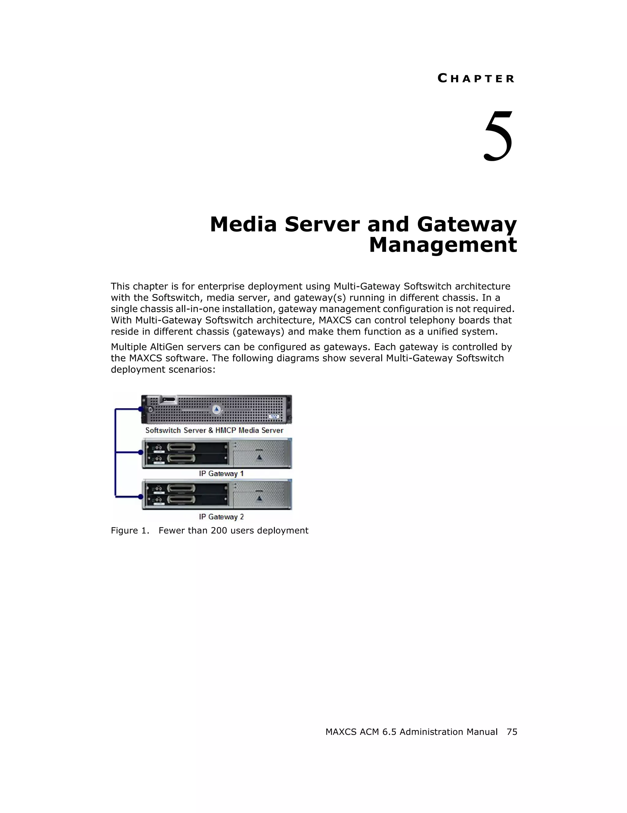 CHAPTER




                                                                                 5
                      Media Server and Gateway
                                   Management
This chapter is for enterprise deployment using Multi-Gateway Softswitch architecture
with the Softswitch, media server, and gateway(s) running in different chassis. In a
single chassis all-in-one installation, gateway management configuration is not required.
With Multi-Gateway Softswitch architecture, MAXCS can control telephony boards that
reside in different chassis (gateways) and make them function as a unified system.
Multiple AltiGen servers can be configured as gateways. Each gateway is controlled by
the MAXCS software. The following diagrams show several Multi-Gateway Softswitch
deployment scenarios:




Figure 1.   Fewer than 200 users deployment




                                               MAXCS ACM 6.5 Administration Manual     75
 
