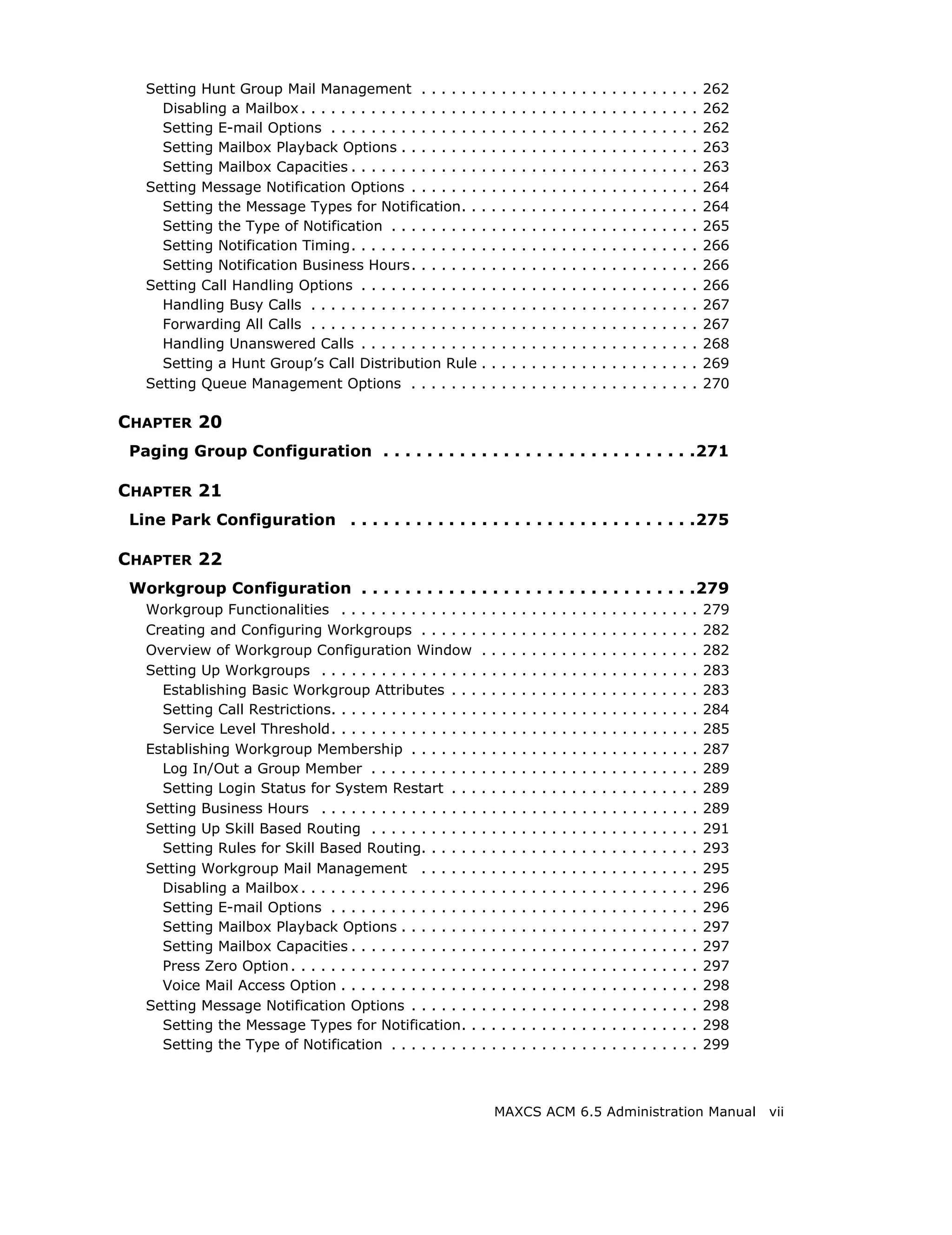 Setting Hunt Group Mail Management . . . . . .              .   .   .   .   .   .   .   .   .   .   .   .   .   .   .   .   .   .   .   .   .   .   262
     Disabling a Mailbox . . . . . . . . . . . . . . . . . .   .   .   .   .   .   .   .   .   .   .   .   .   .   .   .   .   .   .   .   .   .   .   262
     Setting E-mail Options . . . . . . . . . . . . . . .      .   .   .   .   .   .   .   .   .   .   .   .   .   .   .   .   .   .   .   .   .   .   262
     Setting Mailbox Playback Options . . . . . . . .          .   .   .   .   .   .   .   .   .   .   .   .   .   .   .   .   .   .   .   .   .   .   263
     Setting Mailbox Capacities . . . . . . . . . . . . .      .   .   .   .   .   .   .   .   .   .   .   .   .   .   .   .   .   .   .   .   .   .   263
   Setting Message Notification Options . . . . . . .          .   .   .   .   .   .   .   .   .   .   .   .   .   .   .   .   .   .   .   .   .   .   264
     Setting the Message Types for Notification. .             .   .   .   .   .   .   .   .   .   .   .   .   .   .   .   .   .   .   .   .   .   .   264
     Setting the Type of Notification . . . . . . . . .        .   .   .   .   .   .   .   .   .   .   .   .   .   .   .   .   .   .   .   .   .   .   265
     Setting Notification Timing. . . . . . . . . . . . .      .   .   .   .   .   .   .   .   .   .   .   .   .   .   .   .   .   .   .   .   .   .   266
     Setting Notification Business Hours. . . . . . .          .   .   .   .   .   .   .   .   .   .   .   .   .   .   .   .   .   .   .   .   .   .   266
   Setting Call Handling Options . . . . . . . . . . . .       .   .   .   .   .   .   .   .   .   .   .   .   .   .   .   .   .   .   .   .   .   .   266
     Handling Busy Calls . . . . . . . . . . . . . . . . .     .   .   .   .   .   .   .   .   .   .   .   .   .   .   .   .   .   .   .   .   .   .   267
     Forwarding All Calls . . . . . . . . . . . . . . . . .    .   .   .   .   .   .   .   .   .   .   .   .   .   .   .   .   .   .   .   .   .   .   267
     Handling Unanswered Calls . . . . . . . . . . . .         .   .   .   .   .   .   .   .   .   .   .   .   .   .   .   .   .   .   .   .   .   .   268
     Setting a Hunt Group’s Call Distribution Rule             .   .   .   .   .   .   .   .   .   .   .   .   .   .   .   .   .   .   .   .   .   .   269
   Setting Queue Management Options . . . . . . .              .   .   .   .   .   .   .   .   .   .   .   .   .   .   .   .   .   .   .   .   .   .   270

CHAPTER 20
 Paging Group Configuration . . . . . . . . . . . . . . . . . . . . . . . . . . . . .271

CHAPTER 21
 Line Park Configuration . . . . . . . . . . . . . . . . . . . . . . . . . . . . . . . .275

CHAPTER 22
 Workgroup Configuration . . . . . . . . . . . . . . . . . . . . . . . . . . . . . . .279
   Workgroup Functionalities . . . . . . . . . . . . . .       .   .   .   .   .   .   .   .   .   .   .   .   .   .   .   .   .   .   .   .   .   .   279
   Creating and Configuring Workgroups . . . . . .             .   .   .   .   .   .   .   .   .   .   .   .   .   .   .   .   .   .   .   .   .   .   282
   Overview of Workgroup Configuration Window                  .   .   .   .   .   .   .   .   .   .   .   .   .   .   .   .   .   .   .   .   .   .   282
   Setting Up Workgroups . . . . . . . . . . . . . . . .       .   .   .   .   .   .   .   .   .   .   .   .   .   .   .   .   .   .   .   .   .   .   283
     Establishing Basic Workgroup Attributes . . .             .   .   .   .   .   .   .   .   .   .   .   .   .   .   .   .   .   .   .   .   .   .   283
     Setting Call Restrictions. . . . . . . . . . . . . . .    .   .   .   .   .   .   .   .   .   .   .   .   .   .   .   .   .   .   .   .   .   .   284
     Service Level Threshold. . . . . . . . . . . . . . .      .   .   .   .   .   .   .   .   .   .   .   .   .   .   .   .   .   .   .   .   .   .   285
   Establishing Workgroup Membership . . . . . . .             .   .   .   .   .   .   .   .   .   .   .   .   .   .   .   .   .   .   .   .   .   .   287
     Log In/Out a Group Member . . . . . . . . . . .           .   .   .   .   .   .   .   .   .   .   .   .   .   .   .   .   .   .   .   .   .   .   289
     Setting Login Status for System Restart . . .             .   .   .   .   .   .   .   .   .   .   .   .   .   .   .   .   .   .   .   .   .   .   289
   Setting Business Hours . . . . . . . . . . . . . . . .      .   .   .   .   .   .   .   .   .   .   .   .   .   .   .   .   .   .   .   .   .   .   289
   Setting Up Skill Based Routing . . . . . . . . . . .        .   .   .   .   .   .   .   .   .   .   .   .   .   .   .   .   .   .   .   .   .   .   291
     Setting Rules for Skill Based Routing. . . . . .          .   .   .   .   .   .   .   .   .   .   .   .   .   .   .   .   .   .   .   .   .   .   293
   Setting Workgroup Mail Management . . . . . .               .   .   .   .   .   .   .   .   .   .   .   .   .   .   .   .   .   .   .   .   .   .   295
     Disabling a Mailbox . . . . . . . . . . . . . . . . . .   .   .   .   .   .   .   .   .   .   .   .   .   .   .   .   .   .   .   .   .   .   .   296
     Setting E-mail Options . . . . . . . . . . . . . . .      .   .   .   .   .   .   .   .   .   .   .   .   .   .   .   .   .   .   .   .   .   .   296
     Setting Mailbox Playback Options . . . . . . . .          .   .   .   .   .   .   .   .   .   .   .   .   .   .   .   .   .   .   .   .   .   .   297
     Setting Mailbox Capacities . . . . . . . . . . . . .      .   .   .   .   .   .   .   .   .   .   .   .   .   .   .   .   .   .   .   .   .   .   297
     Press Zero Option . . . . . . . . . . . . . . . . . . .   .   .   .   .   .   .   .   .   .   .   .   .   .   .   .   .   .   .   .   .   .   .   297
     Voice Mail Access Option . . . . . . . . . . . . . .      .   .   .   .   .   .   .   .   .   .   .   .   .   .   .   .   .   .   .   .   .   .   298
   Setting Message Notification Options . . . . . . .          .   .   .   .   .   .   .   .   .   .   .   .   .   .   .   .   .   .   .   .   .   .   298
     Setting the Message Types for Notification. .             .   .   .   .   .   .   .   .   .   .   .   .   .   .   .   .   .   .   .   .   .   .   298
     Setting the Type of Notification . . . . . . . . .        .   .   .   .   .   .   .   .   .   .   .   .   .   .   .   .   .   .   .   .   .   .   299



                                                                   MAXCS ACM 6.5 Administration Manual                                                       vii
 