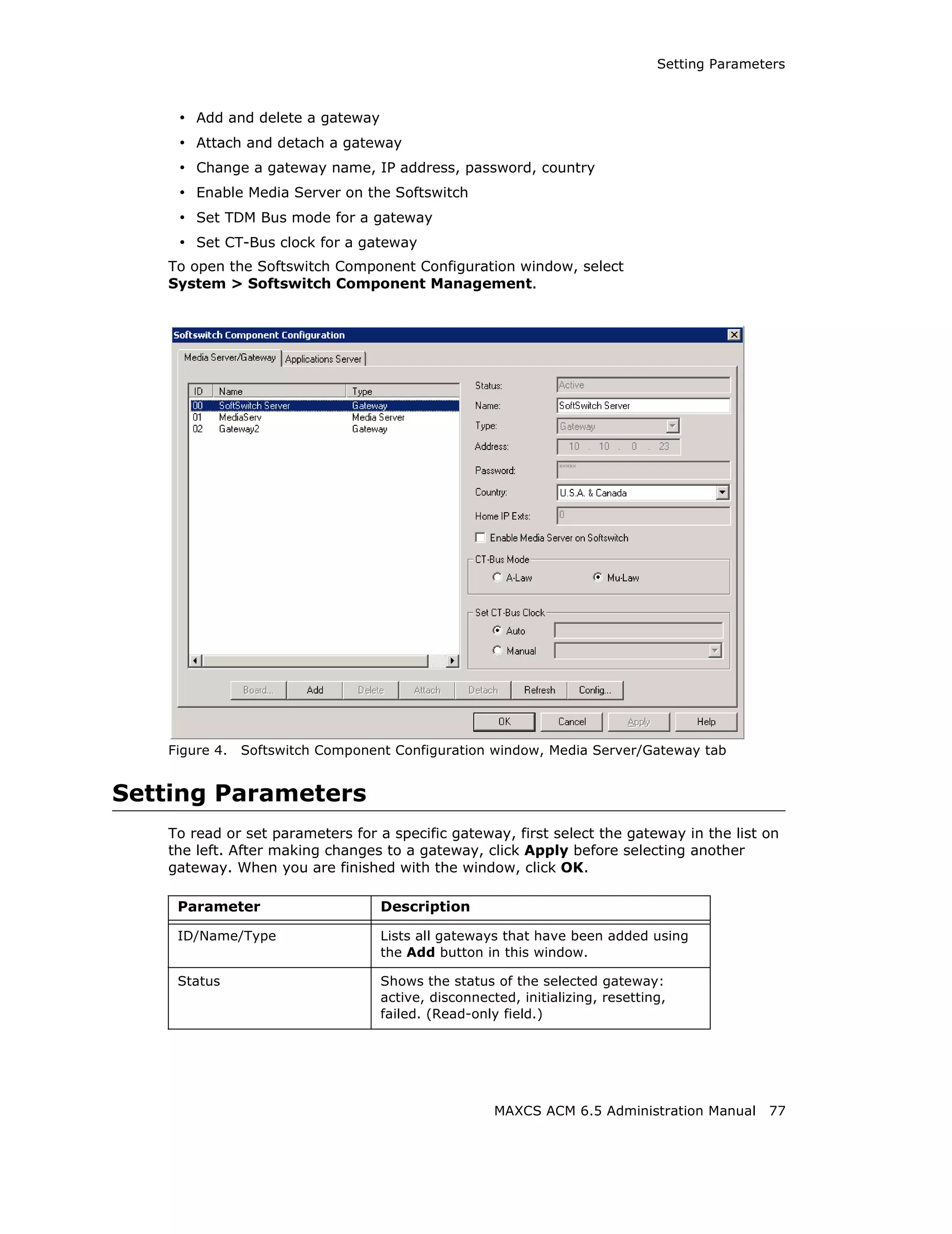 Setting Parameters



    • Add and delete a gateway
    • Attach and detach a gateway
    • Change a gateway name, IP address, password, country
    • Enable Media Server on the Softswitch
    • Set TDM Bus mode for a gateway
    • Set CT-Bus clock for a gateway
   To open the Softswitch Component Configuration window, select
   System > Softswitch Component Management.




   Figure 4.   Softswitch Component Configuration window, Media Server/Gateway tab


Setting Parameters
   To read or set parameters for a specific gateway, first select the gateway in the list on
   the left. After making changes to a gateway, click Apply before selecting another
   gateway. When you are finished with the window, click OK.

    Parameter                     Description

    ID/Name/Type                  Lists all gateways that have been added using
                                  the Add button in this window.

    Status                        Shows the status of the selected gateway:
                                  active, disconnected, initializing, resetting,
                                  failed. (Read-only field.)




                                                    MAXCS ACM 6.5 Administration Manual      77
 