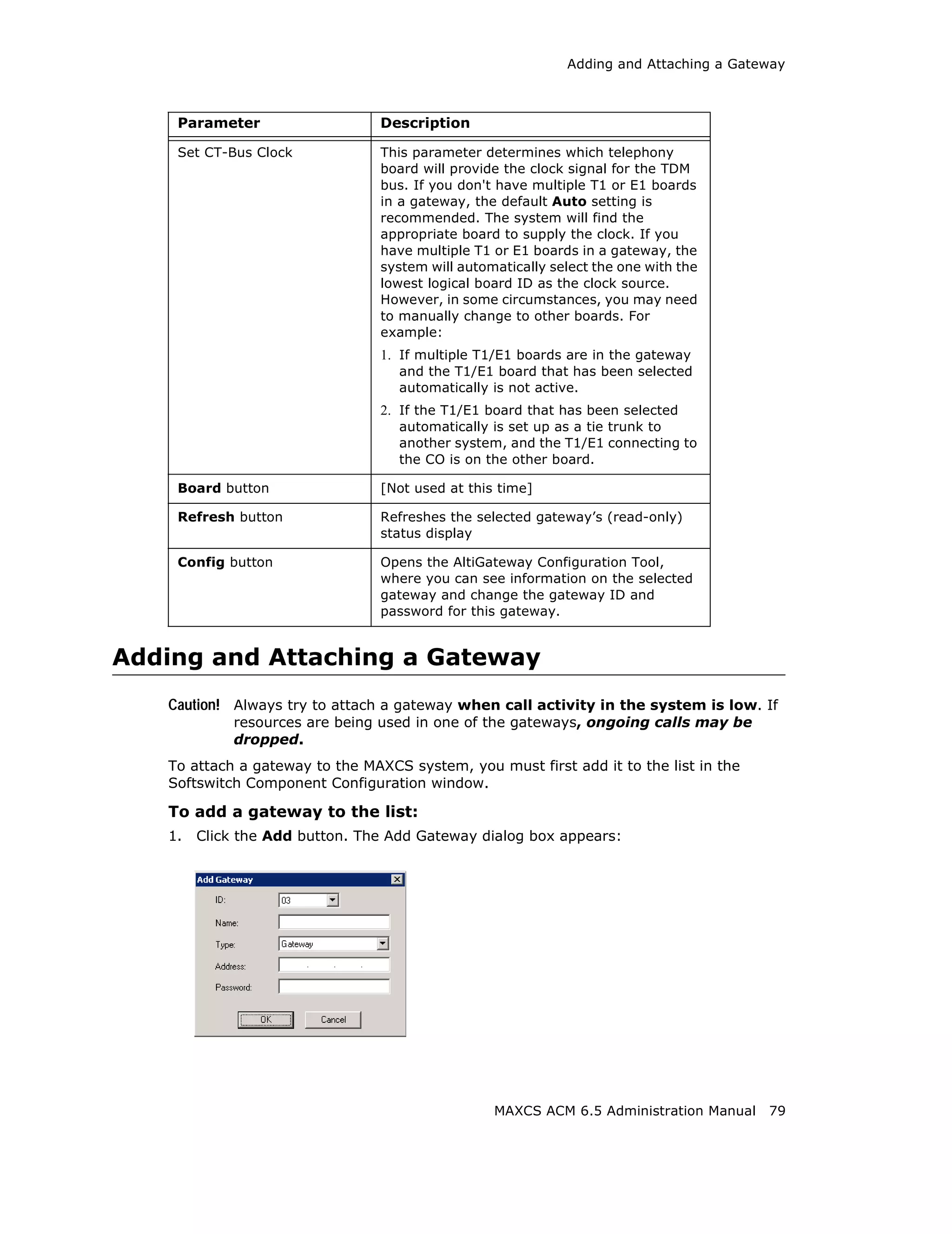 Adding and Attaching a Gateway



    Parameter                    Description

    Set CT-Bus Clock             This parameter determines which telephony
                                 board will provide the clock signal for the TDM
                                 bus. If you don't have multiple T1 or E1 boards
                                 in a gateway, the default Auto setting is
                                 recommended. The system will find the
                                 appropriate board to supply the clock. If you
                                 have multiple T1 or E1 boards in a gateway, the
                                 system will automatically select the one with the
                                 lowest logical board ID as the clock source.
                                 However, in some circumstances, you may need
                                 to manually change to other boards. For
                                 example:
                                 1. If multiple T1/E1 boards are in the gateway
                                   and the T1/E1 board that has been selected
                                   automatically is not active.
                                 2. If the T1/E1 board that has been selected
                                   automatically is set up as a tie trunk to
                                   another system, and the T1/E1 connecting to
                                   the CO is on the other board.

    Board button                 [Not used at this time]

    Refresh button               Refreshes the selected gateway’s (read-only)
                                 status display

    Config button                Opens the AltiGateway Configuration Tool,
                                 where you can see information on the selected
                                 gateway and change the gateway ID and
                                 password for this gateway.


Adding and Attaching a Gateway
   Caution! Always try to attach a gateway when call activity in the system is low. If
             resources are being used in one of the gateways, ongoing calls may be
             dropped.
   To attach a gateway to the MAXCS system, you must first add it to the list in the
   Softswitch Component Configuration window.

   To add a gateway to the list:
   1.   Click the Add button. The Add Gateway dialog box appears:




                                                  MAXCS ACM 6.5 Administration Manual   79
 