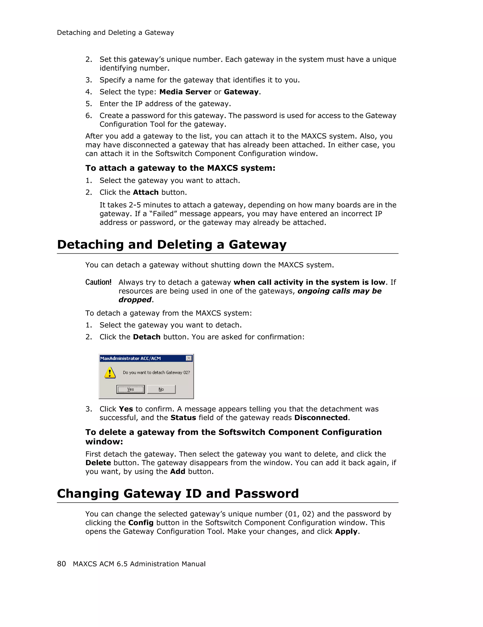 Detaching and Deleting a Gateway



       2.   Set this gateway’s unique number. Each gateway in the system must have a unique
            identifying number.
       3.   Specify a name for the gateway that identifies it to you.
       4.   Select the type: Media Server or Gateway.
       5.   Enter the IP address of the gateway.
       6.   Create a password for this gateway. The password is used for access to the Gateway
            Configuration Tool for the gateway.
       After you add a gateway to the list, you can attach it to the MAXCS system. Also, you
       may have disconnected a gateway that has already been attached. In either case, you
       can attach it in the Softswitch Component Configuration window.

       To attach a gateway to the MAXCS system:
       1.   Select the gateway you want to attach.
       2.   Click the Attach button.
            It takes 2-5 minutes to attach a gateway, depending on how many boards are in the
            gateway. If a “Failed” message appears, you may have entered an incorrect IP
            address or password, or the gateway may already be attached.


Detaching and Deleting a Gateway
       You can detach a gateway without shutting down the MAXCS system.

       Caution! Always try to detach a gateway when call activity in the system is low. If
                 resources are being used in one of the gateways, ongoing calls may be
                 dropped.
       To detach a gateway from the MAXCS system:
       1.   Select the gateway you want to detach.
       2.   Click the Detach button. You are asked for confirmation:




       3.   Click Yes to confirm. A message appears telling you that the detachment was
            successful, and the Status field of the gateway reads Disconnected.

       To delete a gateway from the Softswitch Component Configuration
       window:
       First detach the gateway. Then select the gateway you want to delete, and click the
       Delete button. The gateway disappears from the window. You can add it back again, if
       you want, by using the Add button.


Changing Gateway ID and Password
       You can change the selected gateway’s unique number (01, 02) and the password by
       clicking the Config button in the Softswitch Component Configuration window. This
       opens the Gateway Configuration Tool. Make your changes, and click Apply.



80 MAXCS ACM 6.5 Administration Manual
 