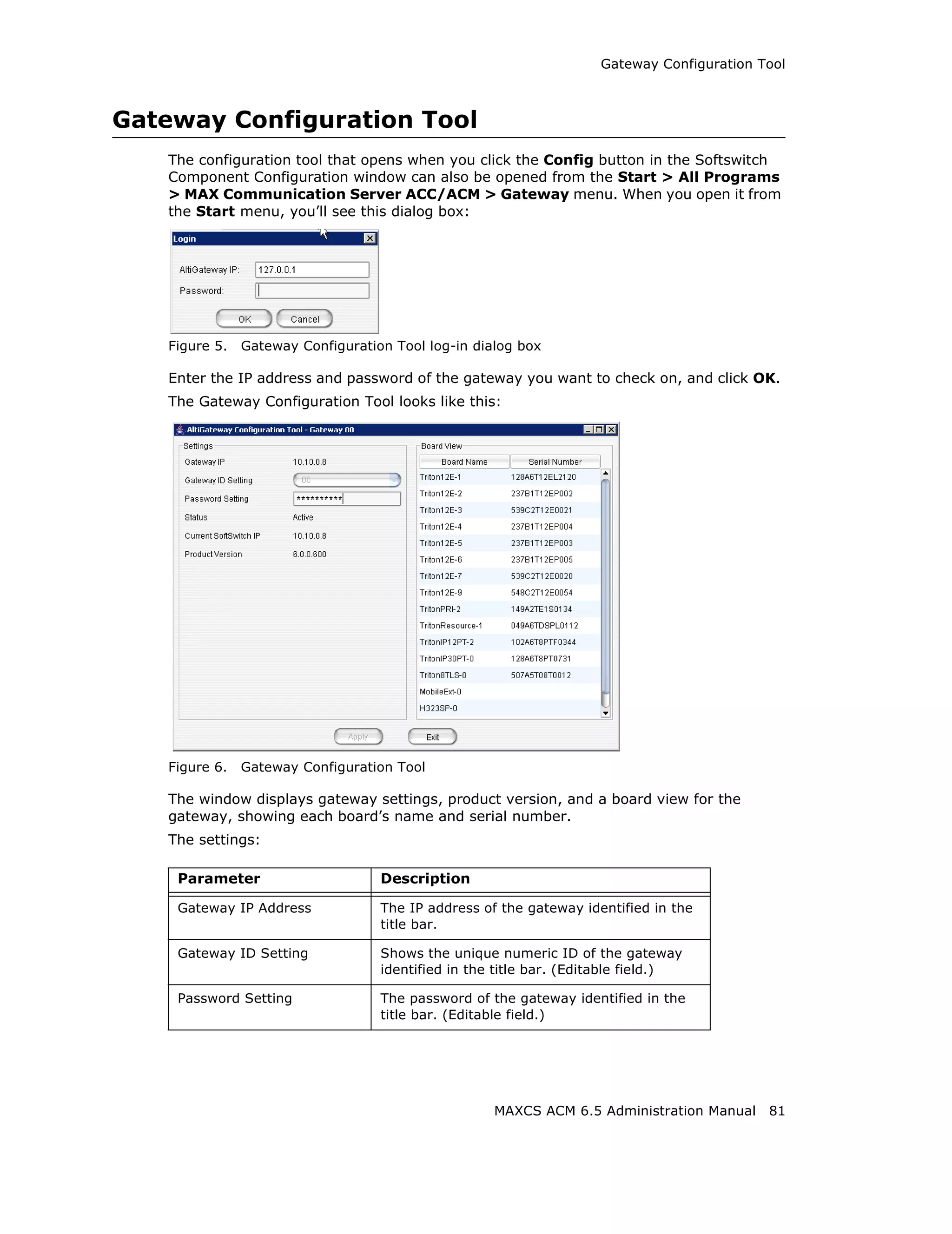 Gateway Configuration Tool



Gateway Configuration Tool
   The configuration tool that opens when you click the Config button in the Softswitch
   Component Configuration window can also be opened from the Start > All Programs
   > MAX Communication Server ACC/ACM > Gateway menu. When you open it from
   the Start menu, you’ll see this dialog box:




   Figure 5.   Gateway Configuration Tool log-in dialog box

   Enter the IP address and password of the gateway you want to check on, and click OK.
   The Gateway Configuration Tool looks like this:




   Figure 6.   Gateway Configuration Tool

   The window displays gateway settings, product version, and a board view for the
   gateway, showing each board’s name and serial number.
   The settings:

    Parameter                      Description

    Gateway IP Address             The IP address of the gateway identified in the
                                   title bar.

    Gateway ID Setting             Shows the unique numeric ID of the gateway
                                   identified in the title bar. (Editable field.)

    Password Setting               The password of the gateway identified in the
                                   title bar. (Editable field.)




                                                    MAXCS ACM 6.5 Administration Manual    81
 