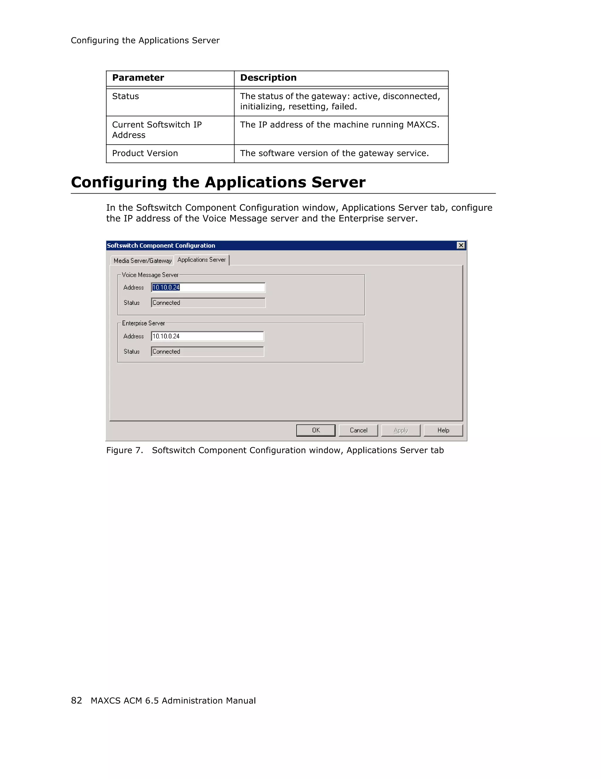 Configuring the Applications Server



         Parameter                     Description

         Status                        The status of the gateway: active, disconnected,
                                       initializing, resetting, failed.

         Current Softswitch IP         The IP address of the machine running MAXCS.
         Address

         Product Version               The software version of the gateway service.


Configuring the Applications Server
        In the Softswitch Component Configuration window, Applications Server tab, configure
        the IP address of the Voice Message server and the Enterprise server.




        Figure 7.   Softswitch Component Configuration window, Applications Server tab




82 MAXCS ACM 6.5 Administration Manual
 