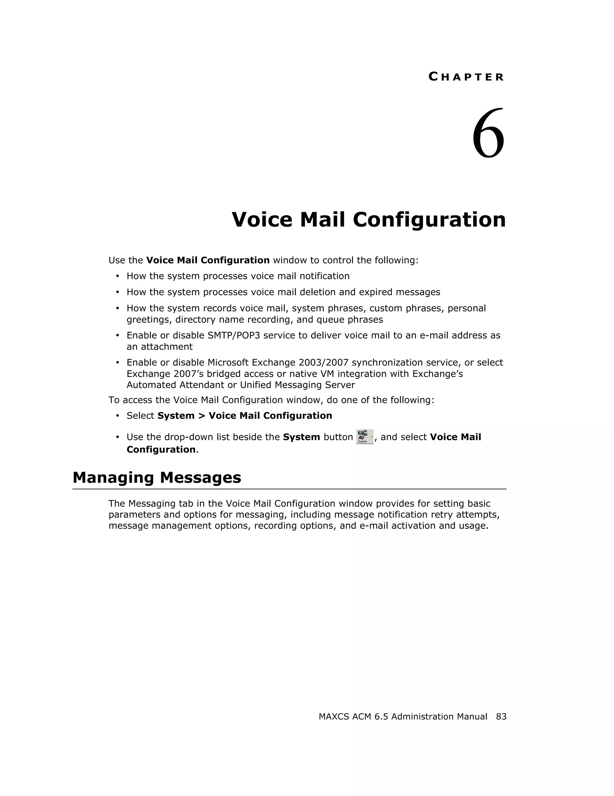 CHAPTER




                                                                                6
                             Voice Mail Configuration
   Use the Voice Mail Configuration window to control the following:
    • How the system processes voice mail notification
    • How the system processes voice mail deletion and expired messages
    • How the system records voice mail, system phrases, custom phrases, personal
      greetings, directory name recording, and queue phrases
    • Enable or disable SMTP/POP3 service to deliver voice mail to an e-mail address as
      an attachment
    • Enable or disable Microsoft Exchange 2003/2007 synchronization service, or select
      Exchange 2007’s bridged access or native VM integration with Exchange’s
      Automated Attendant or Unified Messaging Server
   To access the Voice Mail Configuration window, do one of the following:
    • Select System > Voice Mail Configuration

    • Use the drop-down list beside the System button       , and select Voice Mail
      Configuration.


Managing Messages
   The Messaging tab in the Voice Mail Configuration window provides for setting basic
   parameters and options for messaging, including message notification retry attempts,
   message management options, recording options, and e-mail activation and usage.




                                                MAXCS ACM 6.5 Administration Manual   83
 