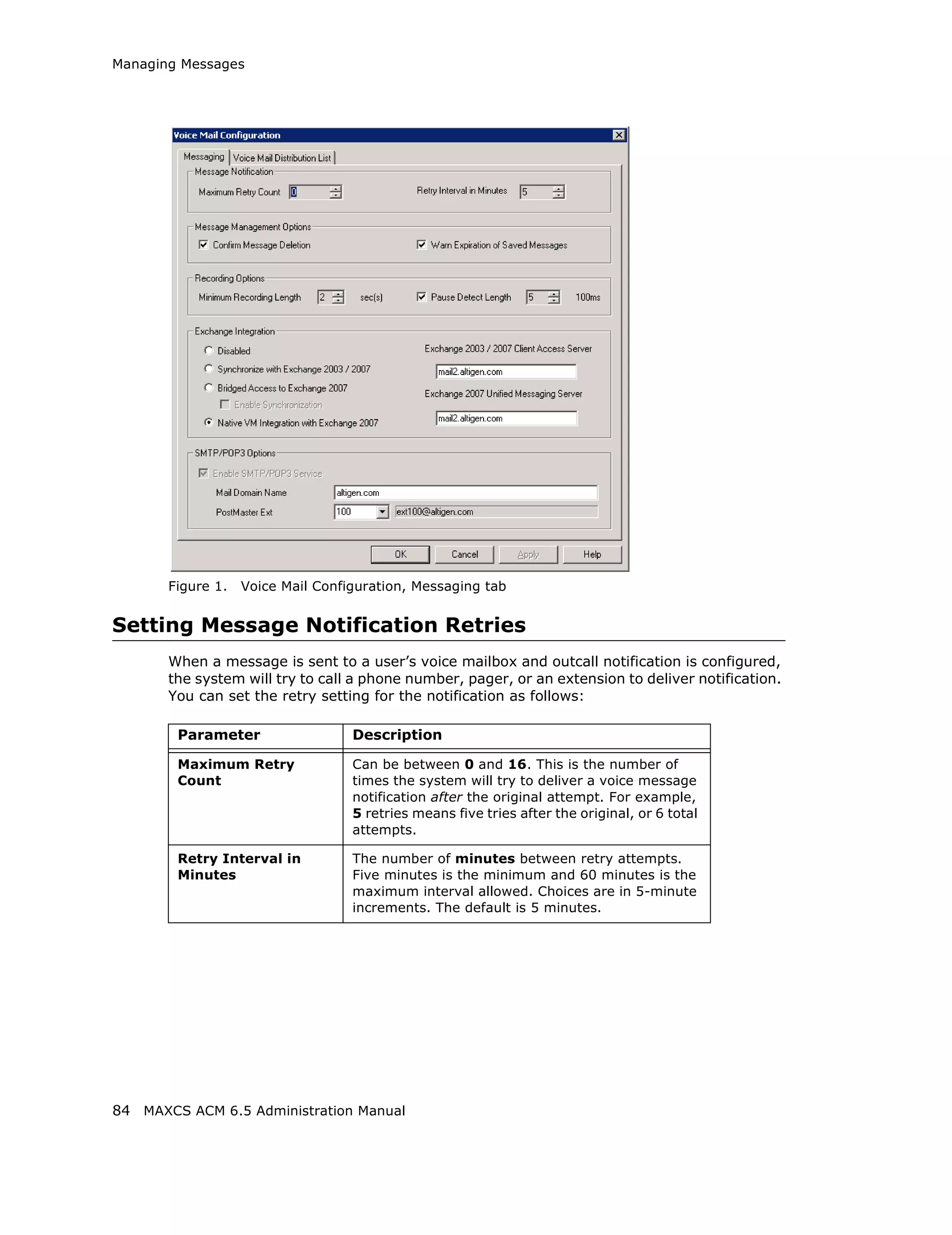 Managing Messages




       Figure 1.   Voice Mail Configuration, Messaging tab


Setting Message Notification Retries
       When a message is sent to a user’s voice mailbox and outcall notification is configured,
       the system will try to call a phone number, pager, or an extension to deliver notification.
       You can set the retry setting for the notification as follows:

        Parameter                  Description

        Maximum Retry              Can be between 0 and 16. This is the number of
        Count                      times the system will try to deliver a voice message
                                   notification after the original attempt. For example,
                                   5 retries means five tries after the original, or 6 total
                                   attempts.

        Retry Interval in          The number of minutes between retry attempts.
        Minutes                    Five minutes is the minimum and 60 minutes is the
                                   maximum interval allowed. Choices are in 5-minute
                                   increments. The default is 5 minutes.




84 MAXCS ACM 6.5 Administration Manual
 